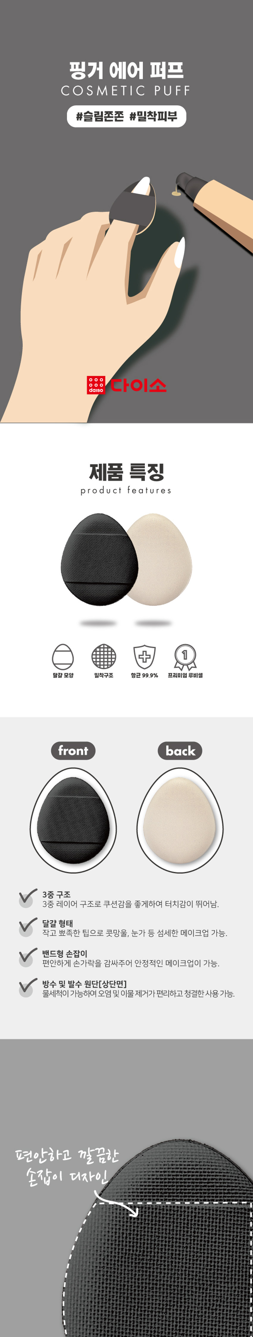 Finger Air Puff COSMETIC PUFF #SlimFirm #AdherentSkin · Daiso Product Features + Egg-shaped close-fitting structure Antibacterial 99.9% Premium Ruby Cell front and back 3-layer structure The 3-layer structure provides excellent cushioning and a smooth touch. The small, pointed egg-shaped tip allows for delicate makeup application on the bridge of the nose and around the eyes. The band-shaped handle comfortably wraps around the finger for stable makeup application. Waterproof and water-repellent fabric [top] can be washed with water for convenient removal of contamination and foreign substances and clean use. Comfortable and neat handle design Use of fabric that is easy to wash and manage detailed makeup The solid pores of the PU foam adhere to the skin's unevenness without affecting it, allowing for a smooth expression. Product Composition Product Packaging Puff ₩ 1,000 Finger Air Puff 3-pack Calculation Barcode Put it on your finger and use #Slim and bouncy #Adherent skin cushion puff 3P Product Specification Product Size 39mm 32mm 32(width) * 39(height) * 6(thickness) / Unit (mm) Meet the cushion puff that suits my makeup style! Needle-punched air puff (1P) Wave cushion air puff (1P) Product number: 1039629 Product number: 1039630 #Flawless #Uniform cover #Dense #Meticulous cover Needle-punched for better adhesion! Meticulous cover with a wave sponge! Close-fitting air cushion puff (2P) Moist air cushion puff (2P) Product number: 1039628 Product number 1039625 #Soft and smooth #Close-fitting cover #Moist #Water glow skin Ruby cell with close-fitting structure Ruby cell with skin mesh structure Moist, uneven and blemish coverage UP! Skin expression and cushioning UP! Finger air puff (3P) Product number: 1058038 #Slim and firm #Close-fitting skin Small, pointed tip allows for delicate makeup! How to use Use with makeup base, liquid foundation, etc. How to use Take an appropriate amount of makeup product on the puff and lightly pat to apply. Quality label Product number 1058038 Product name Finger Air Puff (3P) Material PU [Polyester] Manufacturer and seller Easy Powder Co., Ltd. [38 Gamnamgol-gil, Gimcheon-si, Gyeongsangbuk-do] Country of manufacture Korea Consumer Service Center 1522-4400 Return and exchange location Place of purchase This product can be exchanged or compensated in accordance with the Fair Trade Commission's Consumer Dispute Resolution Standards. Precautions ■ Do not use if you have sensitive skin, allergies, or skin abnormalities. ■ Keep out of reach of children. ■ Store in a clean, dry place. ■ Be careful of fire. ■ Do not use for purposes other than the specified purpose. The contents of this product information (product details, product description, etc.) were registered directly by the partner company. (Corrected typos) -