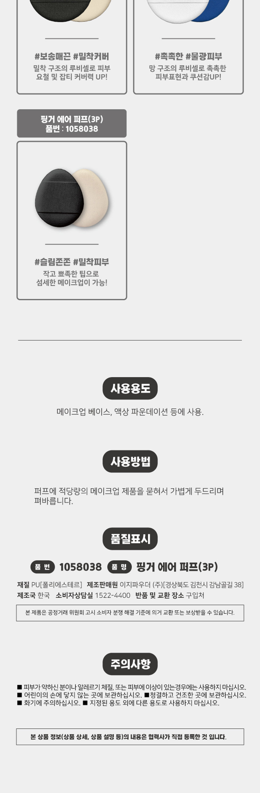 Finger Air Puff COSMETIC PUFF #SlimFirm #AdherentSkin · Daiso Product Features + Egg-shaped close-fitting structure Antibacterial 99.9% Premium Ruby Cell front and back 3-layer structure The 3-layer structure provides excellent cushioning and a smooth touch. The small, pointed egg-shaped tip allows for delicate makeup application on the bridge of the nose and around the eyes. The band-shaped handle comfortably wraps around the finger for stable makeup application. Waterproof and water-repellent fabric [top] can be washed with water for convenient removal of contamination and foreign substances and clean use. Comfortable and neat handle design Use of fabric that is easy to wash and manage detailed makeup The solid pores of the PU foam adhere to the skin's unevenness without affecting it, allowing for a smooth expression. Product Composition Product Packaging Puff ₩ 1,000 Finger Air Puff 3-pack Calculation Barcode Put it on your finger and use #Slim and bouncy #Adherent skin cushion puff 3P Product Specification Product Size 39mm 32mm 32(width) * 39(height) * 6(thickness) / Unit (mm) Meet the cushion puff that suits my makeup style! Needle-punched air puff (1P) Wave cushion air puff (1P) Product number: 1039629 Product number: 1039630 #Flawless #Uniform cover #Dense #Meticulous cover Needle-punched for better adhesion! Meticulous cover with a wave sponge! Close-fitting air cushion puff (2P) Moist air cushion puff (2P) Product number: 1039628 Product number 1039625 #Soft and smooth #Close-fitting cover #Moist #Water glow skin Ruby cell with close-fitting structure Ruby cell with skin mesh structure Moist, uneven and blemish coverage UP! Skin expression and cushioning UP! Finger air puff (3P) Product number: 1058038 #Slim and firm #Close-fitting skin Small, pointed tip allows for delicate makeup! How to use Use with makeup base, liquid foundation, etc. How to use Take an appropriate amount of makeup product on the puff and lightly pat to apply. Quality label Product number 1058038 Product name Finger Air Puff (3P) Material PU [Polyester] Manufacturer and seller Easy Powder Co., Ltd. [38 Gamnamgol-gil, Gimcheon-si, Gyeongsangbuk-do] Country of manufacture Korea Consumer Service Center 1522-4400 Return and exchange location Place of purchase This product can be exchanged or compensated in accordance with the Fair Trade Commission's Consumer Dispute Resolution Standards. Precautions ■ Do not use if you have sensitive skin, allergies, or skin abnormalities. ■ Keep out of reach of children. ■ Store in a clean, dry place. ■ Be careful of fire. ■ Do not use for purposes other than the specified purpose. The contents of this product information (product details, product description, etc.) were registered directly by the partner company. (Corrected typos) -