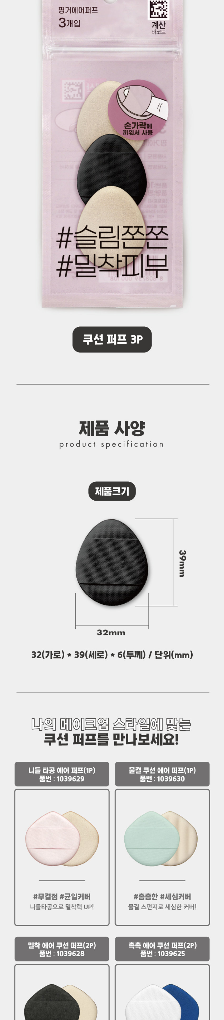 Finger Air Puff COSMETIC PUFF #SlimFirm #AdherentSkin · Daiso Product Features + Egg-shaped close-fitting structure Antibacterial 99.9% Premium Ruby Cell front and back 3-layer structure The 3-layer structure provides excellent cushioning and a smooth touch. The small, pointed egg-shaped tip allows for delicate makeup application on the bridge of the nose and around the eyes. The band-shaped handle comfortably wraps around the finger for stable makeup application. Waterproof and water-repellent fabric [top] can be washed with water for convenient removal of contamination and foreign substances and clean use. Comfortable and neat handle design Use of fabric that is easy to wash and manage detailed makeup The solid pores of the PU foam adhere to the skin's unevenness without affecting it, allowing for a smooth expression. Product Composition Product Packaging Puff ₩ 1,000 Finger Air Puff 3-pack Calculation Barcode Put it on your finger and use #Slim and bouncy #Adherent skin cushion puff 3P Product Specification Product Size 39mm 32mm 32(width) * 39(height) * 6(thickness) / Unit (mm) Meet the cushion puff that suits my makeup style! Needle-punched air puff (1P) Wave cushion air puff (1P) Product number: 1039629 Product number: 1039630 #Flawless #Uniform cover #Dense #Meticulous cover Needle-punched for better adhesion! Meticulous cover with a wave sponge! Close-fitting air cushion puff (2P) Moist air cushion puff (2P) Product number: 1039628 Product number 1039625 #Soft and smooth #Close-fitting cover #Moist #Water glow skin Ruby cell with close-fitting structure Ruby cell with skin mesh structure Moist, uneven and blemish coverage UP! Skin expression and cushioning UP! Finger air puff (3P) Product number: 1058038 #Slim and firm #Close-fitting skin Small, pointed tip allows for delicate makeup! How to use Use with makeup base, liquid foundation, etc. How to use Take an appropriate amount of makeup product on the puff and lightly pat to apply. Quality label Product number 1058038 Product name Finger Air Puff (3P) Material PU [Polyester] Manufacturer and seller Easy Powder Co., Ltd. [38 Gamnamgol-gil, Gimcheon-si, Gyeongsangbuk-do] Country of manufacture Korea Consumer Service Center 1522-4400 Return and exchange location Place of purchase This product can be exchanged or compensated in accordance with the Fair Trade Commission's Consumer Dispute Resolution Standards. Precautions ■ Do not use if you have sensitive skin, allergies, or skin abnormalities. ■ Keep out of reach of children. ■ Store in a clean, dry place. ■ Be careful of fire. ■ Do not use for purposes other than the specified purpose. The contents of this product information (product details, product description, etc.) were registered directly by the partner company. (Corrected typos) -