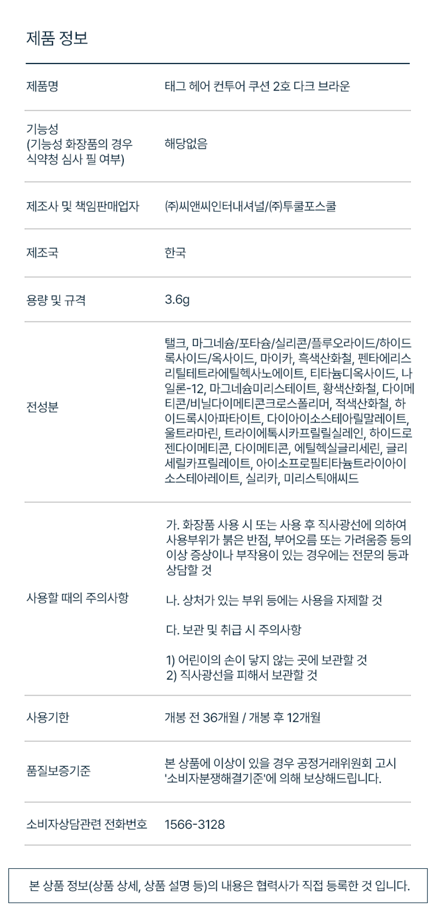 태그 헤어 컨투어 쿠션

자연스러운 음영감을 채워 입체적인 페이스 라인을 연출해주는 컨투어 쿠션

Face Maker Natural Blending
- M자 이마, 헤어라인 등 빈 곳에 고운 입자감으로 뭉침 없이 균일하게 음영감을 채워 깔끔한 페이스라인 연출
- 발색되어 자연스러운 컨투어 연출

Easy Contour Multi-Use
- 솜털 퍼프가 내장되어 있어 추가 도구없이 언제 어디서나 간편하게 휴대하여 사용
- 음영이 필요한 다양한 부위에 사용

MULTI MAKER
- 헤어라인, 새치커버, 아이브로우까지 음영이 필요한 다양한 부위에 사용

COLOR CHART
1호 라이트 브라운
- Natural Brown
- 자연 갈색모 염색모
- #내추럴커버 #M자커버

2호 다크 브라운
- Dark Brown
- 어두운 모 새치모
- #정수리커버 #새치커버

EASY CONTOUR PUFF
- 부드러운 솜털 퍼프가 내장되어 있어 추가 도구없이 언제 어디서나 간편하게 휴대하여 사용

HOW TO USE
- 내장된 퍼프에 적당량을 묻혀 자연스럽게 블렌딩하여 넓은 이마나 헤어라인을 따라 그라데이션 하듯 채워주어 음영 효과를 줍니다.

제품 정보
제품명 태그 헤어 컨투어 쿠션 2호 다크 브라운
제조사 및 책임판매업자 (주)씨앤씨인터내셔널/(주)투클포스쿨
제조국 한국
용량 및 규격 3.6g

주요성분
탈크, 마그네슘/프타슘/실티콘/플루오라이드/하이드록사이드/옥사이드, 마이카, 흑색산화철, 펜타에리스리틸테트라에틸헥사노에이트, 티타늄디옥사이드, 나일론-12, 마그네슘미리스테이트, 황색산화철, 다이메티콘/비닐다이메티콘크로스폴리머, 적색산화철, 하이드록시아파타이트, 다이아이소스테아릴말레이트, 울트라마린, 트라이에톡시카프릴릴실레인, 하이드로제네이티드다이메티콘, 다이메티콘, 에틸헥실글리세린, 글리세릴카프릴레이트, 아이소프로필티타늄트라이아이소스테아레이트, 실리카, 미리스틱애씨드

사용할 때의 주의사항
가. 화장품 사용 시 또는 사용 후 직사광선에 의하여 사용부위가 붉은 반점, 부어오름 또는 가려움증 등의 이상 증상이나 부작용이 있는 경우에는 전문의 등과 상담할 것
나. 상처가 있는 부위 등에는 사용을 자제할 것
다. 보관 및 취급 시 주의사항
1) 어린이의 손이 닿지 않는 곳에 보관할 것
2) 직사광선을 피해서 보관할 것

사용기한
개봉 전 36개월 / 개봉 후 12개월

본 상품에 이상이 있을 경우 공정거래위원회 고시 품질보증기준 '소비자분쟁해결기준'에 의해 보상해드립니다.
소비자상담관련 전화번호 1566-3128