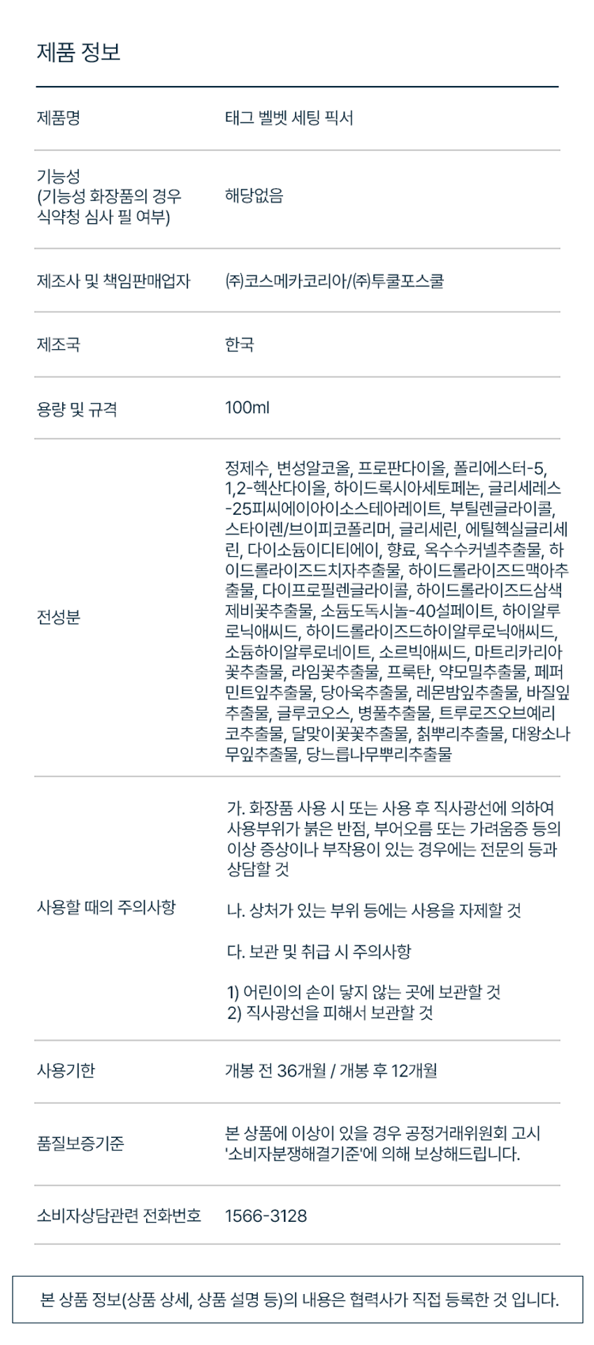 태그 벨벳 세팅 픽서
100ml / 3.38 fl. OZ.
블러 픽싱 미스트
1. 태그 벨벳 세팅 픽서
2. 파우더한 듯 가볍고 유분은 잡고 빠르게 픽싱되어 보송하게 마무리되는 벨벳 픽서
3. 뭉침없는 고른 분사력으로 스킨케어 성분 함유로 얼굴 전체에 균일하게 착붙 픽싱 촉촉하게 수분 충전
4. 파우더 한 듯 유분은 잡고 모공 요철을 매끈하게 블러링 피부 연출
HOW TO USE
메이크업 전, 후 얼굴에서 30cm 정도 떨어진 위치에서 눈에 들어가지 않게 주의하여 얼굴 전체에 고르게 2~3회 분사해주고 그대로 흡수시켜 줍니다.
제품 정보
제품명 태그 벨벳 세팅 픽서
기능성 (기능성 화장품의 경우 해당없음 식약청 심사 필 여부)
제조사 및 책임판매업자 (주)코스메카코리아/(주)투쿨포스쿨
제조국 한국
용량 및 규격 100ml
정제수, 변성알코올, 프로판다이올, 폴리에스터-5, 1,2-헥산다이올, 하이드록시아세토페논, 글리세레스-25피씨에이아이소스테아레이트, 부틸렌글라이콜, 스타이렌/브이피코폴리머, 글리세린, 에틸헥실글리세린, 다이소듐이디티에이, 향료, 옥수수커넬추출물, 하이드롤라이즈드치자추출물, 하이드롤라이즈드맥아추출물, 다이프로필렌글라이콜, 하이드롤라이즈드삼색제비꽃추출물, 소듐도독시놀-40설페이트, 하이알루론산, 하이드롤라이즈드하이알루로닉애씨드, 소듐하이알루로네이트, 소르빅애씨드, 마트리카리아 꽃추출물, 라임꽃추출물, 프룩탄, 약모밀추출물, 페퍼민트잎추출물, 당아욱추출물, 레몬밤잎추출물, 바질잎 추출물, 글루코오스, 병풀추출물, 트루로즈오브예리코추출물, 달맞이꽃꽃추출물, 칡뿌리추출물, 대왕소나무잎추출물, 당느릅나무뿌리추출물
사용할 때의 주의사항
가. 화장품 사용 시 또는 사용 후 직사광선에 의하여 사용부위가 붉은 반점, 부어오름 또는 가려움증 등의 이상 증상이나 부작용이 있는 경우에는 전문의 등과 상담할 것
나. 상처가 있는 부위 등에는 사용을 자제할 것
다. 보관 및 취급 시 주의사항
1) 어린이의 손이 닿지 않는 곳에 보관할 것
2) 직사광선을 피해서 보관할 것
개봉 전 36개월 / 개봉 후 12개월