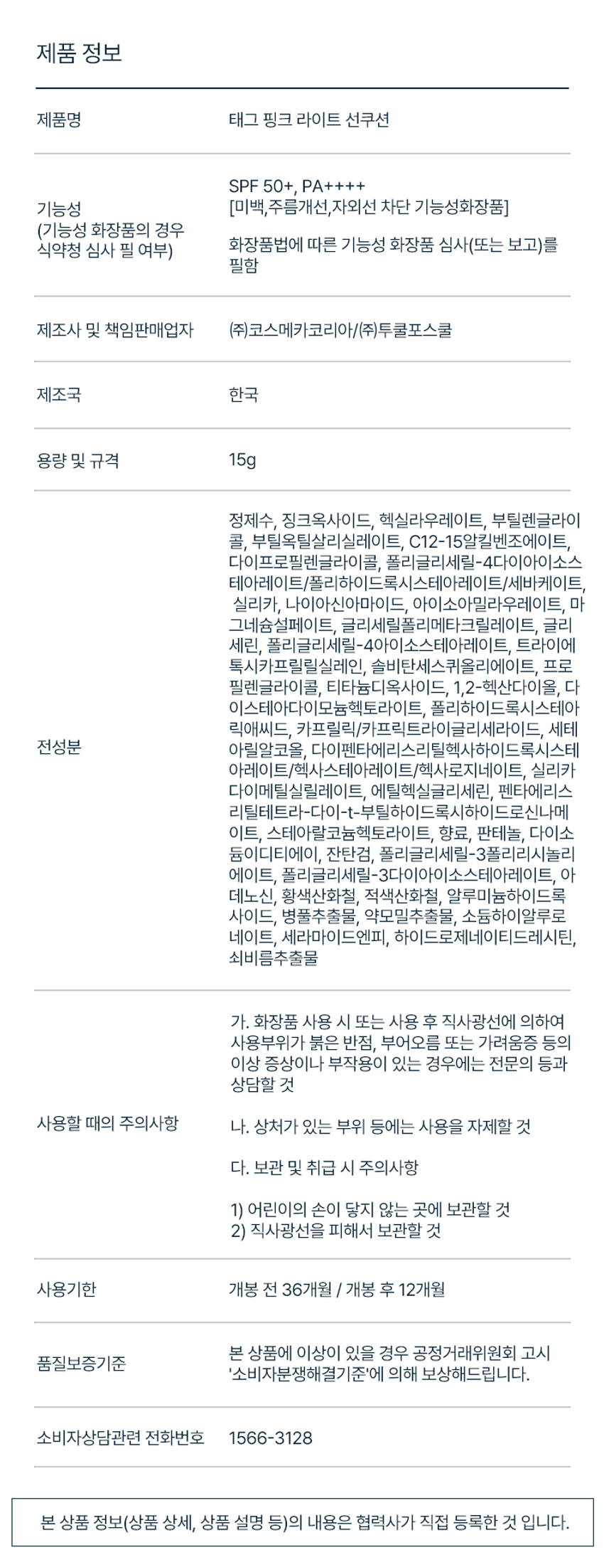 상품명: 태그 핑크 라이트 선쿠션
SPF 50+, PA++++
기능성: (미백, 주름개선,자외선 차단 기능성화장품)
제조사 및 책임판매업자: (주)코스메카코리아/(주)투쿨포스쿨
제조국: 한국
용량 및 규격: 15g
주요 성분: 정제수, 징크옥사이드, 헥실라우레이트, 부틸렌글라이콜, 부틸옥틸살리실레이트, C12-15알킬벤조에이트, 다이프로필렌글라이콜, 폴리글리세릴-4다이아이소스테아레이트/폴리하이드록시스테아레이트/베바케이트, 실리카, 나이아신아마이드, 아이소아밀라우레이트, 마그네슘설페이트, 글리세릴폴리메타크릴레이트, 글리세린, 폴리글리세릴-4아이소스테아레이트, 트라이에톡시카프릴릴실레인, 솔비탄세스퀴올리에이트, 프로필렌글라이콜, 티타늄디옥사이드, 1,2-헥산다이올, 다이스테아다이모늄헥토라이트, 폴리하이드록시스테아릭애씨드, 카프릴릭/카프릭트라이글리세라이드, 세테아릴알코올, 다이펜타에리스리틸헥사하이드록시스테아레이트/헥사스테아레이트/헥사로지네이트, 실리카다이메틸실릴레이트, 에틸헥실글리세린, 펜타에리스리텔레트리-다이-1-부틸하이드록시하이드로신나메이트, 스테아랄코늄헥토라이트, 향료, 판테놀, 다이소듐이디티에이, 잔탄검, 폴리글리세릴-3플리리시놀리에이트, 폴리글리세릴-3다이아이소스테아레이트, 아데노신, 황색산화철, 적색산화철, 알루미늄하이드록사이드, 병풀추출물, 약모밀추출물, 소듐하이알루로네이트, 세라마이드엔피, 하이드로제네이티드레시틴, 쇠비름추출물
사용 시 주의사항:
- 화장품 사용 시 또는 사용 후 직사광선에 의하여 사용부위가 붉은 반점, 부어오름 또는 가려움증 등의 이상 증상이나 부작용이 있는 경우에는 전문의 등과 상담할 것
- 상처가 있는 부위 등에는 사용을 자제할 것
- 보관 및 취급 시 주의사항:
1) 어린이의 손이 닿지 않는 곳에 보관할 것
2) 직사광선을 피해서 보관할 것
사용기한: 개봉 전 36개월 / 개봉 후 12개월
소비자상담관련 전화번호: 1566-3128
