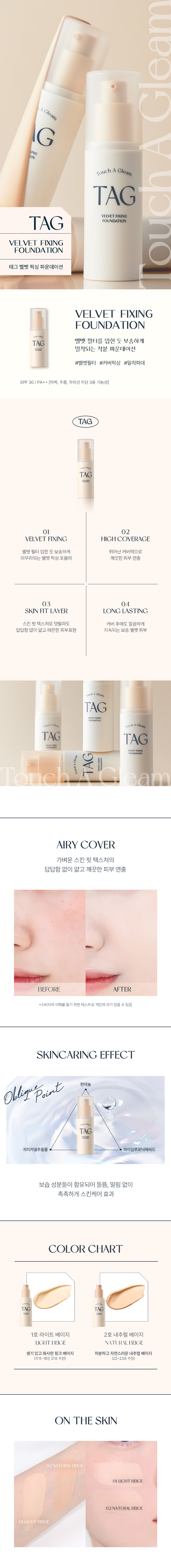 태그 벨벳 픽싱 파운데이션
벨벳 필터를 입힌 듯 보송하게 밀착되는 착붙 파운데이션
SPF 30 / PA++ (미백, 주름, 자외선 차단 3중 기능성)
VELVET FIXING HIGH COVERAGE 벨벳 필터 입힌 듯 보송하게 뛰어난 커버력으로 마무리되는 벨벳 픽싱 포뮬러 깨끗한 피부 연출
SKIN FIT LAYER LONG LASTING 스킨 핏 텍스처로 덧발라도 커버 후에도 깔끔하게 답답함 없이 얇고 매끈한 피부표현 지속되는 보송 벨벳 피부
AIRY COVER 가벼운 스킨 핏 텍스처의 답답함 없이 얇고 깨끗한 피부 연출
OBLIGU POINT 판테놀 귀리커넬추출물 하이알루로닉애씨드 보습 성분들이 함유되어 들뜸, 밀림 없이 촉촉하게 스킨케어 효과
COLOR CHART 1호 라이트 베이지 2호 내추럴 베이지 생기 있고 화사한 핑크 베이지 차분하고 자연스러운 내추럴 베이지 (17호~밝은 21호 추천) (22~23호 추천)
제품 정보
제품명 태그 벨벳 픽싱 파운데이션 2호 내추럴 베이지
SPF 30, PA++
기능성 (미백, 주름개선,자외선 차단 기능성화장품) (기능성 화장품의 경우 화장품법에 따른 기능성 화장품 심사(또는 보고)를 식약청 심사 필 여부) 필함
제조사 및 책임판매업자 (주)코스메카코리아/(주)투쿨포스쿨
제조국 한국
용량 및 규격 30ml
정제수, 사이클로펜타실록세인, 티타늄디옥사이드, 부틸렌글라이콜, 사이클로헥사실록세인, 실리카, 부틸옥틸살리실레이트, 마이카, 피이지-10다이메티콘, 트라이메틸실록시실리케이트, C12-15알킬벤조 에이트, 라우릴피이지-8다이메티콘, 나이아신아마이드, 폴리메틸메타크릴레이트, 소듐클로라이드, 황색산화철, 프로판다이올, 알루미늄하이드록사이드, 트라이에톡시카프릴릴실레인, 스테아릭애씨드, 폴리솔베이트80, 적색산화철, 하이드로제네이티드레시틴, 글리세릴카프릴레이트, 카프릴릴글라이콜, 다이스테아다이모늄헥토라이트, 향료, 에틸헥실글리세린, 다이메티콘/비닐다이메티콘크로스폴리머, 판테놀, 트라이소듐에틸렌다이아민다이석시네이트, 흑색산화철, 아데노신, 1,2-헥산다이올, 하이알루로닉애씨드, 하이드롤라이즈드하이알루로닉애씨드, 소듐하이알루로네이트, 귀리커넬추출물
사용 시 주의사항
가. 화장품 사용 시 또는 사용 후 직사광선에 의하여 사용부위가 붉은 반점, 부어오름 또는 가려움증 등의 이상 증상이나 부작용이 있는 경우에는 전문의 등과 상담할 것
나. 상처가 있는 부위 등에는 사용을 자제할 것
다. 보관 및 취급 시 주의사항 1) 어린이의 손이 닿지 않는 곳에 보관할 것 2) 직사광선을 피해서 보관할 것
사용기한 개봉 전 36개월 I 개봉 후 12개월
본 상품에 이상이 있을 경우 공정거래위원회 고시 품질보증기준 '소비자분쟁해결기준'에 의해 보상해드립니다.
소비자상담관련 전화번호 1566-3128