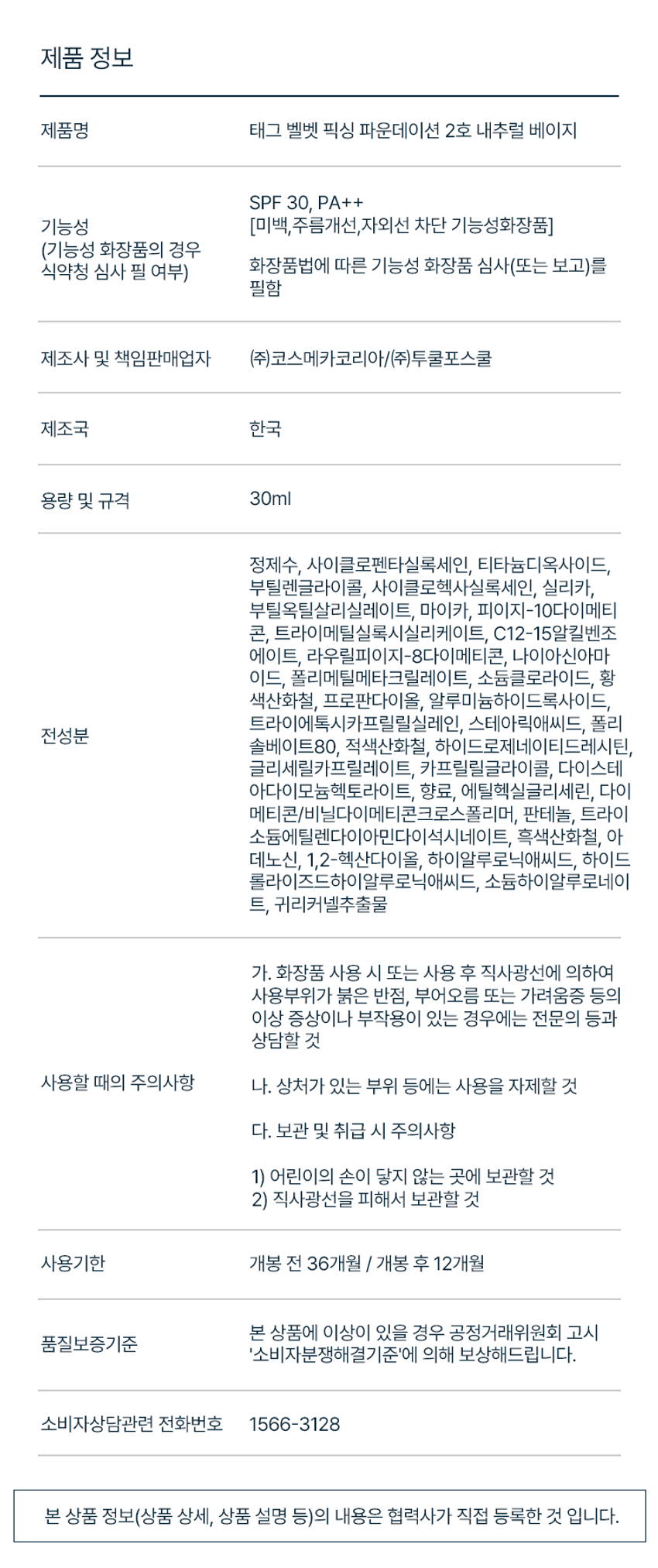 태그 벨벳 픽싱 파운데이션
벨벳 필터를 입힌 듯 보송하게 밀착되는 착붙 파운데이션
SPF 30 / PA++ (미백, 주름, 자외선 차단 3중 기능성)
VELVET FIXING HIGH COVERAGE 벨벳 필터 입힌 듯 보송하게 뛰어난 커버력으로 마무리되는 벨벳 픽싱 포뮬러 깨끗한 피부 연출
SKIN FIT LAYER LONG LASTING 스킨 핏 텍스처로 덧발라도 커버 후에도 깔끔하게 답답함 없이 얇고 매끈한 피부표현 지속되는 보송 벨벳 피부
AIRY COVER 가벼운 스킨 핏 텍스처의 답답함 없이 얇고 깨끗한 피부 연출
OBLIGU POINT 판테놀 귀리커넬추출물 하이알루로닉애씨드 보습 성분들이 함유되어 들뜸, 밀림 없이 촉촉하게 스킨케어 효과
COLOR CHART 1호 라이트 베이지 2호 내추럴 베이지 생기 있고 화사한 핑크 베이지 차분하고 자연스러운 내추럴 베이지 (17호~밝은 21호 추천) (22~23호 추천)
제품 정보
제품명 태그 벨벳 픽싱 파운데이션 2호 내추럴 베이지
SPF 30, PA++
기능성 (미백, 주름개선,자외선 차단 기능성화장품) (기능성 화장품의 경우 화장품법에 따른 기능성 화장품 심사(또는 보고)를 식약청 심사 필 여부) 필함
제조사 및 책임판매업자 (주)코스메카코리아/(주)투쿨포스쿨
제조국 한국
용량 및 규격 30ml
정제수, 사이클로펜타실록세인, 티타늄디옥사이드, 부틸렌글라이콜, 사이클로헥사실록세인, 실리카, 부틸옥틸살리실레이트, 마이카, 피이지-10다이메티콘, 트라이메틸실록시실리케이트, C12-15알킬벤조 에이트, 라우릴피이지-8다이메티콘, 나이아신아마이드, 폴리메틸메타크릴레이트, 소듐클로라이드, 황색산화철, 프로판다이올, 알루미늄하이드록사이드, 트라이에톡시카프릴릴실레인, 스테아릭애씨드, 폴리솔베이트80, 적색산화철, 하이드로제네이티드레시틴, 글리세릴카프릴레이트, 카프릴릴글라이콜, 다이스테아다이모늄헥토라이트, 향료, 에틸헥실글리세린, 다이메티콘/비닐다이메티콘크로스폴리머, 판테놀, 트라이소듐에틸렌다이아민다이석시네이트, 흑색산화철, 아데노신, 1,2-헥산다이올, 하이알루로닉애씨드, 하이드롤라이즈드하이알루로닉애씨드, 소듐하이알루로네이트, 귀리커넬추출물
사용 시 주의사항
가. 화장품 사용 시 또는 사용 후 직사광선에 의하여 사용부위가 붉은 반점, 부어오름 또는 가려움증 등의 이상 증상이나 부작용이 있는 경우에는 전문의 등과 상담할 것
나. 상처가 있는 부위 등에는 사용을 자제할 것
다. 보관 및 취급 시 주의사항 1) 어린이의 손이 닿지 않는 곳에 보관할 것 2) 직사광선을 피해서 보관할 것
사용기한 개봉 전 36개월 I 개봉 후 12개월
본 상품에 이상이 있을 경우 공정거래위원회 고시 품질보증기준 '소비자분쟁해결기준'에 의해 보상해드립니다.
소비자상담관련 전화번호 1566-3128