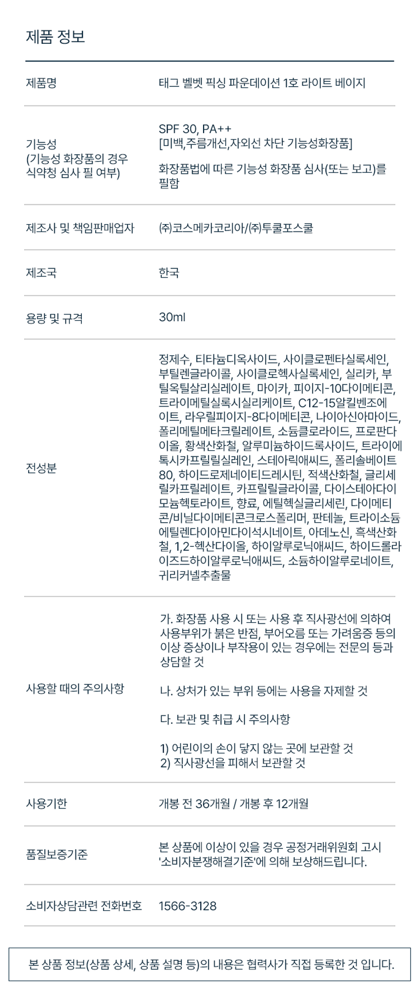 태그 벨벳 픽싱 파운데이션
VELVET FIXING FOUNDATION
벨벳 필터를 입힌 듯 보송하게
밀착되는 착붙 파운데이션
SPF 30 / PA++ (미백, 주름, 자외선 차단 3중 기능성)
벨벳 필터 입힌 듯 보송하게 뛰어난 커버력으로 마무리되는 벨벳 픽싱 포뮬러 깨끗한 피부 연출
스킨 핏 텍스처로 덧발라도 커버 후에도 깔끔하게 답답함 없이 얇고 매끈한 피부표현 지속되는 보송 벨벳 피부
BEFORE AFTER *소비자의 이해를 돕기 위한 테스트로 개인의 차가 있을 수 있음
SKINCARING EFFECT Obligu point 판테놀 귀리커넬추출물 하이알루로닉애씨드 보습 성분들이 함유되어 들뜸, 밀림 없이 촉촉하게 스킨케어 효과
COLOR CHART
1호 라이트 베이지 2호 내추럴 베이지
LIGHT BEIGE NATURAL BEIGE 생기 있고 화사한 핑크 베이지 차분하고 자연스러운 내추럴 베이지 (17호~밝은 21호 추천) (22~23호 추천)
ON THE SKIN
02 NATURAL BEIGE 01 LIGHT BEIGE
02 NATURAL BEIGE 01 LIGHT BEIGE
제품 정보
제품명 태그 벨벳 픽싱 파운데이션 1호 라이트 베이지
SPF 30, PA++
기능성 (미백, 주름개선,자외선 차단 기능성화장품)
(기능성 화장품의 경우 화장품법에 따른 기능성 화장품 심사(또는 보고)를 식약청 심사 필 여부) 필함
제조사 및 책임판매업자 (주)코스메카코리아/(주)투쿨포스쿨
제조국 한국
용량 및 규격 30ml
정제수, 티타늄디옥사이드, 사이클로펜타실록세인, 부틸렌글라이콜, 사이클로헥사실록세인, 실리카, 부틸옥틸살리실레이트, 마이카, 피이지-10다이메티콘, 트라이메틸실록시실리케이트, C12-15알킬벤조에이트, 라우릴피이지-8다이메티콘, 나이아신아마이드, 폴리메틸메타크릴레이트, 소듐클로라이드, 프로판다이올, 황색산화철, 알루미늄하이드록사이드, 트라이에톡시카프릴릴실레인, 스테아릭애씨드, 폴리솔베이트 80, 하이드로제네이티드레시틴, 적색산화철, 글리세릴카프릴레이트, 카프릴릴글라이콜, 다이스테아다이모늄헥토라이트, 향료, 에틸헥실글리세린, 다이메티콘/비닐다이메티콘크로스폴리머, 판테놀, 트라이소듐에틸렌다이아민다이석시네이트, 아데노신, 흑색산화철, 1,2-헥산다이올, 하이알루로닉애씨드, 하이드롤라이즈드하이알루로닉애씨드, 소듐하이알루로네이트, 귀리커넬추출물
가. 화장품 사용 시 또는 사용 후 직사광선에 의하여 사용부위가 붉은 반점, 부어오름 또는 가려움증 등의 이상 증상이나 부작용이 있는 경우에는 전문의 등과 상담할 것
사용할 때의 주의사항 나. 상처가 있는 부위 등에는 사용을 자제할 것
다. 보관 및 취급 시 주의사항
1) 어린이의 손이 닿지 않는 곳에 보관할 것
2) 직사광선을 피해서 보관할 것
사용기한 개봉 전 36개월 I 개봉 후 12개월
본 상품에 이상이 있을 경우 공정거래위원회 고시 품질보증기준 '소비자분쟁해결기준'에 의해 보상해드립니다.
소비자상담관련 전화번호 1566-3128