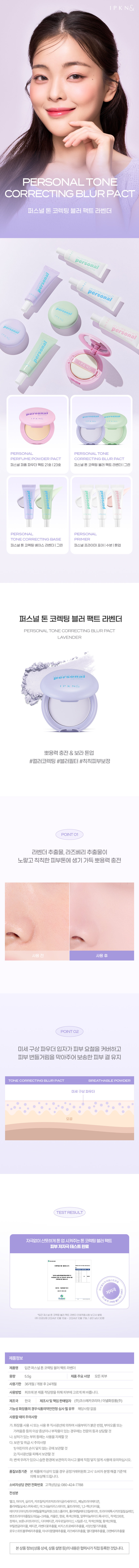 퍼스널 톤 코렉팅 블러 팩트 라벤더 / 그린
퍼스널 퍼퓸 파우더 팩트 21호 123호 퍼스널 톤 코렉팅 블러 팩트 라벤더| 그린
퍼스널 프라이머 포어 I 수분 I 톤업
뽀용력 충전 & 보라 톤업
#컬러코렉팅 #블러필터 #칙칙피부보정
POINT 01
라벤더 추출물, 라즈베리 추출물이
노랗고 칙칙한 피부톤에 생기 가득 뽀용력 충전
사용 전 사용 후
POINT 02
미세 구상 파우더 입자가 피부 요철을 커버하고
피부 번들거림을 막아주어 보송한 피부 결 유지
TONE CORRECTING BLUR PACT BREATHABLE POWDER
미세 구상 파우더
모공
TEST RESULT
자극없이 산뜻하게 톤 업 시켜주는 톤 코렉팅 블러 팩트
피부 저자극 테스트 완료
인체적용시험 결과보고서 #마련다'의 피부 평가 결과는다음과있다)요
제량배수 현중개부분좋고
