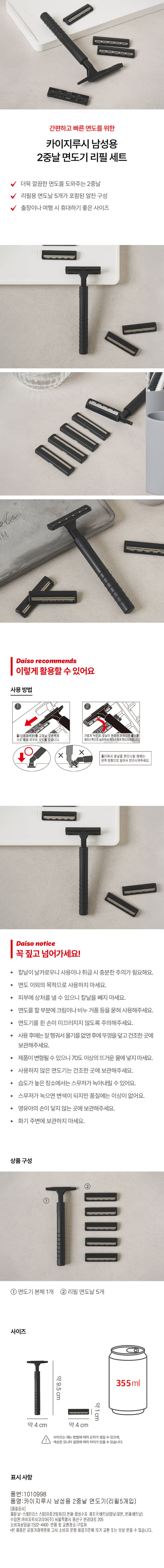 간편하고 빠른 면도를 위한 카이지루시 남성용 2중날 면도기 리필 세트 더욱 깔끔한 면도를 도와주는 2중날 리필용 면도날 5개가 포함된 알찬 구성 출장이나 여행 시 휴대하기 좋은 사이즈 Daiso recommends 이렇게 활용할 수 있어요 사용 방법 홀더(몸체 부분)를 교체날 오른쪽의 가볍게 누르며, 칼날이 본체에 맞춰지면 홀더를 가로홀에 끼우며 각도를 맞춥니다. 케이스 쪽으로 눕히면서 케이스에서 분리시켜줍니다. O 홀더에서 칼날을 분리시킬 때에는 왼쪽방향으로 밀어서 분리시켜주세요. Daiso notice 꼭 짚고 넘어가세요! 칼날이 날카로우니 사용이나 취급 시 충분한 주의가 필요해요. 면도 이외의 목적으로 사용하지 마세요. 피부에 상처를 낼 수 있으니 칼날을 빼지 마세요. 면도를 할 부분에 크림이나 비누 거품 등을 묻혀 사용해주세요. 면도기를 쥔 손이 미끄러지지 않도록 주의해주세요. 사용 후에는 잘 헹궈서 물기를 없앤 후에 뚜껑을 덮고 건조한 곳에 보관해주세요. 제품이 변형될 수 있으니 70도 이상의 뜨거운 물에 넣지 마세요. 사용하지 않은 면도기는 건조한 곳에 보관해주세요. 습도가 높은 장소에서는 스무저가 녹아내릴 수 있어요. 스무저가 녹으면 변색이 되지만 품질에는 이상이 없어요. 영유아의 손이 닿지 않는 곳에 보관해주세요. 화기 주변에 보관하지 마세요. 상품구성 ② ① 면도기 본체 1개 ② 리필 면도날 5개 사이즈 약9.5cm 약1cm 약 4cm 약 4cm 크기는 재는 방법에 따라 오차가 생길 수 있으며, 색상은 모니터 설정에 따라 차이가 있을 수 있습니다. 표시 사항 품번:1010998 품명:카이지루시 남성용 2중날 면도기(리필5개입) (품질표시) 재질:날 -스테인리스스틸(이중코팅처리)본체- 합성수지 제조국:베트남(칼날:일본, 본체:베트남) 수입원:카이지루시코리아(주)서울특별시용산구한강대로205 소비자 상담실:1522-4400 반품 및 교환장소:구입처 본 제품은 공정거래 위원회 고시 소비자 분쟁 해결기준에 의거 교환 또는 보상받을 수 있습니다.