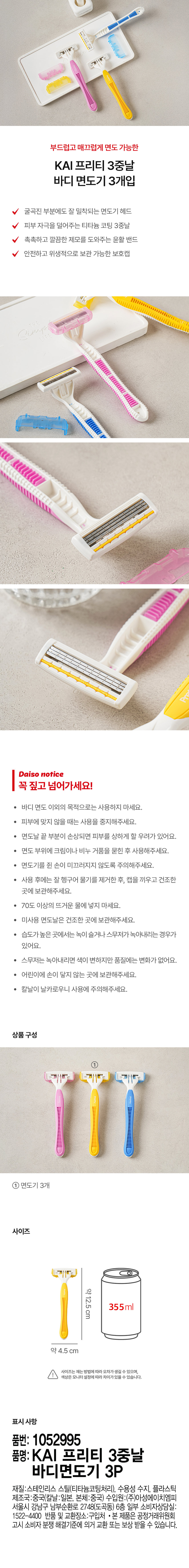 부드럽고 매끄럽게 면도 가능한 KAI 프리티 3중날 바디 면도기 3개입

굴곡진 부분에도 잘 밀착되는 면도기 헤드
피부 자극을 덜어주는 티타늄 코팅 3중날
촉촉하고 깔끔한 제모를 도와주는 윤활 밴드
안전하고 위생적으로 보관 가능한 보호캡

꼭 짚고 넘어가세요!

● 바디 면도 이외의 목적으로는 사용하지 마세요.
· 피부에 맞지 않을 때는 사용을 중지해주세요.
● 면도날 끝 부분이 손상되면 피부를 상하게 할 우려가 있어요.
● 면도 부위에 크림이나 비누 거품을 묻힌 후 사용해주세요.
· 면도기를 쥔 손이 미끄러지지 않도록 주의해주세요.
· 사용 후에는 잘 헹구어 물기를 제거한 후, 캡을 끼우고 건조한 곳에 보관해주세요.
· 70도 이상의 뜨거운 물에 넣지 마세요.
● 미사용 면도날은 건조한 곳에 보관해주세요.
· 습도가 높은 곳에서는 녹이 슬거나 스무저가 녹아내리는 경우가 있어요.
· 스무저는 녹아내리면 색이 변하지만 품질에는 변화가 없어요.
● 어린이에 손이 닿지 않는 곳에 보관해주세요.
● 칼날이 날카로우니 사용에 주의해주세요.

상품 구성

면도기 3개

사이즈

약 12.5 cm
약 4.5 cm

사이즈는 재는 방법에 따라 오차가 생길 수 있으며,
색상은 모니터 설정에 따라 차이가 있을 수 있습니다.

표시 사항

품번: 1052995
품명: KAI 프리티 3중날 바디면도기 3P
재질:스테인리스 스틸(티타늄코팅처리), 수용성 수지, 플라스틱
제조국:중국(칼날:일본, 본체:중국) 수입원:(주)아성에이치엠피 서울시 강남구 남부순환로 2748(도곡동) 6층 일부 소비자상담실: 1522-4400 반품 및 교환장소:구입처
· 본 제품은 공정거래위원회 고시 소비자 분쟁 해결기준에 의거 교환 또는 보상 받을 수 있습니다.