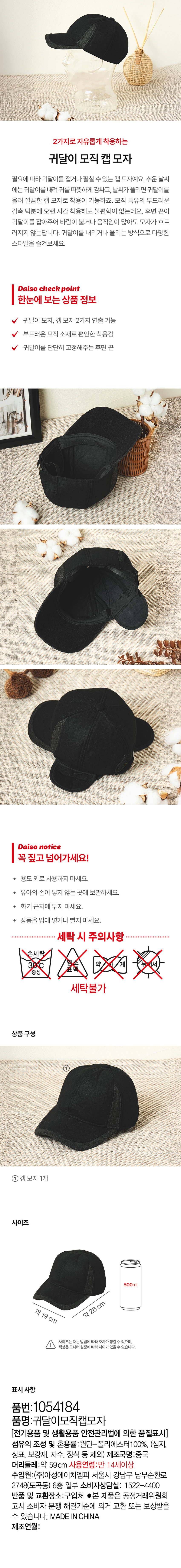 2가지로 자유롭게 착용하는 귀달이 모직 캡 모자 필요에 따라 귀달이를 접거나 펼칠 수 있는 캡 모자예요. 추운 날씨 에는 귀달이를 내려 귀를 따뜻하게 감싸고, 날씨가 풀리면 귀달이를 올려 깔끔한 캡 모자로 착용이 가능하죠. 모직 특유의 부드러운 감촉 덕분에 오랜 시간 착용해도 불편함이 없는데요. 후면 끈이 귀달이를 잡아주어 바람이 불거나 움직임이 많아도 모자가 흐트 러지지 않는답니다. 귀달이를 내리거나 올리는 방식으로 다양한 스타일을 즐겨보세요. Daiso check point 한눈에 보는 상품 정보 귀달이 모자, 캡 모자 2가지 연출 가능 부드러운 모직 소재로 편안한 착용감 귀달이를 단단히 고정해주는 후면 끈 Daiso notice 꼭 짚고 넘어가세요! 용도 외로 사용하지 마세요. 유아의 손이 닿지 않는 곳에 보관하세요. 화기 근처에 두지 마세요. 상품을 입에 넣거나 빨지 마세요. 세탁 시 주의사항 손세탁 약 세탁불가 상품구성 ①캡모자1개 사이즈 500ml 약 19 cm 약 26 cm 사이즈는 재는 방법에 따라오차가 생길 수 있으며, 색상은모니터설정에따라차이가있을 수 있습니다. 표시사항 품번:1054184 품명:귀달이모직캡모자 [전기용품 및 생활용품 안전관리법에 의한 품질표시] 섬유의 조성 및 혼용률:원단-폴리에스터100%, (심지, 상표, 보강재, 자수, 장식 등 제외) 제조국명:중국 머리둘레:약 59cm 사용연령:만 14세이상 수입원:(주)아성에이치엠피 서울시 강남구 남부순환로 2748(도곡동) 6층 일부 소비자상담실: 1522-4400 반품 및 교환장소:구입처 ●본 제품은 공정거래위원회 고시 소비자 분쟁 해결기준에 의거 교환 또는 보상받을 수 있습니다.