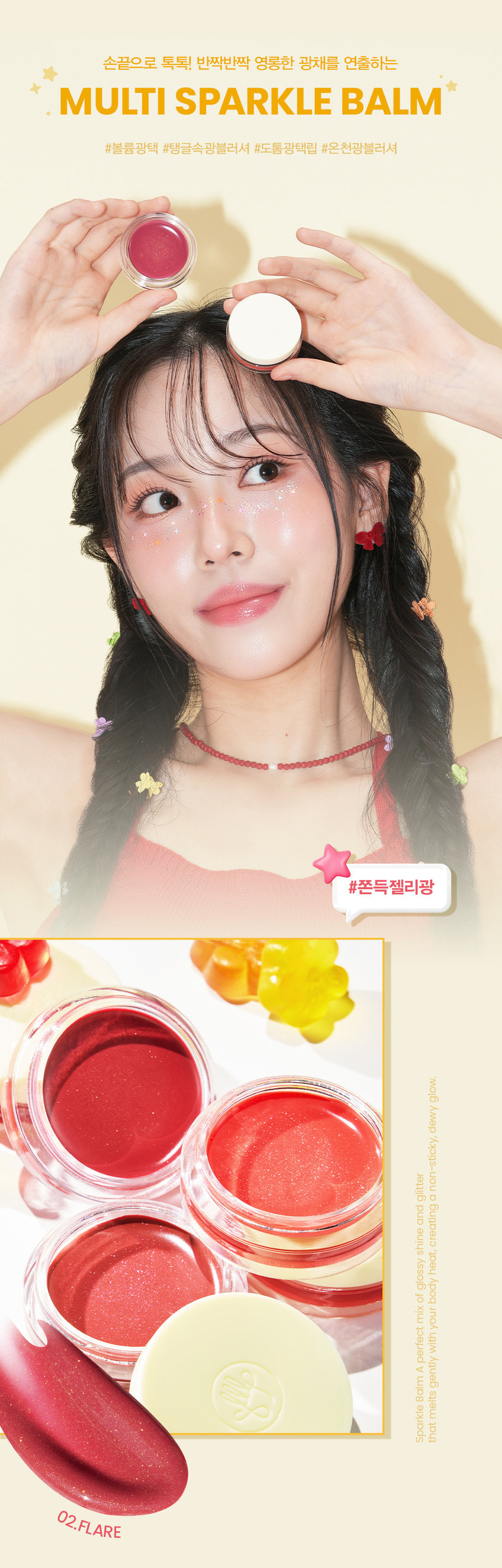 손앤박 아티 스프레드 스파클밤
탱글한 광택에 반짝이는 펄을 더한 멀티 유즈 스파클밤SIMPLY PERFECT
손앤박 아티 라인은 모든 고객이 자신만의 아름다움을 발견하고 표현할 수 있도록 메이크업 아티스트가 감각적인 컬러를 제안하는 비건 색조 브랜드 입니다.
egan ⓇARTI·SPREAD SPARKLE BALM
BARE 1 FLARE L HALOPOINT
SPARKLING VOLUMEgLOSS
텁텁하지 않은 맑은 광택과 영롱한 글리터 펄 조합으로 끈적임 없이 체온에 부드럽게 녹아드는 쫀쫀탱글 광택 텍스처손끝으로 톡톡! 반짝반짝 영롱한 광채를 연출하는 MULTI SPARKLE BALM
#볼륨광택 #탱글속광블러셔 #도톰광택립 #온천광블러셔 #쫀득젤리광
손앤박 아티 스프레드 스파클밤 01베어
화사하게 물드는 피치 코랄 글로우
웜-쿨
추천
CHEEK MAKEUP
BARE
01.베어
LIP MAKEUP
손앤박 아티 스프레드 스파클밤 02플레어
분위기 있게 빛나는 로즈핑크 글로우
쿨-뉴트럴
추천
CHEEK MAKEUP
FLARE
02. 플레어
LIP MAKEUP
손앤박 아티 스프레드 스파클밤 03헤일로
오묘하게 빛나는 뮤티드 퍼플 글로우
MULTI-USE
ARTI SPREAD BALM
취향대로 톡톡! 자연스럽게 물들이는 멀티 유즈 손앤박 아티 스프레드밤 제형 비교
아티 스프레드 컬러밤 아티 스프레드 블러밤
끈적임 없는 멜팅 텍스처로 맑게 보슬 보송한 텍스처로 끼임없이 뭉침없이 밀착되어 투명하고 선명한 수채화광 뽀용 블러리 립앤 치크 연출
아티 스프레드 스파클밤 아티 스프레드 하이라이터밤
탱글한 광택에 반짝이는 펄을 더해 눈 앞머리, 코끝 등 밝히고 싶은 부위를 쫀쫀하게 밀착되는 반짝 광택 텁텁함 없이 영롱하게 밝혀주는 입체 광
HOW TO USE
LIP
제품 적당량을 손끝으로 멜팅 후, 베이스 립 위 혹은 단독으로 도톰하게 얹어 볼륨감 있는 입술을 연출해 보세요.
CHEEK
제품 적당량을 손끝으로 멜팅 후, 베이스 메이크업이 밀리지 않도록 톡톡 얹듯이 사용해 주세요.
손앤박 아티 스프레드 스파클밤 01베어
하이드로제네이티드폴리아이소부텐, 다이아이소스테아릴말레이트, 비스-베헤닐/아이소스테아릴/피토스채릴다이어디이라놀레일다이어디이라놀라이이트, 메틸하이드로제네이티드로지네이트, 비스-다이글리세릴폴리아실아디페이트-2, 폴리글리세릴-2트라이아이소스테아레이트, 마이크로크리스탈린왁스, 폴리에틸렌, 솔비탄세스퀴올리에이트, 칼슘알루미늄보로실리케이트, 향료, 합성플루오르플로고파이트, 에틸렌/프로필렌/스타이렌코폴리머, 알루미늄하이드록사이드, 티타늄디옥사이드, 카프릴릴글라이콜, 적색201 호, 적색202호, 황색4호, 황색산화철, 부틸렌/에틸렌/스타이렌코폴리머, 틴옥사이드, 펜타에리스리틸레트라-다이--부틸하이드록시하이드로신나메이트
손앤박 아티 스프레드 스파클밤 02플레어
하이드로제네이티드폴리아이소부텐, 다이아이소스테아릴말레이트, 비스-베헤닐/아이소스테아릴/피토스채릴다이머다이라놀레일다이어다이라놀리에이트, 메틸하이드로제네이티드로지네이트, 비스-다이글리세릴폴리아실아디페이트-2, 폴리글리세릴-2트라이아이소스테아레이트, 칼슘알루미늄보로실리케이트, 마이크로크리스탈린왁스, 폴리에틸렌, 솔비탄세스퀴올리에이트, 티타늄디옥사이드, 향료, 합성플루오르플로고파이트, 에틸렌/프로필렌/스타이렌코폴리머, 카프릴릴글라이콜, 적색202호, 흑색산화철, 적색201호, 황색산화철, 적색산화철, 부틸렌/에틸렌/스타이렌코폴리머, 알루미늄하이드록사이드, 틴옥사이드, 펜타에리스리틸테트라-다이-1-부틸하이드록시하이드로신나메이트
손앤박 아티 스프레드 스파클밤 03헤일로
하이드로제네이티드폴리아이소부텐, 다이아이소스테아릴말레이트, 비스-베헤닐/아이소스테아릴/피토스채릴다이어디이라놀레일다이어디이라놀라이이트, 메틸하이드로제네이티드로지네이트, 비스-다이글리세릴폴리아실아디페이트-2, 폴리글리세릴-2트라이아이소스테아레이트, 칼슘알루미늄보로실리케이트, 마이크로크리스탈린왁스, 폴리에틸렌, 솔비탄세스퀴올리에이트, 향료, 티타늄디옥사이드, 합성플루오르플로고파이트, 에틸렌/프로필렌/스타이렌코폴리머, 카프릴릴글라이콜, 적색산화철, 적색202호, 흑색산화철, 부틸렌/에틸렌/스타이렌코폴리머, 틴옥사이드, 알루미늄하이드록사이드, 펜타에리스리틸테트라-다이-1-부틸하이드록시하이드로신나메이트
NOTICE
체온에 부드럽게 녹으며 발리는 제형으로, 고온의 장소에 장시간 노출되지 않도록 유의 부탁드립니다. 제품의 특성상 오일을 많이 함유하고 있어 표면에 무늬가 생기거나 물방울이 맺히는 스웨팅 현상이 있을 수 있으나 이는 자연스러운 현상이며 정상 제품이므로 안심하고 사용하십시오.
Son&Park