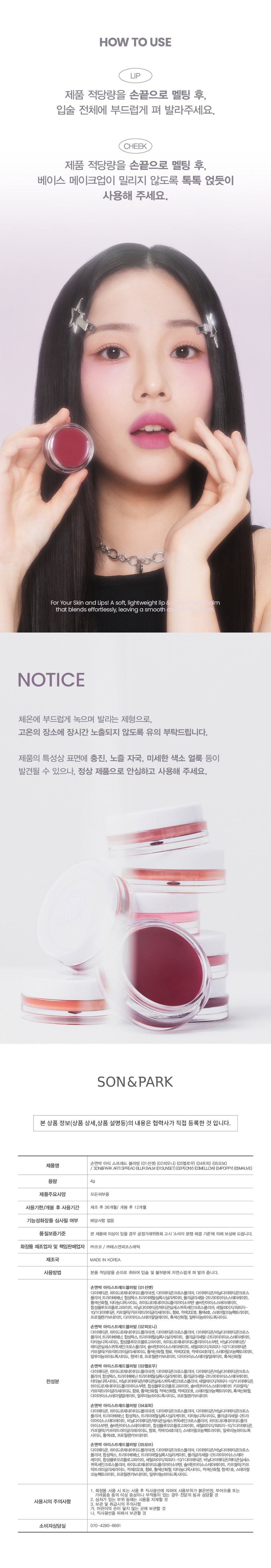 손앤박 아티 스프레드 블러밤 (01선셋) (02피오니) (03멜로우) (04포피) (05모브)
/ SON&PARK ARTI SPREAD BLURBALM (01SUNSET)(02PEONY) (03MELLOW) (04POPPY) (05MAUVE)
용량 4g
제품주요사양 모든피부용
사용기한/개봉 후 사용기간 제조 후 36개월/ 개봉 후 12개월
화장품 제조업자 및 책임판매업자 (주)코코 / (주)에스앤피코스메틱
제조국 MADE IN KOREA
손앤박 아티스프레드블러밤 (01선셋)
다이메티콘, 하이드로제네이티드폴리데센, 다이메티콘크로스폴리머, 다이메티콘/비닐다이메티콘크로스
폴리머, 트라이베헤닌, 합성왁스 트라이메틸실록시실리케이트, 폴리글리세틸-2트리이아이소스테아레이트,
황색산화철, 티타늄디옥사이드, 하이드로제네이티드폴리아이소부텐 솔비탄아이소스테아레이트,
합성플루오르플로고파이트, 비닐다이메티콘/메티콘실세스퀴옥세인크로스폴리머, 세틸피이지/피피지-
10/1다이메티콘, 카프릴릭/카프릭트라이글리세라이드, 향료, 적색202호, 황색4호, 스테이랄코늄헥토라이트,
프로필렌카보네이트, 다이아이소스테아릴말레이트, 흑색산화철, 알루미늄하이드록사이드
손앤박 아티스프레드블러밤 (02피오니)
다이메티콘, 하이드로제네이티드폴리데센, 다이메티콘크로스폴리머, 다이메티콘/비닐다이메티콘크로스
폴리머, 트라이베헤닌, 합성왁스, 트라이메틸실록시실리케이트, 폴리글리세틸-2트리이아이소스테아레이트,
티타늄디옥사이드, 합성플루오르플로고파이트, 하이드로제네이티드폴리아이소부텐, 비닐다이메티콘/
메티콘실세스퀴옥세인크로스폴리머, 솔비탄아이소스테아레이트, 세틸피이지/피피자-10/1다이메티콘
카프릴릭/카프릭트라이글리세라이드, 황색산화철, 향료, 적색202호, 적색104호의(1), 스테이랄코늄헥토라이트,
알루미늄하이드록사이드, 청색1호, 프로필렌카보네이트, 다이아이소스테아릴말레이트, 흑색산화철
손앤박 아티스프레드블러밤 (03멜로우)
다이메티콘, 하이드로제네이티드폴리데센, 다이메티콘크로스폴리머, 다이메티콘/비닐다이메티콘크로스
폴리머, 합성왁스, 트라이베헤닌 트라이메틸실록시실리케이트, 폴리글리세틸-2트라 아이소스테아레이트,
티타늄디옥사이드, 비닐다이메티콘/메티콘실세스퀴옥세인크로스폴리머, 세틸피이지/피피자-10/1다이메티콘,
하이드로제네이티드폴리 아이소부텐, 합성플루오르플로고파이트, 솔비탄아이소스테아레이트 카프릴릭/
카프릭트리이글리세라이드, 향료, 황색산화철, 적색산화철, 적색202호, 스테아랄코늄헥토라이트, 흑색산화철,
다이아이소스테아릴말레이트, 알루미늄하이드록사이드, 프로필렌카보네이트
손앤박 아티스프레드블러밤 (04포피)
다이메티콘, 하이드로제네이티드폴리데센, 다이메티콘크로스폴리머, 다이메티콘/비닐다이메티콘크로스
폴리머, 트라이베헤닌, 합성왁스, 트라이메틸실록시실리케이트, 티타늄디옥사이드, 폴리글리세릴-2트라
이아이소스테아레이트, 비닐다이메티콘/메티콘실세스퀴옥세인크로스폴리머, 하이드로제네이티드폴리
아이소부텐, 솔비탄아이소스테아레이트, 합성플루오르플로고파이트, 세틸피이지/피피자-10/1다이메티콘,
카프릴릭/카프릭트리이글리세라이드, 향료, 적색104호의(1), 스테아랄코늄헥토라이트, 알루미늄하이드록
사이드, 황색4호, 프로필렌카보네이트
손앤박 아티스프레드블러밤 (05모브)
다이메티콘, 하이드로제네이티드폴리데센, 다이메티콘크로스폴리머, 다이메티콘/비닐다이메티콘크로스
폴리머, 합성왁스, 트라이베헤닌, 트라이메틸실록시실리케이트, 폴리글리세릴-2트라이아이소스테아
레이트, 합성플루오르플로고파이트, 세틸피이지/피피자-10/1다이메티콘, 비닐다이메티콘/메티콘실세스
퀴옥세인크로스폴리머, 하이드로제네이티드폴리아이소부텐, 솔비탄아이소스테아레이트, 카프릴릭/카프
릭트라이글리세라이드, 적색202호, 향료, 황색산화철, 티타늄디옥사이드, 적색산화철, 청색1호, 스테아랄
코늄헥토라이트, 프로필렌카보네이트, 알루미늄하이드록사이드
1. 화장품 사용 시 또는 사용 후 직사광선에 의하여 사용부위가 붉은반점, 부어오름 또는
가려움증 등의 이상 증상이나 부작용이 있는 경우 전문의 등과 상담할 것
2. 상처가 있는 부위 등에는 사용을 자제할 것
사용시의 주의사항
3. 보관 및 취급시의 주의사항
가. 어린이의 손이 닿지 않는 곳에 보관할 것
나. 직사광선을 피해서 보관할 것
소비자상담실 070-4290-6691