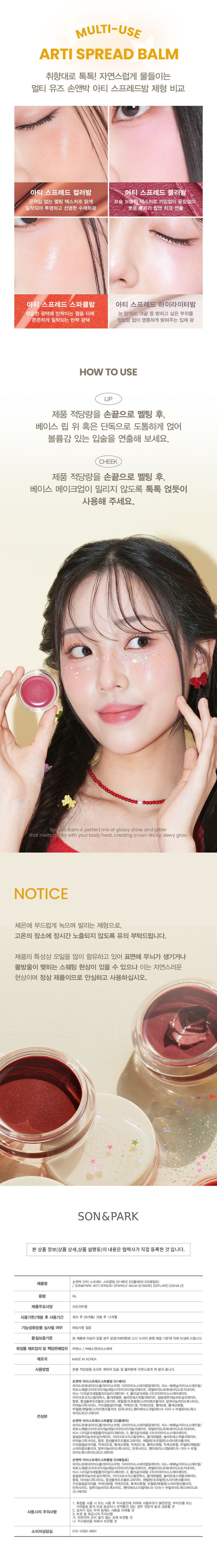 손앤박 아티 스프레드 스파클밤
탱글한 광택에 반짝이는 펄을 더한 멀티 유즈 스파클밤SIMPLY PERFECT
손앤박 아티 라인은 모든 고객이 자신만의 아름다움을 발견하고 표현할 수 있도록 메이크업 아티스트가 감각적인 컬러를 제안하는 비건 색조 브랜드 입니다.
egan ⓇARTI·SPREAD SPARKLE BALM
BARE 1 FLARE L HALOPOINT
SPARKLING VOLUMEgLOSS
텁텁하지 않은 맑은 광택과 영롱한 글리터 펄 조합으로 끈적임 없이 체온에 부드럽게 녹아드는 쫀쫀탱글 광택 텍스처손끝으로 톡톡! 반짝반짝 영롱한 광채를 연출하는 MULTI SPARKLE BALM
#볼륨광택 #탱글속광블러셔 #도톰광택립 #온천광블러셔 #쫀득젤리광
손앤박 아티 스프레드 스파클밤 01베어
화사하게 물드는 피치 코랄 글로우
웜-쿨
추천
CHEEK MAKEUP
BARE
01.베어
LIP MAKEUP
손앤박 아티 스프레드 스파클밤 02플레어
분위기 있게 빛나는 로즈핑크 글로우
쿨-뉴트럴
추천
CHEEK MAKEUP
FLARE
02. 플레어
LIP MAKEUP
손앤박 아티 스프레드 스파클밤 03헤일로
오묘하게 빛나는 뮤티드 퍼플 글로우
MULTI-USE
ARTI SPREAD BALM
취향대로 톡톡! 자연스럽게 물들이는 멀티 유즈 손앤박 아티 스프레드밤 제형 비교
아티 스프레드 컬러밤 아티 스프레드 블러밤
끈적임 없는 멜팅 텍스처로 맑게 보슬 보송한 텍스처로 끼임없이 뭉침없이 밀착되어 투명하고 선명한 수채화광 뽀용 블러리 립앤 치크 연출
아티 스프레드 스파클밤 아티 스프레드 하이라이터밤
탱글한 광택에 반짝이는 펄을 더해 눈 앞머리, 코끝 등 밝히고 싶은 부위를 쫀쫀하게 밀착되는 반짝 광택 텁텁함 없이 영롱하게 밝혀주는 입체 광
HOW TO USE
LIP
제품 적당량을 손끝으로 멜팅 후, 베이스 립 위 혹은 단독으로 도톰하게 얹어 볼륨감 있는 입술을 연출해 보세요.
CHEEK
제품 적당량을 손끝으로 멜팅 후, 베이스 메이크업이 밀리지 않도록 톡톡 얹듯이 사용해 주세요.
손앤박 아티 스프레드 스파클밤 01베어
하이드로제네이티드폴리아이소부텐, 다이아이소스테아릴말레이트, 비스-베헤닐/아이소스테아릴/피토스채릴다이어디이라놀레일다이어디이라놀라이이트, 메틸하이드로제네이티드로지네이트, 비스-다이글리세릴폴리아실아디페이트-2, 폴리글리세릴-2트라이아이소스테아레이트, 마이크로크리스탈린왁스, 폴리에틸렌, 솔비탄세스퀴올리에이트, 칼슘알루미늄보로실리케이트, 향료, 합성플루오르플로고파이트, 에틸렌/프로필렌/스타이렌코폴리머, 알루미늄하이드록사이드, 티타늄디옥사이드, 카프릴릴글라이콜, 적색201 호, 적색202호, 황색4호, 황색산화철, 부틸렌/에틸렌/스타이렌코폴리머, 틴옥사이드, 펜타에리스리틸레트라-다이--부틸하이드록시하이드로신나메이트
손앤박 아티 스프레드 스파클밤 02플레어
하이드로제네이티드폴리아이소부텐, 다이아이소스테아릴말레이트, 비스-베헤닐/아이소스테아릴/피토스채릴다이머다이라놀레일다이어다이라놀리에이트, 메틸하이드로제네이티드로지네이트, 비스-다이글리세릴폴리아실아디페이트-2, 폴리글리세릴-2트라이아이소스테아레이트, 칼슘알루미늄보로실리케이트, 마이크로크리스탈린왁스, 폴리에틸렌, 솔비탄세스퀴올리에이트, 티타늄디옥사이드, 향료, 합성플루오르플로고파이트, 에틸렌/프로필렌/스타이렌코폴리머, 카프릴릴글라이콜, 적색202호, 흑색산화철, 적색201호, 황색산화철, 적색산화철, 부틸렌/에틸렌/스타이렌코폴리머, 알루미늄하이드록사이드, 틴옥사이드, 펜타에리스리틸테트라-다이-1-부틸하이드록시하이드로신나메이트
손앤박 아티 스프레드 스파클밤 03헤일로
하이드로제네이티드폴리아이소부텐, 다이아이소스테아릴말레이트, 비스-베헤닐/아이소스테아릴/피토스채릴다이어디이라놀레일다이어디이라놀라이이트, 메틸하이드로제네이티드로지네이트, 비스-다이글리세릴폴리아실아디페이트-2, 폴리글리세릴-2트라이아이소스테아레이트, 칼슘알루미늄보로실리케이트, 마이크로크리스탈린왁스, 폴리에틸렌, 솔비탄세스퀴올리에이트, 향료, 티타늄디옥사이드, 합성플루오르플로고파이트, 에틸렌/프로필렌/스타이렌코폴리머, 카프릴릴글라이콜, 적색산화철, 적색202호, 흑색산화철, 부틸렌/에틸렌/스타이렌코폴리머, 틴옥사이드, 알루미늄하이드록사이드, 펜타에리스리틸테트라-다이-1-부틸하이드록시하이드로신나메이트
NOTICE
체온에 부드럽게 녹으며 발리는 제형으로, 고온의 장소에 장시간 노출되지 않도록 유의 부탁드립니다. 제품의 특성상 오일을 많이 함유하고 있어 표면에 무늬가 생기거나 물방울이 맺히는 스웨팅 현상이 있을 수 있으나 이는 자연스러운 현상이며 정상 제품이므로 안심하고 사용하십시오.
Son&Park