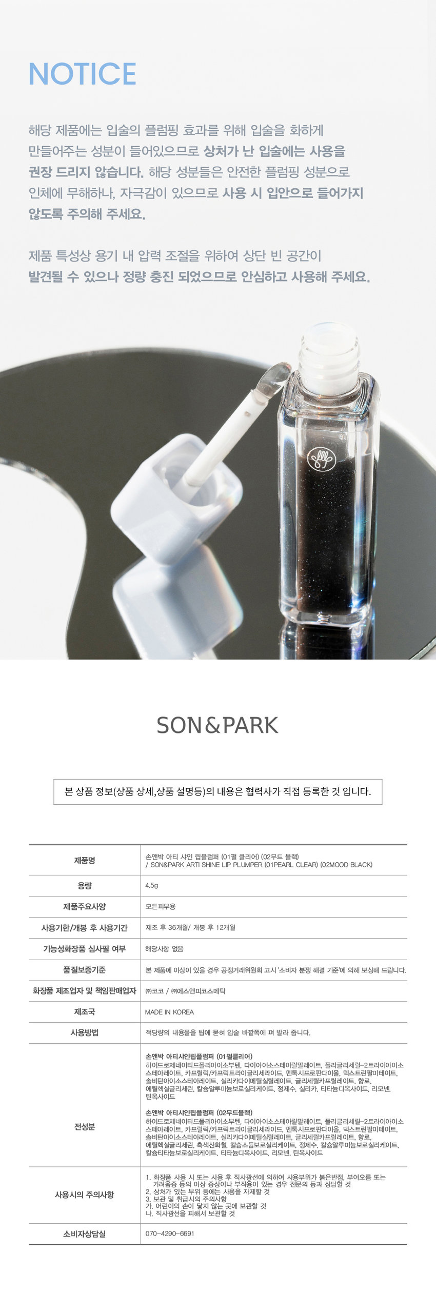 손앤박 아티 샤인 립플럼퍼
광택 플러스! 볼륨 플러스! 영롱한 입술을 연출해 주는 립 플럼핑 글로스

손앤박 아티 라인은 모든 고객이 자신만의 아름다움을 발견하고 표현할 수 있도록 메이크업 아티스트가 감각적인 컬러를 제안하는 비건 색조 브랜드 입니다.

#01 #02
PEARL CLEAR MOOD BLACK
펄클리어 무드블랙

PEARL CLEAR 
01.펄클리어 
청량한 블루 펄이 함유된 투명 글로스
탱글하고 영롱하게 SHINE UP!

MOOD BLACK 
02. 무드블랙 
분위기를 더해주는 그레이시 글로스
립 컬러 위에 덧발라 무드 있게 TONE DOWN!

POINT
SOFT COOLING PLUMPING
입술 위 열감이나 따가움 걱정 없는 멘톨 유도체로 편안한 소프트 쿨링 플럼핑 효과
자극은 DOWN 안전한 신세대 멘톨
쿨링감은 UP 비건 포뮬라 유래성분

FLEXIBLE JELLY TIP
플렉시블 젤리 팁이 유연하게 입술에 밀착되어 도톰한 유리알 광택을 살려줍니다.
Jelly Applicator
- Tip.
사용 후 닦아서 깨끗하게 보관할 수 있는 젤리 어플리케이터

HOW TO USE
01 매끈하고 도톰한 입술을 만들고 싶을 때, 적당량을 입술에 도포하여 볼륨감을 살려줍니다.
02 맨입술 또는 베이스 립 위에 레이어 하여 볼륨감 넘치는 입술을 완성해 줍니다.

Arti Shine Lip Plumper is a lip-plumpinggloss that not only adds a plump, clear shine but also creates fuller, more radiant lips

NOTICE
해당 제품에는 입술의 플럼핑 효과를 위해 입술을 화하게 만들어주는 성분이 들어있으므로 상처가 난 입술에는 사용을 권장 드리지 않습니다. 해당 성분들은 안전한 플럼핑 성분으로 인체에 무해하나, 자극감이 있으므로 사용 시 입안으로 들어가지 않도록 주의해 주세요.
제품 특성상 용기 내 압력 조절을 위하여 상단 빈 공간이 발견될 수 있으나 정량 충진 되었으므로 안심하고 사용해 주세요.

콜렉션 콜렉션
손앤박

본 상품 정보(상품 상세,상품 설명등)의 내용은 협력사가 직접 등록한 것 입니다.

손앤박 아티 샤인 립플럼퍼 (01펄 클리어) (02무드 블랙)
제품명 / SON&PARK ARTI SHINE LIP PLUMPER (01PEARL CLEAR) (02MOOD BLACK)
용량 4.5g
제품주요사양 모든피부용
사용기한/개봉 후 사용기간 제조 후 36개월/ 개봉 후 12개월
기능성화장품 심사필 여부 해당사항 없음
품질보증기준 본 제품에 이상이 있을 경우 공정거래위원회 고시 '소비자 분쟁 해결 기준'에 의해 보상해 드립니다.
화장품 제조업자 및 책임판매업자 (주)코코 / (주)에스앤피코스메틱
제조국 MADE IN KOREA
사용방법 적당량의 내용물을 팁에 묻혀 입술 바깥쪽에 펴 발라 줍니다.

손앤박 아티샤인립플럼퍼 (01펄클리어)
하이드로제네이티드폴리아이소부텐, 다이아이소스테아릴말레이트, 폴리글리세릴-2트라이아이소
전성분 스테아레이트, 카프릴릭/카프릭트라이글리세라이드, 멘톡시프로판다이올, 덱스트린팔미테이트,
솔비탄아이소스테아레이트, 실리카다이메틸실릴레이트, 글리세릴카프릴레이트, 향료,
에틸헥실글리세린, 칼슘알루미늄보로실리케이트, 정제수, 실리카, 티타늄디옥사이드, 리모넨,
틴옥사이드

손앤박 아티샤인립플럼퍼 (02무드블랙)
하이드로제네이티드폴리아이소부텐, 다이아이소스테아릴말레이트, 폴리글리세릴-2트라이아이소
전성분 스테아레이트, 카프릴릭/카프릭트라이글리세라이드, 멘톡시프로판다이올, 덱스트린팔미테이트,
솔비탄아이소스테아레이트, 실리카다이메틸실릴레이트, 글리세릴카프릴레이트, 향료,
에틸헥실글리세린, 흑색산화철, 칼슘소듐보로실리케이트, 정제수, 칼슘알루미늄보로실리케이트,
칼슘티타늄보로실리케이트, 티타늄디옥사이드, 리모넨, 틴옥사이드

사용시의 주의사항
1. 화장품 사용 시 또는 사용 후 직사광선에 의하여 사용부위가 붉은반점, 부어오름 또는 가려움증 등의 이상 증상이나 부작용이 있는 경우 전문의 등과 상담할 것
2. 상처가 있는 부위 등에는 사용을 자제할 것

보관 및 취급시의 주의사항
가. 어린이의 손이 닿지 않는 곳에 보관할 것
나. 직사광선을 피해서 보관할 것

소비자상담실 070-4290-6691