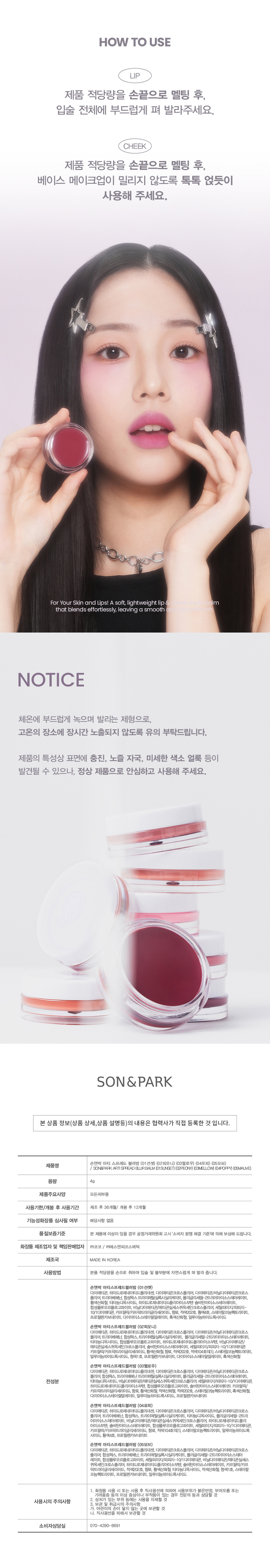 Son & Park Arty Spread Blur Balm is a vegan color brand where makeup artists suggest sensuous colors so that all customers can discover and express their own beauty. This product has a creamy texture that adheres lightly to the skin and gently wraps around the wrinkles and irregularities of the lips. It is a multi-blurring balm that smudges softly and blurrily with a tap of your fingertips. Son & Park Arty Spread Blur Balm comes in five colors (Sunset, Peony, Mellow, Poppy, Mauve), and each color is recommended according to warm, cool, and neutral tones. This product adds natural vitality to the lips and cheeks, and can be smoothly smudged without clumping or boundaries even when layered multiple times with various colors to create a lively look. Son & Park Arty Spread Blur Balm is a multi-use product that naturally colors the lips with a tap of your choice. With a non-sticky melting texture, it adheres without clumping and adheres without caking, allowing for a transparent and clear watercolor-like blurry lip and cheek look. Son & Park Arty Spread Blur Balm melts smoothly at body temperature and is a formula that spreads, so care should be taken to avoid prolonged exposure to high temperatures. Due to the nature of the product, filling, nozzle marks, and fine pigment stains may be found on the surface, but they are normal products and can be used with confidence. Son & Park Arty Spread Blur Balm has a capacity of 4g and is for all skin types. It has a 36-month shelf life after manufacturing and 12 months after opening. The cosmetics manufacturer and responsible seller is Coco Co., Ltd. / S&P Cosmetics Co., Ltd. How to use Son & Park Arty Spread Blur Balm: Take an appropriate amount of the product with your hand and spread it naturally onto your lips and cheeks. Before using a product, you must check the product name, capacity, main product specifications, expiration date/period of use after opening, whether the product has undergone functional cosmetics review, quality assurance standards, cosmetics manufacturer and responsible seller, country of manufacture, and directions for use. The consumer counseling center can be reached at 070-4290-6691.