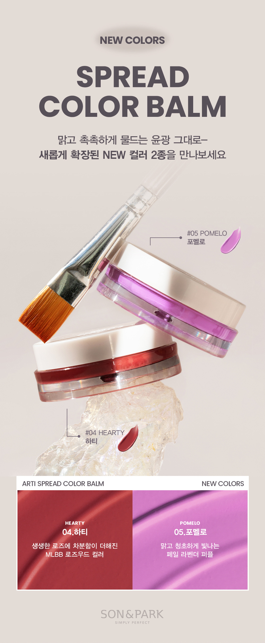 Check out the two newly expanded NEW colors #05 POMELO Pomelo #04 HEARTY Hearty A clear and refreshing MLBB rosewood color with a touch of calm added to vivid rose Pale Lavender Purple Son & Park Arty line is a vegan color brand where makeup artists suggest sensual colors so that all customers can discover and express their own beauty. NEW! New colors CHEEK MAKEUP SUNSET 01. Sunset LIP MAKEUP Delicate peachy color Peach coral Recommended warm tone CHEEK MAKEUP PEONY 02. Peony LIP MAKEUP Coolish pink with a calm blue tint Neutral Recommended cool tone CHEEK MAKEUP MELLOW 03. Mellow LIP MAKEUP Naturally vibrant neutral Fig pink Recommended neutral CHEEK MAKEUP NEW! HEARTY 04. Hearty LIP MAKEUP A MLBB rosewood color with a touch of calm added to vivid rose. Recommended cool tone CHEEK MAKEUP NEW! POMELO 05. Pomelo LIP MAKEUP A pale lavender purple that shines clear and fresh. MULTI-USE ARTI SPREAD BALM Apply as you like! Naturally tint with Son & Park Arty Spread Balm.