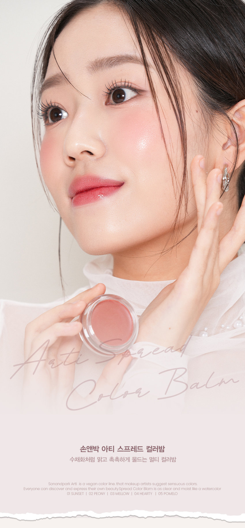 새롭게 확장된 NEW 컬러 2종을 만나보세요
#05 POMELO
포멜로
#04 HEARTY
하티
생생한 로즈에 차분함이 더해진 맑고 청초하게 빛나는mlBB 로즈우드 컬러 페일 라벤더 퍼플
손앤박 아티 라인은 모든 고객이 자신만의 아름다움을 발견하고 표현할 수 있도록 메이크업 아티스트가 감각적인 컬러를 제안하는 비건 색조 브랜드 입니다.
NEW! 신규컬러
CHEEK MAKEUP
SUNSET
01.선셋
LIP MAKEUP 여리한 복숭아 빛 피치 코랄
추천 웜톤 CHEEK MAKEUP
PEONY
02.피오니
LIP MAKEUP 차분한 푸른빛이 감도는 쿨리쉬 핑크뉴트럴
추천 쿨톤 CHEEK MAKEUP
MELLOW
03.멜로우
LIP MAKEUP 자연스러운 생기를 띠는 뉴트럴 무화과 핑크
추천 뉴트럴 CHEEK MAKEUP
NEW!
HEARTY
04.하티
LIP MAKEUP 생생한 로즈에 차분함이 더해진mlBB 로즈우드 컬러
추천 쿨톤 CHEEK MAKEUP
NEW!
POMELO
05.포멜로
LIP MAKEUP 맑고 청초하게 빛나는 페일 라벤더 퍼플
MULTI-USE
ARTI SPREAD BALM
취향대로 톡톡! 자연스럽게 물들이는 멀티 유즈 손앤박 아티 스프레드밤