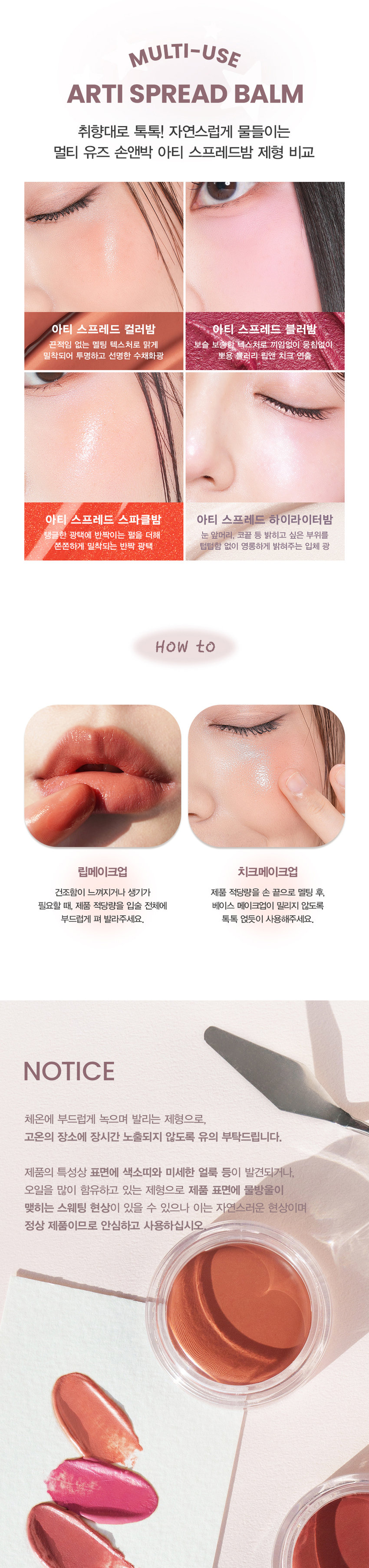 NEW COLORS
SPREAD
COLOR BALM
맑고 촉촉하게 물드는 윤광 그대로-
새롭게 확장된 NEW 컬러 2종을 만나보세요
#05 POMELO
포멜로
#04 HEARTY
하티
ARTI SPREAD COLOR BALM NEW COLORS
HEARTY POMELO
04.하티 05.포멜로
생생한 로즈에 차분함이 더해진 맑고 청초하게 빛나는mlBB 로즈우드 컬러 페일 라벤더 퍼플
SON&PARK
SIMPLY PERFECTati aread
olor Balm
손앤박 아티 스프레드 컬러밤
수채화처럼 맑고 촉촉하게 물드는 멀티 컬러밤
Sonandpark Arti is a vegan color line. that makeup artists suggest sensuous colors.
Everyone can discover and express their own beauty.
Spread Color Blam is as clear and moist like a watercolor
01 SUNSET | 02 PEONY  03 MELLOW | 04 HEARTY | 05 POMELO
SIMPLY PERFECT
손앤박 아티 라인은 모든 고객이 자신만의 아름다움을 발견하고
표현할 수 있도록 메이크업 아티스트가 감각적인 컬러를 제안하는
비건 색조 브랜드 입니다.
Yegan Ⓡ TEXTURE
입술과 볼 등 생기가 필요한 곳 어디든
맑고 촉촉하게 물들여 주는 멀티 유즈 윤광 컬러밤
#립앤치크밤 #글로우멀티밤 #생기충전
원하는 만큼 농도를 조절하여
볼륨있게!
맞㉭
맑고 투명한 첫 발색 위로
덧바를수록 선명해지는 빌더블 컬러
1coat 2coat 3coatARTI SPREAD COLOR BALM
SUNSET I PEONY  I MELLOW | HEARTY POMELO
ee출시!
LIP 03.Mellow
CHEEK Ol.Sunset
NEW! 신규컬러COLOR
#01 #02 #03 #04 #05
SUNSET PEONY MELLOW HEARTY POMELO
선셋 피오니 멜로우 하티 포멜로
웜톤
추천
CHEEK MAKEUP
SUNSET
01.선셋
LIP MAKEUP 여리한 복숭아 빛
피치 코랄
쿨톤
추천
CHEEK MAKEUP
PEONY
02.피오니
LIP MAKEUP 차분한 푸른빛이 감도는
쿨리쉬 핑크뉴트럴
추천
CHEEK MAKEUP
MELLOW
03.멜로우
LIP MAKEUP 자연스러운 생기를 띠는
뉴트럴 무화과 핑크
뉴트럴
추천
CHEEK MAKEUP
NEW!
HEARTY
04.하티
LIP MAKEUP 생생한 로즈에 차분함이 더해진
MLBB 로즈우드 컬러
쿨톤
추천
CHEEK MAKEUP
NEW!
POMELO
05.포멜로
LIP MAKEUP 맑고 청초하게 빛나는
페일 라벤더 퍼플MULTI-USE
ARTI SPREAD BALM
취향대로 톡톡! 자연스럽게 물들이는
멀티 유즈 손앤박 아티 스프레드밤 제형 비교
아티 스프레드 컬러밤 아티 스프레드 블러밤
끈적임 없는 멜팅 텍스처로 맑게 보슬 보송한 텍스처로 끼임없이 뭉침없이 밀착되어 투명하고 선명한 수채화광 뽀용 블러리 립앤 치크 연출
아티 스프레드 스파클밤 아티 스프레드 하이라이터밤
탱글한 광택에 반짝이는 펄을 더해 눈 앞머리, 코끝 등 밝히고 싶은 부위를
쫀쫀하게 밀착되는 반짝 광 텁텁함 없이 영롱하게 밝혀주는 입체 광
HOW to
립메이크업 치크메이크업
건조함이 느껴지거나 생기가 제품 적당량을 손 끝으로 멜팅 후,
필요할 때, 제품 적당량을 입술 전체에 베이스 메이크업이 밀리지 않도록
부드럽게 펴 발라주세요. 톡톡 얹듯이 사용해주세요.
NOTICE
체온에 부드럽게 녹으며 발리는 제형으로,
고온의 장소에 장시간 노출되지 않도록 유의 부탁드립니다.
제품의 특성상 표면에 색소띠와 미세한 얼룩 등이 발견되거나,
오일을 많이 함유하고 있는 제형으로 제품 표면에 물방울이
맺히는 스웨팅 현상이 있을 수 있으나 이는 자연스러운 현상이며
정상 제품이므로 안심하고 사용하십시오
SON&PARK
본 상품 정보(상품 상세,상품 설명등)의 내용은 협력사가 직접 등록한 것 입니다.
손앤박 아티스프레드컬러밤 (01선셋) (02피오니) (03멜로우) (04하티) (05포멜로)
제품명 / SON&PARK ARTI SPREAD COLOR BALM (01SUNSET) (02PEONY) (03MELLOW)
(04HEARTY) (05POMELO)
용량 4g
제품주요사양 모든피부용
사용기한/개봉 후 사용기간 제조 후 36개월/ 개봉 후 12개월
기능성화장품 심사필 여부 해당사항 없음
품질보증기준 본 제품에 이상이 있을 경우 공정거래위원회 고시 '소비자 분쟁 해결 기준'에 의해 보상해 드립니다.
화장품 제조업자 및 책임판매업자 (주)엔스 / (주)에스앤피코스메틱
제조국 MADE IN KOREA
사용방법 본품 적당량을 손으로 취하여 입술 및 볼부분에 자연스럽게 펴 발라 줍니다.
손앤박 아티스프레드컬러밤 (01 선셋)
폴리글리세릴-2트라이아이소스테아레이트, 다이아이소스테아릴말레이트, 카프릴릭/카프릭트라이 글리세라이드, 비스-다이글리세릴폴리아실아디페이트-2, 폴리부텐, 폴리에틸렌, 마이크로크리스탈린왁스, 세레신, 시어버터, 티타늄디옥사이드, 칸데릴라왁스, 향료, 황색산화철, 실리카, 카프릴릴글라이콜, 적색201호, 흑색산화철, 적색산화철, 황색5호, 알루미늄하이드록사이드, 다이메티콘, 적색202호
손앤박 아티스프레드컬러밤 (02피오니)
폴리글리세틸-2트라이아이소스테아레이트, 다이아이소스테아릴말레이트, 카프릴릭/카프릭트라이 글리세라이드, 비스-다이글리세릴폴리아실아디페이트-2, 폴리부텐, 폴리에틸렌, 마이크로크리스탈린왁스, 티타늄디옥사이드, 세레신, 시어버터, 칸데릴라왁스, 향료, 알루미늄하이드록사이드, 적색202호, 실리카, 카프릴릴글라이콜, 황색산화철, 황색4호, 흑색산화철, 다이메티콘
손앤박 아티스프레드컬러밤 (03멜로우)
폴리글리세릴-2트라이아이소스테아레이트, 다이아이소스테아릴말레이트, 카프릴릭/카프릭트라이 글리세라이드, 비스-다이글리세릴폴리아실아디페이트-2, 폴리부텐, 폴리에틸렌, 마이크로크리스탈린왁스, 세레신, 시어버터, 티타늄디옥사이드, 칸데릴라왁스, 향료, 황색산화철, 실리카, 카프릴릴글라이콜, 적색201호, 흑색산화철, 알루미늄하이드록사이드, 적색산화철, 적색202호, 다이메티콘, 황색4호
손앤박 아티스프레드컬러밤 (04하티)
폴리글리세릴-2트라이아이소스테아레이트, 다이아이소스테아릴말레이트, 카프릴릭/카프릭트라이 글리세라이드, 비스-다이글리세릴폴리아실아디페이트-2, 폴리부텐, 폴리에틸렌, 마이크로크리스탈린왁스, 세레신, 시어버터, 황색산화철, 칸데릴라왁스, 향료, 적색202호, 티타늄디옥사이드, 실리카, 카프릴릴글라이콜, 흑색산화철, 다이메티콘, 알루미늄하이드록사이드
손앤박 아티스프레드컬러밤 (05포멜로)
폴리글리세릴-2트라이아이소스테아레이트, 다이아이소스테아릴말레이트, 카프릴릭/카프릭트라이 글리세라이드, 비스-다이글리세릴폴리아실아디페이트-2, 폴리부텐, 폴리에틸렌, 마이크로크리스탈린왁스, 티타늄디옥사이드, 세레신, 시어버터, 칸데릴라왁스, 피이지-30다이폴리하이드록시스테아레이트, 향료, 실리카, 카프릴릴글라이콜, 적색202호, 알루미늄하이드록사이드, 흑색산화철, 다이메티콘, 황색4호
1. 화장품 사용 시 또는 사용 후 직사광선에 의하여 사용부위가 붉은반점, 부어오름 또는 가려움증 등의 이상 증상이나 부작용이 있는 경우 전문의 등과 상담할 것
2. 상처가 있는 부위 등에는 사용을 자제할 것
사용시의 주의사항
3. 보관 및 취급시의 주의사항
가. 어린이의 손이 닿지 않는 곳에 보관할 것
나. 직사광선을 피해서 보관할 것
소비자상담실 070-4290-6691