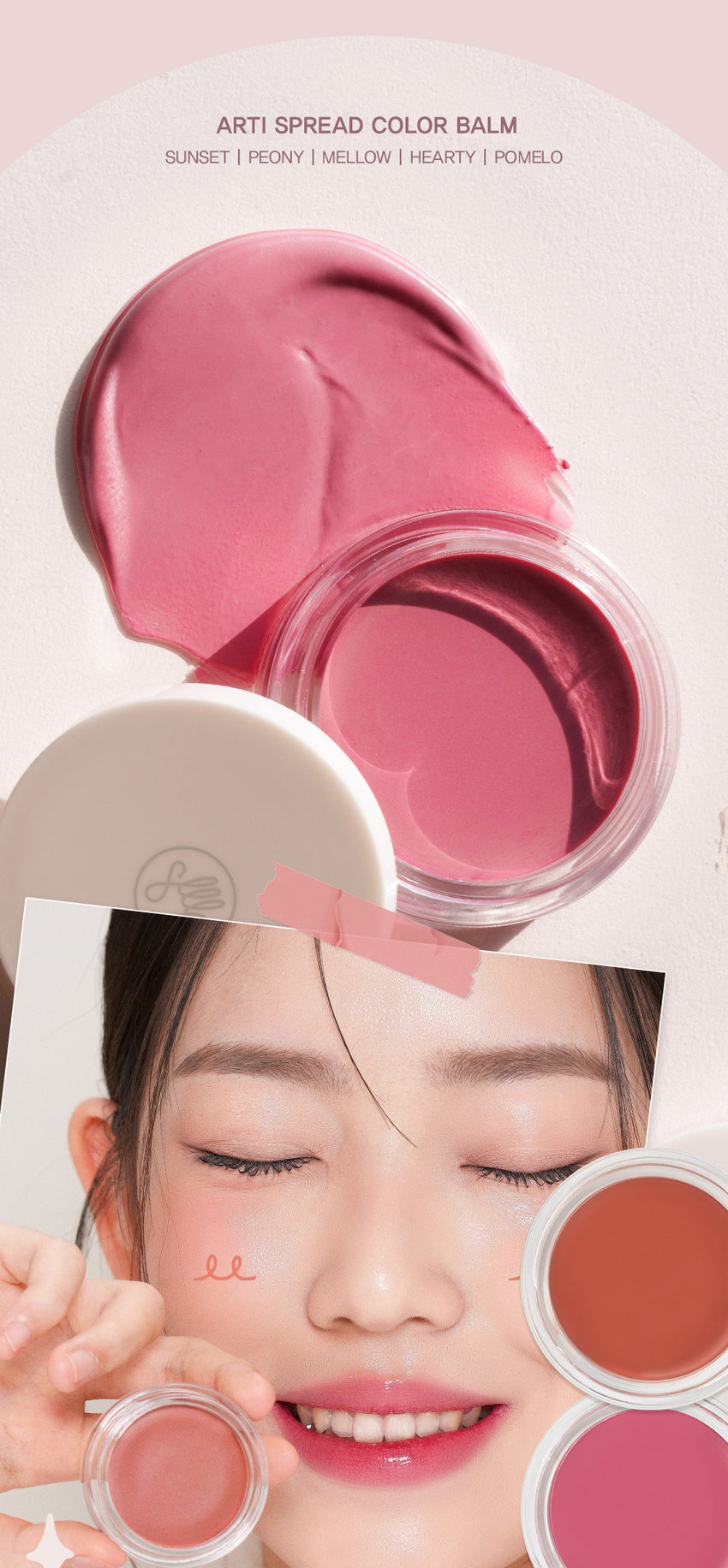 NEW COLORS SPREAD COLOR BALM 맑고 촉촉하게 물드는 윤광 그대로 새로 확장된 NEW 컬러 2종을 만나보세요 #05 POMELO 포멜로 #04 HEARTY 하티 ARTI SPREAD COLOR BALM NEW COLORS HEARTY POMELO 04.하티 05.포멜로 생생한 로즈에 차분함이 더해진 맑고 청초하게 빛나는mlBB 로즈우드 컬러 페일 라벤더 퍼플 SON&PARK SIMPLY PERFECT 아티 스프레드 컬러밤 손앤박 아티 스프레드 컬러밤 수채화처럼 맑고 촉촉하게 물드는 멀티 컬러밤 Sonandpark Arti is a vegan color line. that makeup artists suggest sensuous colors. Everyone can discover and express their own beauty.Spread Color Blam is as clear and moist like a watercolor 01 SUNSET | 02 PEONY 03 MELLOW | 04 HEARTY | 05 POMELO SIMPLY PERFECT 손앤박 아티 라인은 모든 고객이 자신만의 아름다움을 발견하고 표현할 수 있도록 메이크업 아티스트가 감각적인 컬러를 제안하는 비건 색조 브랜드 입니다. Yegan ⓇTEXTURE 입술과 볼 등 생기가 필요한 곳 어디든 맑고 촉촉하게 물들여 주는 멀티 유즈 윤광 컬러밤 #립앤치크밤 #글로우멀티밤 #생기충전 원하는 만큼 농도를 조절하여 볼륨있게! 01 SUNSET | 02 PEONY 03 MELLOW | 04 HEARTY | 05 POMELO 01.선셋 02.피오니 03.멜로우 04.하티 05.포멜로 웜톤 추천 CHEEK MAKEUP 01.선셋 쿨톤 추천 CHEEK MAKEUP 02.피오니 뉴트럴 추천 CHEEK MAKEUP 03.멜로우 NEW! CHEEK MAKEUP 04.하티 NEW! CHEEK MAKEUP 05.포멜로 LIP MAKEUP 여리한 복숭아 빛 피치 코랄 LIP MAKEUP 차분한 푸른빛이 감도는 쿨리쉬 핑크 뉴트럴 LIP MAKEUP 자연스러운 생기를 띠는 뉴트럴 무화과 핑크 LIP MAKEUP 생생한 로즈에 차분함이 더해진mlBB 로즈우드 컬러 LIP MAKEUP 맑고 청초하게 빛나는 페일 라벤더 퍼플 MULTI-USE ARTI SPREAD BALM 취향대로 톡톡! 자연스럽게 물들이는 멀티 유즈 손앤박 아티 스프레드밤 제형 비교 아티 스프레드 컬러밤 아티 스프레드 블러밤 끈적임 없는 멜팅 텍스처로 맑게 보슬 보송한 텍스처로 끼임없이 뭉침없이 밀착되어 투명하고 선명한 수채화광 뽀용 블러리 립앤 치크 연출 아티 스프레드 스파클밤 아티 스프레드 하이라이터밤 탱글한 광택에 반짝이는 펄을 더해 눈 앞머리, 코끝 등 밝히고 싶은 부위를 쫀쫀하게 밀착되는 반짝 광 텁텁함 없이 영롱하게 밝혀주는 입체 광 HOW to 립메이크업 치크메이크업 건조함이 느껴지거나 생기가 필요할 때 제품 적당량을 손 끝으로 멜팅 후, 부드럽게 펴 발라주세요. 톡톡 얹듯이 사용해주세요. NOTICE 체온에 부드럽게 녹으며 발리는 제형으로, 고온의 장소에 장시간 노출되지 않도록 유의 부탁드립니다. 제품의 특성상 표면에 색소띠와 미세한 얼룩 등이 발견되거나, 오일을 많이 함유하고 있는 제형으로 제품 표면에 물방울이 맺히는 스웨팅 현상이 있을 수 있으나 이는 자연스러운 현상이며 정상 제품이므로 안심하고 사용하십시오 SON&PARK 본 상품 정보(상품 상세, 상품 설명등)의 내용은 협력사가 직접 등록한 것입니다. 손앤박 아티스프레드컬러밤 (01선셋) (02피오니) (03멜로우) (04하티) (05포멜로) 제품명 / SON&PARK ARTI SPREAD COLOR BALM (01SUNSET) (02PEONY) (03MELLOW) (04HEARTY) (05POMELO) 용량 4g 제품주요사양 모든피부용 사용기한/개봉 후 사용기간 제조 후 36개월/ 개봉 후 12개월 기능성화장품 심사필 여부 해당사항 없음 품질보증기준 본 제품에 이상이 있을 경우 공정거래위원회 고시 '소비자 분쟁 해결 기준'에 의해 보상해 드립니다. 화장품 제조업자 및 책임판매업자 (주)엔스 / (주)에스앤피코스메틱 제조국 MADE IN KOREA 사용방법 본품 적당량을 손으로 취하여 입술 및 볼부분에 자연스럽게 펴 발라 줍니다. 손앤박 아티스프레드컬러밤 (01 선셋) 폴리글리세릴-2트라이아이소스테아레이트, 다이아이소스테아릴말레이트, 카프릴릭/카프릭트라이글리세라이드, 비스-다이글리세릴폴리아실아디페이트-2, 폴리부텐, 폴리에틸렌, 마이크로크리스탈린왁스, 세레신, 시어버터, 티타늄디옥사이드, 칸데릴라왁스, 향료, 황색산화철, 실리카, 카프릴릴글라이콜, 적색201호, 흑색산화철, 적색산화철, 황색5호, 알루미늄하이드록사이드, 다이메티콘, 적색202호 손앤박 아티스프레드컬러밤 (02피오니) 폴리글리세틸-2트라이아이소스테아레이트, 다이아이소스테아릴말레이트, 카프릴릭/카프릭트라이글리세라이드, 비스-다이글리세릴폴리아실아디페이트-2, 폴리부텐, 폴리에틸렌, 마이크로크리스탈린왁스, 티타늄디옥사이드, 세레신, 시어버터, 칸데릴라왁스, 향료, 알루미늄하이드록사이드, 적색202호, 실리카, 카프릴릴글라이콜, 황색산화철, 황색4호, 흑색산화철, 다이메티콘 손앤박 아티스프레드컬러밤 (03멜로우) 폴리글리세릴-2트라이아이소스테아레이트, 다이아이소스테아릴말레이트, 카프릴릭/카프릭트라이글리세라이드, 비스-다이글리세릴폴리아실아디페이트-2, 폴리부텐, 폴리에틸렌, 마이크로크리스탈린왁스, 세레신, 시어버터, 티타늄디옥사이드, 칸데릴라왁스, 향료, 황색산화철, 실리카, 카프릴릴글라이콜, 적색201호, 흑색산화철, 알루미늄하이드록사이드, 적색산화철, 적색202호, 다이메티콘, 황색4호 손앤박 아티스프레드컬러밤 (04하티) 폴리글리세릴-2트라이아이소스테아레이트, 다이아이소스테아릴말레이트, 카프릴릭/카프릭트라이글리세라이드, 비스-다이글리세릴폴리아실아디페이트-2, 폴리부텐, 폴리에틸렌, 마이크로크리스탈린왁스, 티타늄디옥사이드, 세레신, 시어버터, 황색산화철, 칸데릴라왁스, 향료, 적색202호, 실리카, 카프릴릴글라이콜, 흑색산화철, 다이메티콘, 알루미늄하이드록사이드 손앤박 아티스프레드컬러밤 (05포멜로) 폴리글리세릴-2트라이아이소스테아레이트, 다이아이소스테아릴말레이트, 카프릴릭/카프릭트라이글리세라이드, 비스-다이글리세릴폴리아실아디페이트-2, 폴리부텐, 폴리에틸렌, 마이크로크리스탈린왁스, 티타늄디옥사이드, 세레신, 시어버터, 칸데릴라왁스, 피이지-30다이폴리하이드록시스테아레이트, 향료, 실리카, 카프릴릴글라이콜, 적색202호, 알루미늄하이드록사이드, 흑색산화철, 다이메티콘, 황색4호 1. 화장품 사용 시 또는 사용 후 직사광선에 의하여 사용부위가 붉은반점, 부어오름 또는 가려움증 등의 이상 증상이나 부작용이 있는 경우 전문의 등과 상담할 것 2. 상처가 있는 부위 등에는 사용을 자제할 것 사용시의 주의사항 3. 보관 및 취급시의 주의사항 가. 어린이의 손이 닿지 않는 곳에 보관할 것 나. 직사광선을 피해서 보관할 것 소비자상담실 070-4290-6691