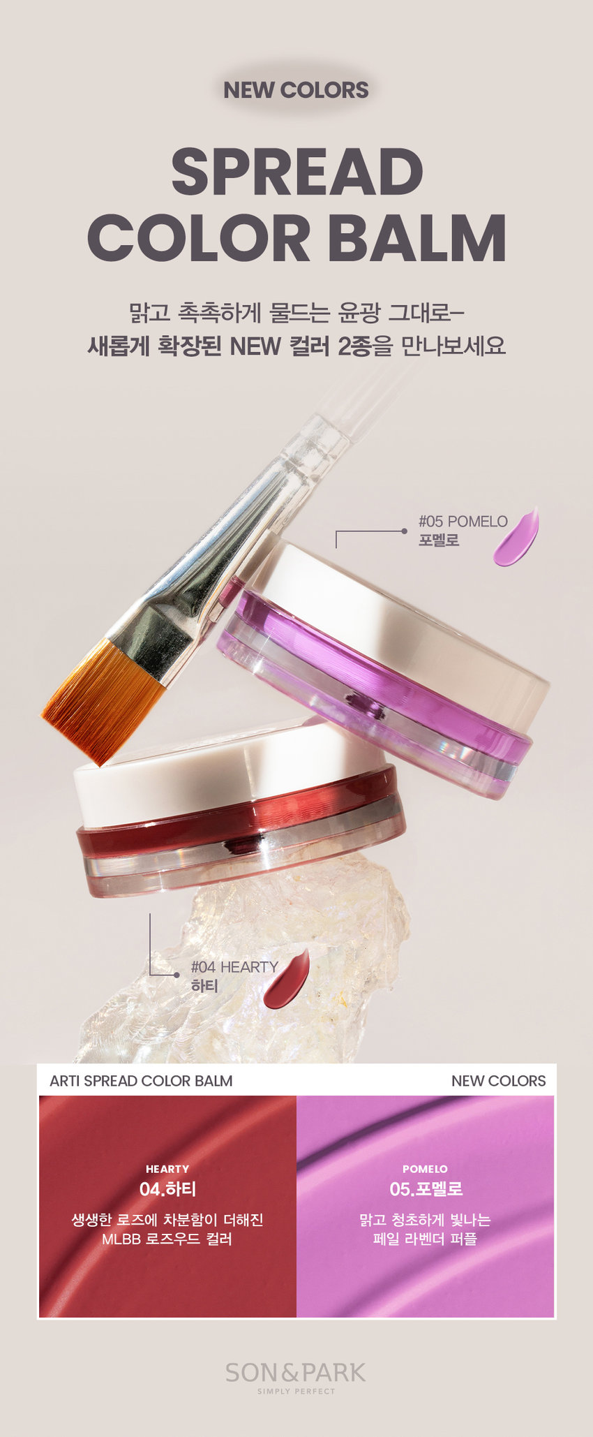 NEW COLORS SPREAD COLOR BALM 맑고 촉촉하게 물드는 윤광 그대로- 새롭게 확장된 NEW 컬러 2종을 만나보세요 #05 POMELO 포멜로 #04 HEARTY 하티 ARTI SPREAD COLOR BALM NEW COLORS HEARTY POMELO 04.하티 05.포멜로 생생한 로즈에 차분함이 더해진 맑고 청초하게 빛나는mlBB 로즈우드 컬러 페일 라벤더 퍼플 SON&PARK SIMPLY PERFECTati aread Color Balm 손앤박 아티 스프레드 컬러밤 수채화처럼 맑고 촉촉하게 물드는 멀티 컬러밤 Sonandpark Arti is a vegan color line. that makeup artists suggest sensuous colors. Everyone can discover and express their own beauty.Spread Color Balm is as clear and moist like a watercolor 01 SUNSET | 02 PEONY  03 MELLOW | 04 HEARTY | 05 POMELO SIMPLY PERFECT 손앤박 아티 라인은 모든 고객이 자신만의 아름다움을 발견하고 표현할 수 있도록 메이크업 아티스트가 감각적인 컬러를 제안하는 비건 색조 브랜드 입니다. Yegan ⓇTEXTURE 입술과 볼 등 생기가 필요한 곳 어디든 맑고 촉촉하게 물들여 주는 멀티 유즈 윤광 컬러밤 #립앤치크밤 #글로우멀티밤 #생기충전 원하는 만큼 농도를 조절하여 볼륨있게! 맑은 투명한 첫 발색 위로 덧바를수록 선명해지는 빌더블 컬러 1coat 2coat 3coatARTI SPREAD COLOR BALM SUNSET I PEONY I MELLOW | HEARTY POMELO 출시! LIMPEONYMELLOW 01.선셋 02.피오니 03.멜로우 04.하티 05.포멜로 SUNSET PEONY MELLOW HEARTY POMELO 선셋 피오니 멜로우 하티 포멜로 웜톤 추천 CHEEK MAKEUP SUNSET 01.선셋 LIMPEONYMELLOW MAKEUP 여리한 복숭아 빛 피치 코랄 쿨톤 추천 CHEEK MAKEUP PEONY 02.피오니 LIMPEONYMELLOW MAKEUP 차분한 푸른빛이 감도는 쿨리쉬 핑크뉴트럴 추천 CHEEK MAKEUP MELLOW 03.멜로우 LIMPEONYMELLOW MAKEUP 자연스러운 생기를 띠는 뉴트럴 무화과 핑크 뉴트럴 추천 CHEEK MAKEUP NEW! HEARTY 04.하티 LIMPEONYMELLOW MAKEUP 생생한 로즈에 차분함이 더해진mlBB 로즈우드 컬러 쿨톤 추천 CHEEK MAKEUP NEW! POMELO 05.포멜로 LIMPEONYMELLOW MAKEUP 맑고 청초하게 빛나는 페일 라벤더 퍼플 MULTI-USE ARTI SPREAD BALM 취향대로 톡톡! 자연스럽게 물들이는 멀티 유즈 손앤박 아티 스프레드밤 제형 비교 아티 스프레드 컬러밤 아티 스프레드 블러밤 끈적임 없는 멜팅 텍스처로 맑게 보슬 보송한 텍스처로 끼임없이 뭉침없이 밀착되어 투명하고 선명한 수채화광 뽀용 블러리 립앤 치크 연출 아티 스프레드 스파클밤 아티 스프레드 하이라이터밤 탱글한 광택에 반짝이는 펄을 더해 눈 앞머리, 코끝 등 밝히고 싶은 부위를 쫀쫀하게 밀착되는 반짝 광 텁텁함 없이 영롱하게 밝혀주는 입체 광 HOW to 립메이크업 치크메이크업 건조함이 느껴지거나 생기가 제품 적당량을 손 끝으로 멜팅 후, 필요할 때, 제품 적당량을 입술 전체에 베이스 메이크업이 밀리지 않도록 부드럽게 펴 발라주세요. 톡톡 얹듯이 사용해주세요. NOTICE 체온에 부드럽게 녹으며 발리는 제형으로, 고온의 장소에 장시간 노출되지 않도록 유의 부탁드립니다. 제품의 특성상 표면에 색소띠와 미세한 얼룩 등이 발견되거나, 오일을 많이 함유하고 있는 제형으로 제품 표면에 물방울이 맺히는 스웨팅 현상이 있을 수 있으나 이는 자연스러운 현상이며 정상 제품이므로 안심하고 사용하십시오 SON&PARK 본 상품 정보(상품 상세,상품 설명등)의 내용은 협력사가 직접 등록한 것 입니다. 손앤박 아티스프레드컬러밤 (01선셋) (02피오니) (03멜로우) (04하티) (05포멜로) 제품명 / SON&PARK ARTI SPREAD COLOR BALM (01SUNSET) (02PEONY) (03MELLOW) (04HEARTY) (05POMELO) 용량 4g 제품주요사양 모든피부용 사용기한/개봉 후 사용기간 제조 후 36개월/ 개봉 후 12개월 기능성화장품 심사필 여부 해당사항 없음 품질보증기준 본 제품에 이상이 있을 경우 공정거래위원회 고시 '소비자 분쟁 해결 기준'에 의해 보상해 드립니다. 화장품 제조업자 및 책임판매업자 (주)엔스 / (주)에스앤피코스메틱 제조국 MADE IN KOREA 사용방법 본품 적당량을 손으로 취하여 입술 및 볼부분에 자연스럽게 펴 발라 줍니다. 손앤박 아티스프레드컬러밤 (01 선셋) 폴리글리세릴-2트라이아이소스테아레이트, 다이아이소스테아릴말레이트, 카프릴릭/카프릭트라이 글리세라이드, 비스-다이글리세릴폴리아실아디페이트-2, 폴리부텐, 폴리에틸렌, 마이크로크리스탈린왁스, 세레신, 시어버터, 티타늄디옥사이드, 칸데릴라왁스, 향료, 황색산화철, 실리카, 카프릴릴글라이콜, 적색201호, 흑색산화철, 적색산화철, 황색5호, 알루미늄하이드록사이드, 다이메티콘, 적색202호 손앤박 아티스프레드컬러밤 (02피오니) 폴리글리세릴-2트라이아이소스테아레이트, 다이아이소스테아릴말레이트, 카프릴릭/카프릭트라이 글리세라이드, 비스-다이글리세릴폴리아실아디페이트-2, 폴리부텐, 폴리에틸렌, 마이크로크리스탈린왁스, 티타늄디옥사이드, 세레신, 시어버터, 칸데릴라왁스, 향료, 알루미늄하이드록사이드, 적색202호, 실리카, 카프릴릴글라이콜, 황색산화철, 황색4호, 흑색산화철, 다이메티콘 손앤박 아티스프레드컬러밤 (03멜로우) 폴리글리세릴-2트라이아이소스테아레이트, 다이아이소스테아릴말레이트, 카프릴릭/카프릭트라이 글리세라이드, 비스-다이글리세릴폴리아실아디페이트-2, 폴리부텐, 폴리에틸렌, 마이크로크리스탈린왁스, 세레신, 시어버터, 티타늄디옥사이드, 칸데릴라왁스, 향료, 황색산화철, 실리카, 카프릴릴글라이콜, 적색201호, 흑색산화철, 알루미늄하이드록사이드, 적색산화철, 적색202호, 다이메티콘, 황색4호 손앤박 아티스프레드컬러밤 (04하티) 폴리글리세릴-2트라이아이소스테아레이트, 다이아이소스테아릴말레이트, 카프릴릭/카프릭트라이 글리세라이드, 비스-다이글리세릴폴리아실아디페이트-2, 폴리부텐, 폴리에틸렌, 마이크로크리스탈린왁스, 티타늄디옥사이드, 세레신, 시어버터, 황색산화철, 칸데릴라왁스, 향료, 적색202호, 실리카, 카프릴릴글라이콜, 흑색산화철, 다이메티콘, 알루미늄하이드록사이드 손앤박 아티스프레드컬러밤 (05포멜로) 폴리글리세릴-2트라이아이소스테아레이트, 다이아이소스테아릴말레이트, 카프릴릭/카프릭트라이 글리세라이드, 비스-다이글리세릴폴리아실아디페이트-2, 폴리부텐, 폴리에틸렌, 마이크로크리스탈린왁스, 티타늄디옥사이드, 세레신, 시어버터, 칸데릴라왁스, 피이지-30다이폴리하이드록시스테아레이트, 향료, 실리카, 카프릴릴글라이콜, 적색202호, 알루미늄하이드록사이드, 흑색산화철, 다이메티콘, 황색4호 1. 화장품 사용 시 또는 사용 후 직사광선에 의하여 사용부위가 붉은반점, 부어오름 또는 가려움증 등의 이상 증상이나 부작용이 있는 경우 전문의 등과 상담할 것 2. 상처가 있는 부위 등에는 사용을 자제할 것 사용시의 주의사항 3. 보관 및 취급시의 주의사항 가. 어린이의 손이 닿지 않는 곳에 보관할 것 나. 직사광선을 피해서 보관할 것 소비자상담실 070-4290-6691