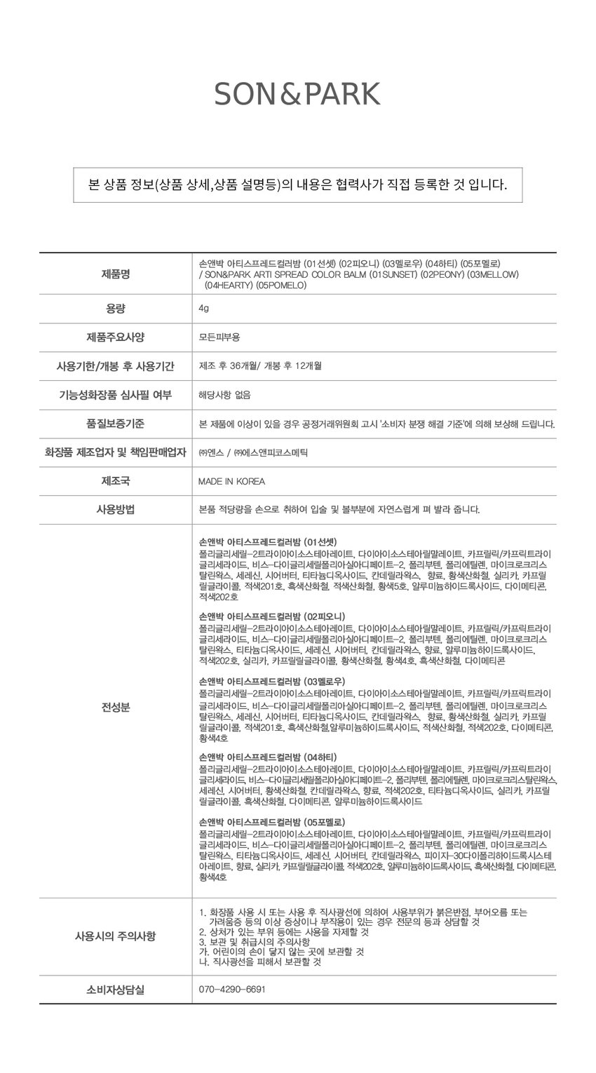 새롭게 확장된 NEW 컬러 2종을 만나보세요
#05 POMELO
포멜로
#04 HEARTY
하티
생생한 로즈에 차분함이 더해진 맑고 청초하게 빛나는mlBB 로즈우드 컬러 페일 라벤더 퍼플
손앤박 아티 라인은 모든 고객이 자신만의 아름다움을 발견하고 표현할 수 있도록 메이크업 아티스트가 감각적인 컬러를 제안하는 비건 색조 브랜드 입니다.
NEW! 신규컬러
CHEEK MAKEUP
SUNSET
01.선셋
LIP MAKEUP 여리한 복숭아 빛 피치 코랄
추천 웜톤 CHEEK MAKEUP
PEONY
02.피오니
LIP MAKEUP 차분한 푸른빛이 감도는 쿨리쉬 핑크뉴트럴
추천 쿨톤 CHEEK MAKEUP
MELLOW
03.멜로우
LIP MAKEUP 자연스러운 생기를 띠는 뉴트럴 무화과 핑크
추천 뉴트럴 CHEEK MAKEUP
NEW!
HEARTY
04.하티
LIP MAKEUP 생생한 로즈에 차분함이 더해진mlBB 로즈우드 컬러
추천 쿨톤 CHEEK MAKEUP
NEW!
POMELO
05.포멜로
LIP MAKEUP 맑고 청초하게 빛나는 페일 라벤더 퍼플
MULTI-USE
ARTI SPREAD BALM
취향대로 톡톡! 자연스럽게 물들이는 멀티 유즈 손앤박 아티 스프레드밤