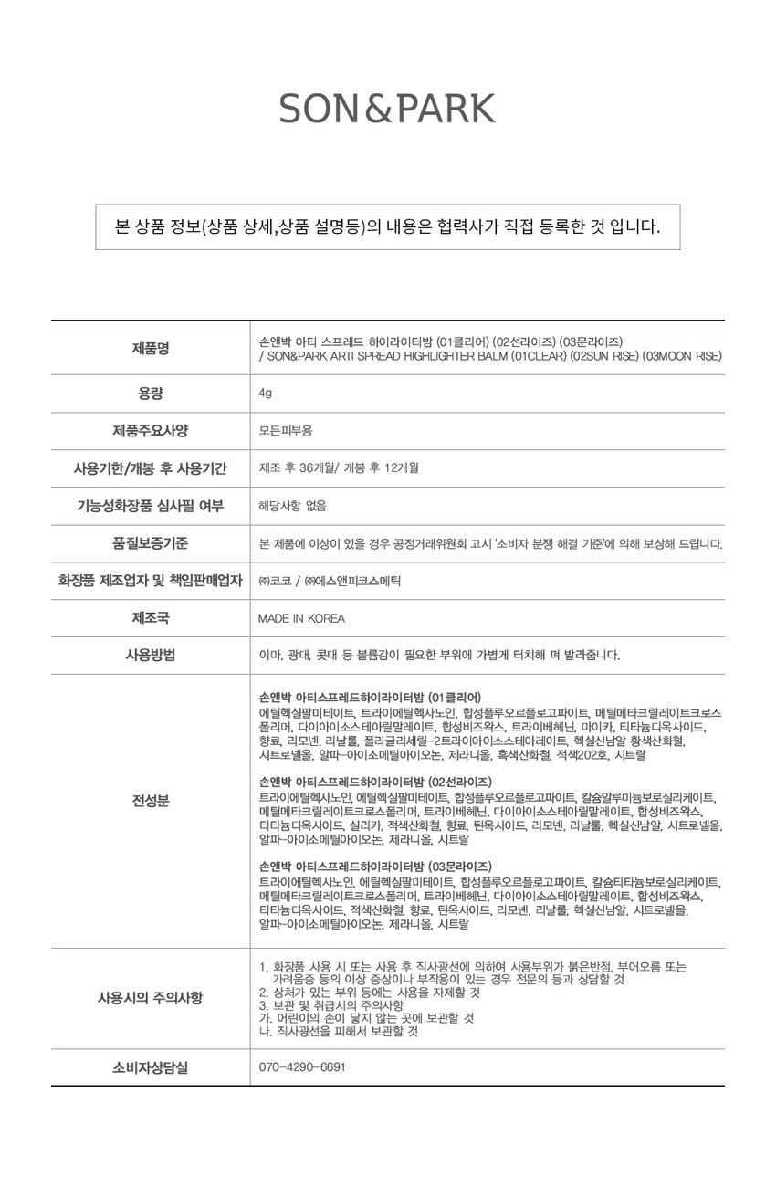선명한 반짝임을 더해 영롱한 입체감을 선사하는 멀티 하이라이터밤SIMPLY PERFECT 손앤박 아티 라인은 모든 고객이 자신만의 아름다움을 발견하고 표현할 수 있도록 메이크업 아티스트가 감각적인 컬러를 제안하는 비건 색조 브랜드 입니다. 

vegan Ⓡ손앤박 아티스프레드하이라이터밤 
CLEAR | SUNRISE  MOONRISE 

MOISTURE BALM TYPE 텁텁한 파우더가 아닌 부드러운 밤 텍스처로 뭉치거나 부서짐 없이 피부에 밀착 피팅! 촉촉 소프트 멜팅핏○ 손끝으로 톡톡! 진주알처럼 영롱하게 눈부신 플래시광 + HIGHLIGHTER BALM 

#멀티글로우밤 #반짝하이라이터 #플래시광 #영롱광채 #코끝진주완성 

A multi highlighter balm that adds bright sparkle wherever you want, delivering a brilliant three-dimensionalglow. 

03.MOONRISE 

MULTIgLOW HIGHLIGHTER 볼, 눈 앞머리, 코끝, 입술산, 쇄골 등 광채가 필요한 곳, 입체감을 강조하고 싶은 곳에 톡톡 얹어 글로우 UP! 입체감을 주고 싶은 곳 어디든 사용 가능한 멀티 글로우 밤 

COLOR 
#01 #02 #03 
CLEAR SUNRISE MOONRISE 

웜&쿨톤 추천 
CLEAR 
01.클리어 
윤기를 더해주는 맑고 투명한 컬러 
웜톤 추천 
SUNRISE 
02.선라이즈 
영롱한 광채를 더해주는 살구빛 진주 컬러 
쿨톤 추천 
MOONRISE 
03.문라이즈 
화사한 광채를 더해주는 밀키 핑크 컬러 

MULTI-USE ARTI SPREAD BALM 취향대로 톡톡! 자연스럽게 물들이는 멀티 유즈 손앤박 아티 스프레드밤 제형 비교 

아티 스프레드 컬러밤 아티 스프레드 블러밤 
끈적임 없는 멜팅 텍스처로 맑게 보슬 보송한 텍스처로 끼임없이 뭉침없이 밀착되어 투명하고 선명한 수채화광 뽀용 블러리 립앤 치크 연출 

아티 스프레드 스파클밤 아티 스프레드 하이라이터밤 
탱글한 광택에 반짝이는 펄을 더해 눈 앞머리, 코끝 등 밝히고 싶은 부위를 쫀쫀하게 밀착되는 반짝 광택 텁텁함 없이 영롱하게 밝혀주는 입체 광 

HOW TO USE 
FACE 
제품 적당량을 손끝으로 멜팅 후, 코 끝, 볼 등 입체감이 필요한 부위 어디든 톡톡 두드려 부드럽게 펴 발라 줍니다. 

NOTICE 
체온에 부드럽게 녹으며 발리는 제형으로, 고온의 장소에 장시간 노출되지 않도록 유의 부탁드립니다. 

제품의 제형 특성상 표면에 펄 입자의 뭉침으로 물결무늬, 색소띠, 미세한 얼룩 등으로 보이는 무늬가 발견될 수 있으나, 정상 제품으로 안심하고 사용해 주세요. 

SON&PARK 
본 상품 정보(상품 상세,상품 설명등)의 내용은 협력사가 직접 등록한 것 입니다. 

손앤박 아티 스프레드 하이라이터밤 (01클리어) (02선라이즈) (03문라이즈) 

제품명 
/ SON&PARK ARTI SPREAD HIGHLIGHTER BALM (01CLEAR) (02SUN RISE) (03MOON RISE) 

용량 4g 

제품주요사양 모든피부용 

사용기한/개봉 후 사용기간 제조 후 36개월/ 개봉 후 12개월 

기능성화장품 심사필 여부 해당사항 없음 

품질보증기준 본 제품에 이상이 있을 경우 공정거래위원회 고시 '소비자 분쟁 해결 기준'에 의해 보상해 드립니다. 

화장품 제조업자 및 책임판매업자 (주)코코 / (주)에스앤피코스메틱 

제조국 MADE IN KOREA 

사용방법 이마, 광대, 콧대 등 볼륨감이 필요한 부위에 가볍게 터치해 펴 발라줍니다. 

손앤박 아티스프레드하이라이터밤 (01클리어) 
에틸헥실팔미테이트, 트라이에틸헥사노인, 합성플루오르플로고파이트, 메틸메타크릴레이트크로스 폴리머, 다이아이소스테아릴말레이트, 합성비즈왁스, 트라이베헤닌, 마이카, 티타늄디옥사이드, 향료, 리모넨, 리날룰, 폴리글리세릴-2트라이아이소스테아레이트, 헥실신남알 황색산화철, 시트로넬올, 알파-아이소메틸아이오논, 제라니올, 흑색산화철, 적색202호, 시트랄 

손앤박 아티스프레드하이라이터밤 (02선라이즈) 
전성분 트라이에틸헥사노인, 에틸헥실팔미테이트, 합성플루오르플로고파이트, 칼슘알루미늄보로실리케이트, 메틸메타크릴레이트크로스폴리머, 트라이베헤닌, 다이아이소스테아릴말레이트, 합성비즈왁스, 티타늄디옥사이드, 실리카, 적색산화철, 향료, 틴옥사이드, 리모넨, 리날룰, 헥실신남알, 시트로넬올, 알파-아이소메틸아이오논, 제라니올, 시트랄 

손앤박 아티스프레드하이라이터밤 (03문라이즈) 
트라이에틸헥사노인, 에틸헥실팔미테이트, 합성플루오르플로고파이트, 칼슘티타늄보로실리케이트, 메틸메타크릴레이트크로스폴리머, 트라이베헤닌, 다이아이소스테아릴말레이트, 합성비즈왁스, 티타늄디옥사이드, 적색산화철, 향료, 틴옥사이드, 리모넨, 리날룰, 헥실신남알, 시트로넬올, 알파-아이소메틸아이오논, 제라니올, 시트랄 

1. 화장품 사용 시 또는 사용 후 직사광선에 의하여 사용부위가 붉은반점, 부어오름 또는 가려움증 등의 이상 증상이나 부작용이 있는 경우 전문의 등과 상담할 것 

2. 상처가 있는 부위 등에는 사용을 자제할 것 

사용시의 주의사항 

3. 보관 및 취급시의 주의사항 

가. 어린이의 손이 닿지 않는 곳에 보관할 것 

나. 직사광선을 피해서 보관할 것 

소비자상담실 070-4290-6691