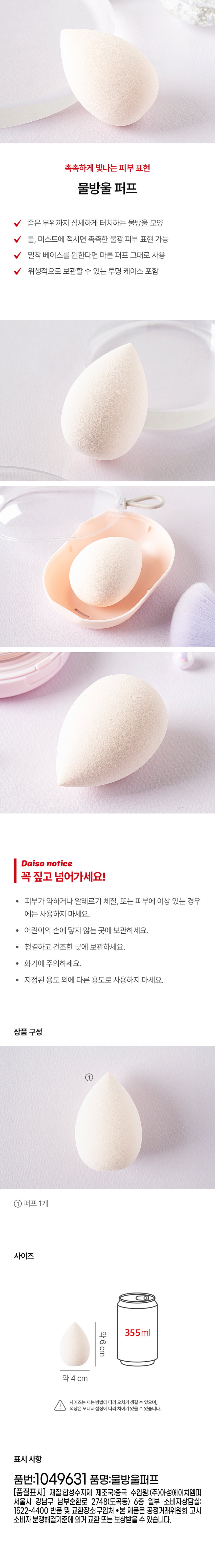 Water drop puff for moist and glowing skin Water drop shape that delicately touches narrow areas When soaked in water or mist, you can express moist and glowing skin If you want a close-fitting base, you can use the dry puff as is Includes a transparent case for hygienic storage Be sure to read this! Do not use if you have weak skin, allergies, or skin abnormalities. Keep out of reach of children. Store in a clean and dry place. Be careful of fire. Do not use for any purpose other than the designated purpose. Product composition ① 1 puff Size Approximately 6cm 355ml Approximately 4cm There may be an error in the size depending on the measurement method, and the color may vary depending on the monitor setting. Display information Item number: 1049631 Item name: Water drop puff [Quality labeling] Material: Synthetic resin Country of manufacture: China Importer: Asung HMP Co., Ltd. 6th floor, 2748 Nambusunhwan-ro, Gangnam-gu, Seoul (Dogok-dong) Partial consumer consultation center: 1522-4400 Return and exchange location: Place of purchase This product can be exchanged or compensated for according to the Fair Trade Commission's notice on consumer dispute resolution standards.