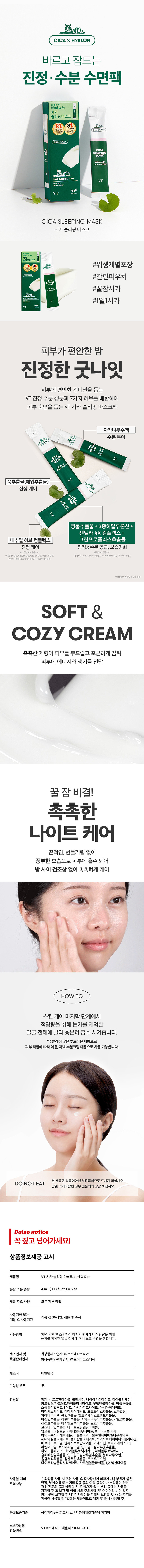 상품명: VT 시카슬리핑 마스크4mlX6ea
용량 또는 중량: 4mL (0.13 fl. oz.)x6ea
제품 주요 사양: 모든 피부타입
사용기한 또는 개봉 전 36개월, 개봉 후 즉시
개봉 후 사용기간
사용방법: 저녁세안 후 스킨케어 마지막 단계에서 수분정돈합니다.
제조업자 및 화장품제조업자: (주)코스메카코리아
책임판매업자 화장품책임판매업자: (주)브이티코스메틱
제조국: 대한민국
기능성 유무: 무
전성분: 정제수, 프로판다이올, 트라이글리세린, 나나이아신아마이드, 일자부담행동라이콜, 발급수세틸 카프릴릭/카프릭트리 트 아시아티 마데카소사이드, 마데 카식애씨 프로폴리스추출물, 스쿠알란, 자작나무수액, 국민더추출물, 동수서일수수꽃다리조추출물, 약모밀추출물, 바질잎추출물, 신선초추출물추출물, 다이 마시멜로보리추출물,명즈마 알곡놀이크릴로일다이메틸타우레 이트/브이 피 코폴리머, 아크릴로일다이메 |틸타우레이트, 세테아릴올리베이 트, 하이드로제네이티드폴리데센, 올, 트라이데세스-10, 베르가 오일, 한국인민족사발생한다양한 라벤더오일, 하이드롤라이즈드하이알루로닉애씨드, 한국어 홀리바질잎추출물, 인도멀 콜,1,2-헥산다이올
사용할 때의 주의사항: 1) 화장품 사용 시 또는 사용 후 직사광선에 의하여 사용부위가 붉은 반점, 부어오름, 가려움증 등의 이상 증상이나 부작용이 나타날 경우에는 전문의 등과 상의할 것. 2) 상처가 있는 부위 등에는 사용을 자제할 것. 가) 어린이의 손이 닿지 않는 곳에 보관할 것. 나) 직사광선을 피해서 보관할 것. 다) 사용 후 반드시 뚜껑을 닫아 보관할 것. 라) 눈가 사용 시 주의할 것. 3) 일회용 제품이므로 개봉 후 즉시 사용할 것.
품질보증기준: 공정거래위원회고시 소비자분쟁해결기준에 의거함
소비자상담: VT코스메틱 고객센터/1661-9456