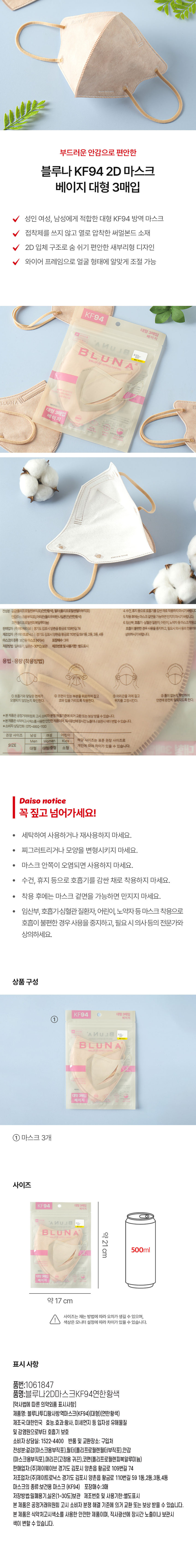 성인 여성, 남성에게 적합한 대형 KF94 방역 마스크 
접착제를 쓰지 않고 열로 압착한 써멀본드 소재 
2D 입체 구조로 숨 쉬기 편안한 새부리형 디자인 
와이어 프레임으로 얼굴 형태에 알맞게 조절 가능 
KF94 
대형 3매입 
베이지 
의약외품 
식약처 허가 
N U / 
B L U N A 
계산바코드 
방역마스크 (KF94 
대형 3매입 
베 이지 
전성분: 걸감(폴리프로필렌부직포)(연한황색), 필터(폴리프로필렌필터부직포) 
안감(마스크용부직포), 머리끈(폴리우레탄나일론끈)(연한황색) 
코편(폴리프로필렌피복알루미늄) 
판매업자:(주)제이웨이브  경기도 김포시 양촌읍 황금로 109번길74 
제조업자:(주)제이트로닉스 | 경기도 김포시 양촌읍 황금로 110번길591동,2동,3동,4동 
마스크의종류: 보건용 마스크 (KF94) 포장매수:3매 
저장방법 : 밀폐용기, 실온(1~30°C) 보관 제조번호 및 사용기한: 별도표시 
권장 사이즈 남성 여성 어린이 
Men Women Kids 해당 사이즈는 표준 권장 사이즈로 
SIZE 개인에 따라 차이가 있을 수 있습니다. 
대형 대형/중형 소형 
Daiso notice 
꼭 짚고 넘어가세요! 
· 세탁하여 사용하거나 재사용하지 마세요. 
· 찌그러트리거나 모양을 변형시키지 마세요. 
· 마스크 안쪽이 오염되면 사용하지 마세요. 
· 수건, 휴지 등으로 호흡기를 감싼 채로 착용하지 마세요. 
· 착용 후에는 마스크 겉면을 가능하면 만지지 마세요. 
· 임산부, 호흡기·심혈관 질환자, 어린이, 노약자등 마스크 착용으로 
호흡이 불편한 경우 사용을 중지하고, 필요시 의사 등의 전문가와 
상의하세요. 
상품 구성 
KF94 대형 3매입 
베이지 
A NU BL 
계산바코드 
B LUN A 
복지트는 
대형 3매입 
베이지 
① 마스크 3개 
사이즈 
KF94 대형 3매입 
베이지 
B LUN A 약21 
500ml 
cm 
대형 3매입 
베이지 
약 17 cm 
사이즈는 재는 방법에 따라 오차가 생길 수 있으며, 
I 
색상은 모니터 설정에 따라 차이가 있을 수 있습니다. 
표시 사항 
품번:1061847 
품명:블루나2D마스크KF94연한황색 
[약사법에 따른 의약외품 표시사항] 
제품명: 블루나루디황사방역마스크(NF94)대형)(연한황색) 
제조국:대한민국 효능.효과:황사, 미세먼지 등 입자성 유해물질 
및 감염원으로부터 호흡기 보호 
소비자 상담실: 1522-4400 반품 및 교환장소: 구입처 
전성분 결정(마스크용부약포) 팔리폴리프로필렌필라부덱포목포)(안감 
(마스크용부직포),머리끈(고정용 귀끈),코편(폴리프로필렌피복알루미늄) 
판매업자:(주)제이웨이브 경기도 김포시 양촌읍 황금로 109번길 74 
저조업자:(주)제이트로닉스 경기도 김포시 양촌읍 황금로 110번길 59 1동,2동,3동,4동 
마스크의 종류:보건용 마스크 (KF94) 포장매수:3매 
저장방법:밀폐용기,실온(1~30도)보관 제조번호 및 사용기한:별도표시 
본 제품은 공정거래위원회 고시 소비자 분쟁 해결 기준에 의거 교환 또는 보상 받을 수 있습니다. 
본 제품은 식약처고시색소를 사용한 안전한 제품이며, 직사광선에 장시간 노출이나 보관시 
색이 변할 수 있습니다.
