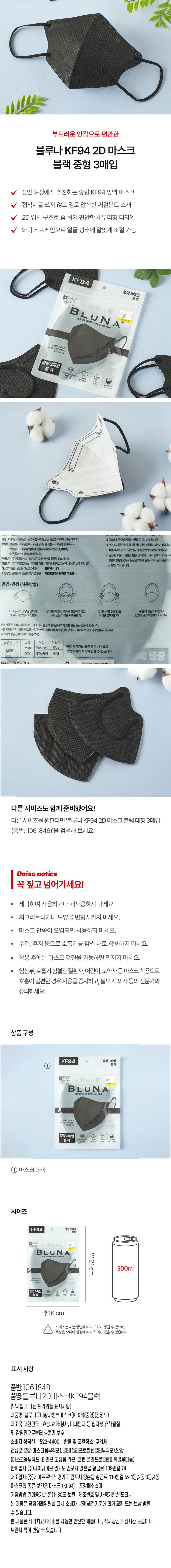부드러운 안감으로 편안한 블루나 KF94 2D 마스크 블랙 중형 3매입 성인 여성에게 추천하는 중형 KF94 방역 마스크 V 접착제를 쓰지 않고 열로 압착한 써멀본드 소재 2D 입체 구조로 숨 쉬기 편안한 새부리형 디자인 와이어 프레임으로 얼굴 형태에 알맞게 조절 가능 KF94 중형 3매입 블랙 의약외품 식약처 허가 U 」 8 BLUNA Ⓡ 블루나투디패션황사방역마스크(KF94) 계산 바코드 숨편한 2D 입체구조 부드러운 소재의 써멀본드 고급 안감 사용 중형 3매입 블랙 독일 더마테스트 완료 마스크인감 새부리형 입체설계(2D) 코와이어 프레임 국내산 원자재 100% 국내제조 효능· 효과:황사, 미세먼지 등입자성 유해물질 및감염원으로부터 호흡기. 보호 3.마스크안쪽이오염되면사용하지마시기바랍니다. 전성분:걸감(폴리프로필렌부직포)(검정색), 필터(폴리프로필렌필터부직포) 4. 수건, 휴지 등으로 호흡기를 감싼채로 착용하지 마시기바랍니다. 인감(마스크용부작포)머리판(폴리우레탄나일론끈)(검장색) 5. 착용 후에는 마스크 겉면을 가능하면 만지지마시기바랍니다. 코판(폴리프로필렌피복알루미늄) 6. 임산부, 호흡기·심혈관 질환자, 어린이, 노약자등마스크착용으로 호흡이 불편한 경우 사용을 중지하고, 필요 시의사등의전문가와 상의하시기바랍니다. 마스크의 종류:보건용마스크(KF94) 포장매수:3매 저장방법:밀폐용기, 실온(1~30°C)보관 제조번호및사용기한:별도표시 용법 ·용량 (착용방법) ① 호흡기와 맞닿은 면체가 오염되지 않았는지 확인한다. ② 코편이 있는 부분을 위로하여 잡고 ③ 머리끈을 귀에 걸고 ④ 틈이 없는지 확인하여 안면에 완전히 밀착되도록 한다. ※본 제품은 공정거래위원회 고시 소비자 분쟁 해결기준에 의거 교환 또는 보상 받을 수 있습니다. ※본제품은 식약처고시색소를사용한 안전한 제품이며, 직사광선에장시간노출이나. 보관시 색이변할수있습니다. ※ 소비자 상담전화:070-4892-1100 권장 사이즈 남성 여성 어린이 Men Women Kids 해당 사이즈는 표준 권장 사이즈로 SIZE 개인에 따라 차이가 있을 수 있습니다. 대형 대형/중형 소형 3D 영중 MADE IN KOREA 다른 사이즈도 함께 준비했어요! 다른 사이즈를 원한다면 '블루나 KF94 2D 마스크 블랙 대형 3매입 (품번: 1061846)'을 검색해 보세요. Daiso notice 꼭 짚고 넘어가세요! · 세탁하여 사용하거나 재사용하지 마세요. · 찌그러트리거나 모양을 변형시키지 마세요. · 마스크 안쪽이 오염되면 사용하지 마세요. · 수건, 휴지 등으로 호흡기를 감싼 채로 착용하지 마세요. · 착용 후에는 마스크 겉면을 가능하면 만지지 마세요. · 임산부, 호흡기·심혈관 질환자, 어린이, 노약자등 마스크 착용으로 호흡이 불편한 경우 사용을 중지하고, 필요 시 의사 등의 전문가와 상의하세요. 상품 구성 KF94 중형 3매입 블랙 의약외품 N U 」 8 식약처 허가 계산바코드 BLUNA Ⓡ 블루나투디패션황사방역마스크(KF94) ·숨편한2D 입체구조 ·부드러운소재의 써멀본드 고급안감 사용 중형 3매입 블랙 독일 더마테스트 완료 마스크인감 새부리형 코와이어 프레임 국내산원자재 100%국내제조 ① 마스크 3개 사이즈 KF94 중형 3매입 블랙 외악외품 BRUN 식약처 허가 계산 프코드 BLUNA 약 Ⓡ 블루나투디패션황사방역마스크(KF94) 21 500ml cm 승련한20입제구조 VINE 소재의 서일랜드 고급인감사용 중형3매입 블랙 해설계(DIO 약 16 cm 사이즈는 재는 방법에 따라 오차가 생길 수 있으며, ! 색상은 모니터 설정에 따라 차이가 있을 수 있습니다. 표시 사항 품번:1061849 품명:블루나2D마스크KF94블랙 [약사법에 따른 의약외품 표시사항] 제품명: 블루나투디황사방역마스크(KF94)중형)(검정색) 제조국:대한민국 효능.효과:황사, 미세먼지 등 입자성 유해물질 및 감염원으로부터 호흡기 보호 소비자 상담실: 1522-4400 반품 및 교환장소: 구입처 전성분 결정(마스크용부작포),글라플리프로필렌글라부작포),안감 (마스크용부직포),머리끈(고정용 귀끈),코편(폴리프로필렌피복알루미늄) 판매업자:(주)제이웨이브 경기도 김포시 양촌읍 황금로 109번길 74 제조업자:(주)제이트로닉스 경기도 김포시 양촌읍 황금로 110번길 59 1동,2동,3동,4동 마스크의 종류:보건용 마스크 (KF94) 포장매수:3매 저장방법:밀폐용기,실온(1~30도)보관 제조번호 및 사용기한:별도표시 본 제품은 공정거래위원회 고시 소비자 분쟁 해결기준에 의거 교환 또는 보상 받을 수 있습니다. 본 제품은 식약처고시색소를 사용한 안전한 제품이며, 직사광선에 장시간 노출이나 보관시 색이 변할 수 있습니다.