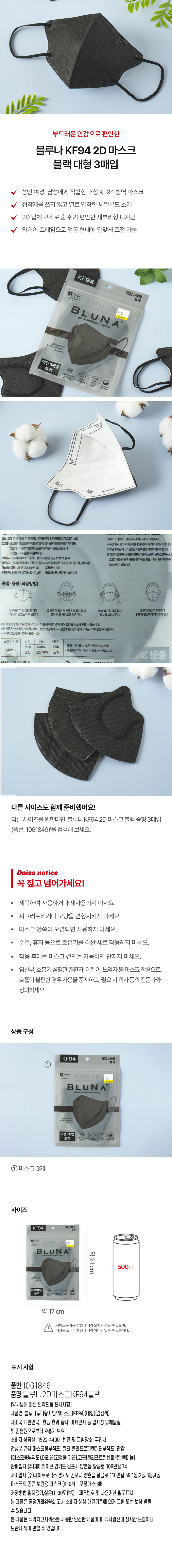 부드러운 안감으로 편안한 블루나 KF94 2D 마스크 블랙 대형 3매입 성인 여성, 남성에게 적합한 대형 KF94 방역 마스크 V 접착제를 쓰지 않고 열로 압착한 써멀본드 소재 V 2D 입체 구조로 숨 쉬기 편안한 새부리형 디자인 와이어 프레임으로 얼굴 형태에 알맞게 조절 가능 KF94 대형 3매입 의약외품 식약처 허가 블랙 N U 」 8 BLUN A 계산바코드 블루나투디패션황사방역마스크(KF94) 숨편한 2D 입체구조 부드러운 소재의 써멀본드 고급 안감 사용 대형 3매입 블랙 독일더마테스트 완료 마스크안감 새부리형 입체설계(2D) 코와이어 프레임 국내산원자재 국내제조 100% ABB가 3GAM 효능· 효과:황사, 미세먼지 등입자성 유해물질 및 감염원으로부터 호흡기. 보호 3.마스크안쪽이오염되면사용하지마시기바랍니다. 전성분:걸감(폴리프로필렌부직포)(검정색), 필터(폴리프로필렌필터부직포) 4. 수건, 휴지 등으로 호흡기를감싼채로 착용하지 마시기바랍니다. 인감(마스크용부작포)머리판(폴리우레탄나일론끈)(검장색) 5. 착용 후에는 마스크 겉면을 가능하면 만지지마시기바랍니다. 코판(폴리프로필렌피복알루미늄) 6. 임산부, 호흡기·심혈관 질환자, 어린이, 노약자등마스크착용으로 호흡이 불편한 경우 사용을 중지하고, 필요시의사등의전문가와 상의하시기바랍니다. 마스크의 종류:보건용마스크(KF94) 포장매수:3매 저장방법:밀폐용기, 실온(1~30°C)보관 제조번호및사용기한:별도표시 용법 ·용량 (착용방법) ① 호흡기와 맞닿은 면체가 오염되지 않았는지 확인한다. ② 코편이 있는 부분을 위로하여 잡고 ③ 머리끈을 귀에 걸고 ④ 틈이 없는지 확인하여 안면에 완전히 밀착되도록 한다. 안감(마스크용부직포)코판(폴리프로필렌피복알루미늄) 머리판(고정용 귀끈) ※본 제품은 공정거래위원회 고시 소비자 분쟁 해결기준에 의거 교환 또는 보상 받을 수 있습니다. ※본제품은 식약처고시색소를사용한 안전한 제품이며, 직사광선에장시간노출이나. 보관시 색이변할수있습니다. ※ 소비자 상담전화:070-4892-1100 권장 사이즈 남성 여성 어린이 Men Women Kids 해당 사이즈는 표준 권장 사이즈로 SIZE 개인에 따라 차이가 있을 수 있습니다. 대형 대형/중형 소형 3D 영중 MADE IN KOREA 다른 사이즈도 함께 준비했어요! 다른 사이즈를 원한다면 '블루나 KF94 2D 마스크 블랙 중형 3매입 (품번: 1061849)'을 검색해 보세요. Daiso notice 꼭 짚고 넘어가세요! · 세탁하여 사용하거나 재사용하지 마세요. · 찌그러트리거나 모양을 변형시키지 마세요. · 마스크 안쪽이 오염되면 사용하지 마세요. · 수건, 휴지 등으로 호흡기를 감싼 채로 착용하지 마세요. · 착용 후에는 마스크 겉면을 가능하면 만지지 마세요. · 임산부, 호흡기·심혈관 질환자, 어린이, 노약자등 마스크 착용으로 호흡이 불편한 경우 사용을 중지하고, 필요 시 의사 등의 전문가와 상의하세요. 상품 구성 KF94 대형 3매입 블랙 + 의약외품 A NU J 8 : 식약처허가 계산바코드 BLUN A 블루나루디패션황사방역마스크(KF94) 숨편한2D입체구조 ·부드러운 소재의써멀본드 고급 안감사용 대형 3매입 블랙 독일더마테스트 완료 새부리형 코와이어 국내산원지재 마스크인감 업체설계(2D) 프레임 100%국내제조 ① 마스크 3개 사이즈 KF94 대형 3매입 블랙 외국외품 A NU J 8 식약처허가 계산바코드 약 BLUN A 블루나루디패션황사방역마스크(KF94) 숨편한2D입체구조 ·부드러운소재에써샐펀드 고급 안감사용 대형 3매입 블랙 독일더마테스트 완료 새부리형 코와이어 국내산원지재 마스크인감 업체설계(2D) 프레임 100%국내제조 ① 마스크 3개 500ml cm 사이즈는 재는 방법에 따라 오차가 생길 수 있으며, 색상은 모니터 설정에 따라 차이가 있을 수 있습니다. 표시 사항 품번:1061846 품명: 블루나투디형사방역마스크KF94블랙 [약사법에 따른 의약외품 표시사항] 제품명: 블루나투디형사방역마스크(KP94)대형)(검정색) 제조국:대한민국 효능.효과:황사, 미세먼지 등 입자성 유해물질 및 감염원으로부터 호흡기 보호 소비자 상담실: 1522-4400 반품 및 교환장소: 구입처 전성분 결정(마스크용부작포),글라플리프로필렌글라부작포),안감(마스크용부직포),머리끈(고정용 귀끈),코편(폴리프로필렌피복알루미늄) 판매업자:(주)제이웨이브 경기도 김포시 양촌읍 황금로 109번길 74 제조업자:(주)제이트로닉스 경기도 김포시 양촌읍 황금로 110번길 59 1동,2동,3동,4동 마스크의 종류:보건용 마스크 (KF94) 포장매수:3매 저장방법:밀폐용기,실온(1~30도)보관 제조번호 및 사용기한:별도표시 본 제품은 공정거래위원회 고시 소비자 분쟁 해결기준에 의거 교환 또는 보상 받을 수 있습니다. 본 제품은 식약처고시색소를 사용한 안전한 제품이며, 직사광선에 장시간 노출이나 보관시 색이 변할 수 있습니다.