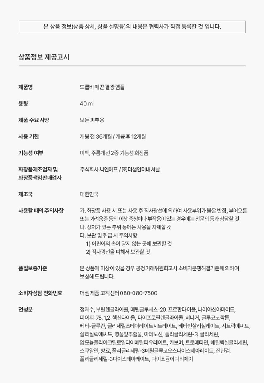 상품명: 드롭비매끈 결광 앰플
용량: 40ml
제품 주요 사양: 모든 피부용
사용 기한: 개봉 전 36개월 / 개봉 후 12개월
기능성 여부: 미백, 주름개선 2중 기능성 화장품
화장품제조업자 및 판매업자: 주식회사 씨엔에프 / (주)더샘인터내셔날
제조국: 대한민국
사용할 때의 주의사항:
1. 화장품 사용 시 또는 사용 후 직사광선에 의하여 사용부위가 붉은 반점, 부어오름 또는 가려움증 등의 이상 증상이나 부작용이 있는 경우에는 전문의 등과 상담할 것
2. 상처가 있는 부위 등에는 사용을 자제할 것
보관 및 취급 시 주의사항:
1. 어린이의 손이 닿지 않는 곳에 보관할 것
2. 직사광선을 피해서 보관할 것
품질보증기준: 본 상품에 이상이 있을 경우 공정거래위원회 고시 소비자분쟁해결기준에 의하여 보상해 드립니다.
소비자상담 전화번호: 더샘 제품 고객센터 080-080-7500
전성분: 정제수, 부틸렌글라이콜, 메틸글루세스-20, 프로판다이올, 나이아신아마이드,
피이지-75, 1,2-헥산다이올, 다이프로필렌글라이콜, 비니거, 글루코노 락톤,
베타-글루칸, 글리세릴스테아레이트시트레이트, 베타인살리실레이트, 시트릭애씨드,
살리실릭애씨드, 병풀잎추출물, 아데노신, 폴리글리세린-3, 글리세린,
암모늄폴리아크릴로일다이메틸타우레이트, 카보머, 트로메타민, 에틸헥실글리세린,
스쿠알란, 향료, 폴리글리세릴-3메틸글루코오스다이스테아레이트, 잔탄검,
폴리글리세릴-3다이스테아레이트, 다이소듐이디티에이