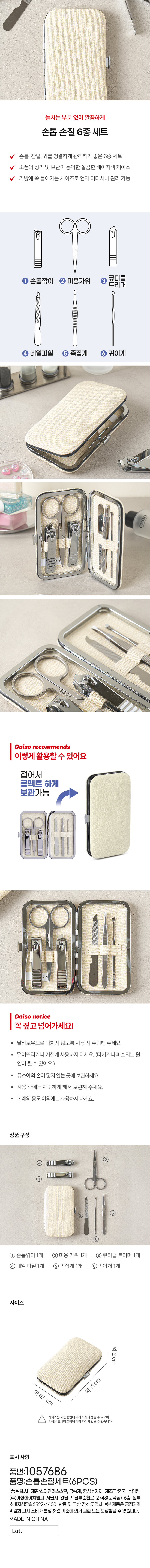 손톱 손질 6종 세트 손톱, 잔털, 귀를 청결하게 관리하기 좋은 6종 세트 V 소품의 정리 및 보관이 용이한 깔끔한 베이지색 케이스 가방에 쏙 들어가는 사이즈로 언제 어디서나 관리 가능 큐티클 1 손톱깎이 2 미용가위 3 트리머 4 네일파일 5 족집게 귀이개 STAINLESS STAINLESS STAINLESS Daiso recommends 이렇게 활용할 수 있어요 접어서 콤팩트 하게 보관가능 Daiso notice 꼭 짚고 넘어가세요! · 날카로우므로 다치지 않도록 사용 시 주의해 주세요. · 떨어뜨리거나 거칠게 사용하지 마세요. (다치거나 파손되는 원인이 될 수 있어요.) · 유소아의 손이 닿지 않는 곳에 보관하세요 · 사용 후에는 깨끗하게 해서 보관해 주세요. ● 본래의 용도 이외에는 사용하지 마세요. 상품 구성 ① 손톱깎이 1개 ② 미용 가위 1개 ③ 큐티클 트리머 1개 ④ 네일 파일 1개 ⑤ 족집게 1개 ⑥ 귀이개 1개 사이즈 약 2 cm 약 11 cm 약 6.5 cm 사이즈는 재는 방법에 따라 오차가 생길 수 있으며, I 색상은 모니터 설정에 따라 차이가있을 수 있습니다. 표시 사항 품번:1057686 품명:손톱손질세트(6PCS) (품질표시) 재질:스테인리스스틸, 금속제, 합성수지제 제조국:중국 수입원: (주)아성에이치엠피 서울시 강남구 남부순환로 2748(도곡동) 6층 일부 소비자상담실:1522-4400 반품 및 교환 장소:구입처 ●본 제품은 공정거래위원회 고시 소비자 분쟁 해결 기준에 의거 교환 또는 보상받을 수 있습니다. MADE IN CHINA Lot.