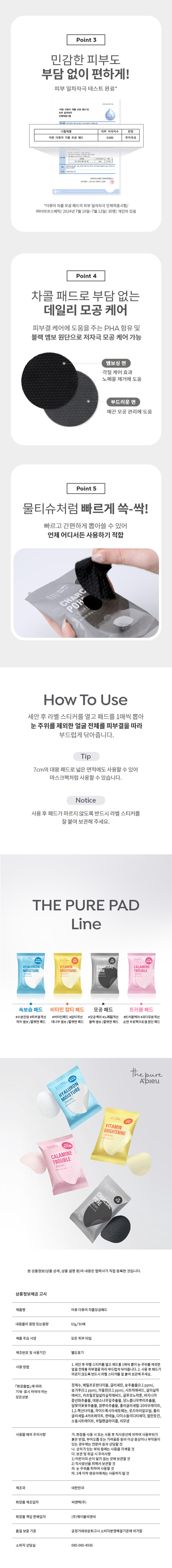 제품명: 어퓨 더퓨어차콜모공패드
내용물의 용량 또는 중량: 57g/30매
제품 주요 사양: 모든 피부 타입
제조번호 및 사용기간: 별도 표기
사용방법: 1. 세안 후 라벨 스티커를 열고 패드를 1매씩 뽑아 눈 주위를 제외한 얼굴 전체를 피부결을 따라 부드럽게 닦아줍니다. 2. 사용 후 패드가 마르지않도록 반드시 라벨 스티커를 잘 붙여 보관해 주세요.
모든 성분: 정제수, 메틸프로판다이올, 글리세린, 숯추출물(0.1ppm), 숯가루(0.1 ppm), 카올린(0. 1 ppm), 시트릭애씨드, 살리실릭 애씨드, 카프릴로일살리실릭애씨드, 글루코노락톤, 버지니아풍년화추출물, 대왕소나무잎추출물, 당느릅나무뿌리추출물, 달맞이꽃꽃추출물, 칡뿌리추출물, 폴리글리세릴-10라우레이트, 1,2- 헥산다이올, 하이드록시아세토페논, 로즈마리잎오일, 폴리글리세릴-4카프레이트, 판테놀, 다이소듐이디티에이, 알란토인, 소듐시트레이트, 부틸렌글라이콜, 리모넨
사용할 때의 주의사항: 가. 화장품 사용 시 또는 사용 후 직사광선에 의하여 사용 부위가 붉은 반점, 부어오름 또는 가려움증 등의 이상 증상이나 부작용이 있는 경우에는 전문의 등과 상담할 것 나. 상처가 있는 부위 등에는 사용을 자제할 것 다. 보관 및 취급 시 주의사항 1) 어린이의 손이 닿지 않는 곳에 보관할 것 2) 직사광선을 피해서 보관할 것 라. 눈 주위를 피하여 사용할 것 마. 3세 이하 영유아에게는 사용하지 말 것
제조국: 대한민국
화장품 제조업자: 씨앤텍(주)
화장품 책임: 판매업자 (주)에이블씨엔씨
품질보증 기준: 공정거래위원회 고시 소비자분쟁해결기준에 의거함
소비자상담실: 080-080-4936