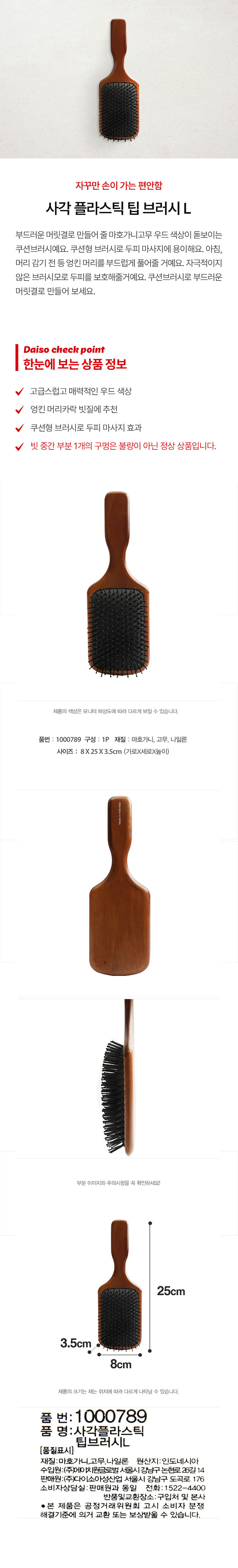 자꾸만 손이 가는 편안함 사각 플라스틱 팁 브러시L 부드러운 머릿결로 만들어 줄 쿠션브러시예요. 쿠션형 브러시로 두피 마사지에 용이해요. 아침, 머리 감기 전 등 엉킨 머리를 부드럽게 풀어줄 거예요. 자극적이지 않은 브러시모로 두피를 보호해줄 거예요. 쿠션브러시로 부드러운 머릿결로 만들어 보세요. 고급스럽고 매력적인 우드 색상 엉킨 머리카락 빗질에 추천 쿠션형 브러시로 두피 마사지 효과 빗 중간 부분 1개의 구멍은 불량이 아닌 정상 상품입니다. 제품의 색상은 모니터 해상도에 따라 다르게 보일 수 있습니다. 품번: 1000789 구성: 1P 재질: 마호가니, 고무, 나일론 사이즈: 8X25X3.5cm (가로X세로X높이) 부분 이미지와 주의사항을 꼭 확인하세요! 25cm 3.5cm 8cm 제품의 크기는 재는 위치에 따라 다르게 나타날 수 있습니다. 품 번: 1000789 품 명: 사각플라스틱 팁브러시L (품질표시) 재질:마호가니,고무,나일론 원산지:인도네시아 수입원:(주)에이치원글로벌 서울시강남구논현로26길 14 판매원:(주)다이소아성산업 서울시 강남구 도곡로 176 소비자상담실:판매원과 동일 전화: 1522-4400 반품및교환장소:구입처 및 본사 · 본 제품은 공정거래위원회 고시 소비자 분쟁 해결기준에 의거 교환 또는 보상받을 수 있습니다.