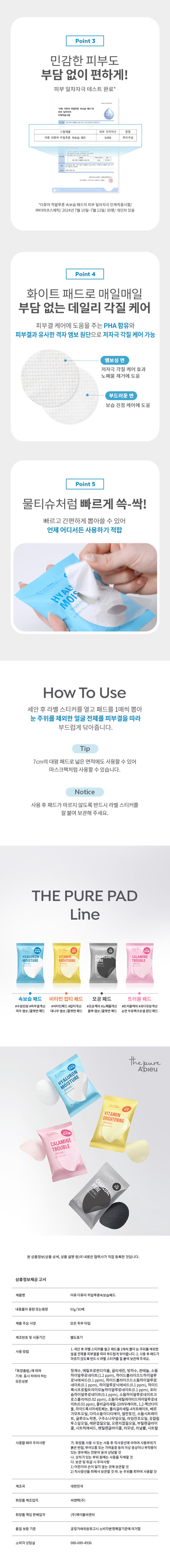 제품명: 어퓨 더퓨어 히알루론속보습패드

내용물의 용량 또는 중량: 57g/30매

제품주요 사양: 모든 피부 타입

제조번호 및 사용기간: 별도 표기

사용방법: 1. 세안 후 라벨 스티커를 열고 패드를 1매씩 뽑아 눈 주위를 제외한 얼굴 전체를 피부결을 따라 부드럽게 닦아줍니다. 2. 사용 후 패드가 마르지 않도록 반드시 라벨 스티커를 잘 붙여 보관해 주세요.

모든 성분: 정제수, 메틸프로판다이올, 글리세린, 빙하수, 판테놀, 소듐하이알루로네이트(1.2ppm), 하이드로콜라이즈드하이알루로닉애씨드(0.1ppm), 하이드로콜라이즈드소듐하이알루로네이트(0.1ppm), 하이알루로닉애씨드(0.1 ppm), 하이드록시프로필트라이모늄하이알루로네이트 트(0.1ppm), 포타슘하이알루로네이트(0.1ppm), 소듐하이알루로네이트크로스폴리머(0.02ppm), 소듐아세틸레이티드하이알루로네이트(0.01 ppm), 폴리글리세릴-10라우레이트, 1,2-헥산다이올, 하이드록시아세토페논, 폴리글리세릴-4카프레이트, 베르가모트오일, 다이소듐이디티에이, 알란토인, 소듐시트레이트, 글루코노락톤, 구주소나무잎오일, 라임전초오일, 유칼립투스잎오일, 레몬껍질오일, 오렌지껍질오일, 부틸렌글라이콜, 시트릭애씨드, 펜틸렌글라이콜, 리모넨, 리날룰, 시트랄

사용할 때의 주의사항: 
가. 화장품 사용 시 또는 사용 후 직사광선에 의하여 사용부위가 붉은반점, 부어오름 또는 가려움증 등의 이상 증상이나 부작용이 있는 경우에는 전문의 등과 상담할 것
나. 상처가 있는 부위 등에는 사용을 자제할 것
다. 보관 및 취급 시 주의사항
1) 어린이의 손이 닿지 않는 곳에 보관할 것
② 직사광선을 피해서 보관할 것
라. 눈 주위를 피하여 사용할 것

제조국: 대한민국

화장품 제조업자: 씨앤텍(주)

화장품 책임 판매업자: (주)에이블씨엔씨

품질 보증 기준: 공정거래위원회 고시 소비자분쟁해결기준에 의거함

소비자 상담실: 080-080-4936