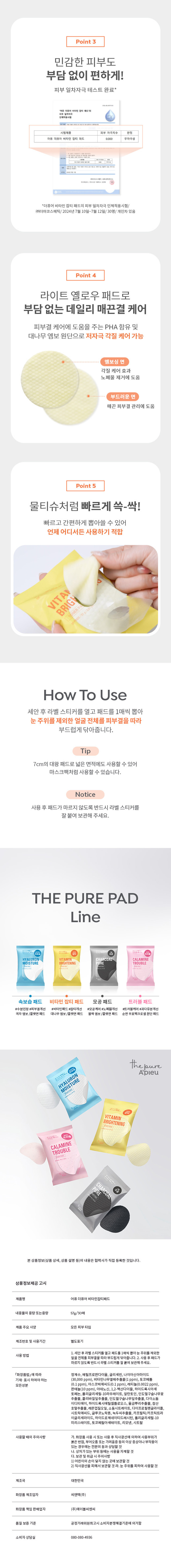 상품 이름: 어퓨 더퓨어 비타민 잡티 패드
용량: 57g/30매
사용방법: 세안 후 라벨 스티커를 열고 패드를 1매씩 뽑아 눈 주위를 제외한 얼굴 전체를 피부결을 따라 부드럽게 닦아줍니다. 사용 후 패드가 마르지 않도록 반드시 라벨 스티커를 잘 붙여 보관해주세요.
모든 성분: 정제수, 메틸프로판다이올, 글리세린, 나이아신아마이드 30,000ppm, 비타민나무열매추출물 1ppm, 토코페롤 0.1ppm, 아스코빅애씨드 0.1ppm, 레티놀 0.0022ppm, 판테놀 10ppm, 아데노신, 1,2-헥산다이올, 하이드록시아세톤, 폴리글리세릴-10라우레이트, 알란토인, 인도멀구슬나무꽃추출물, 흘리바질잎추출물, 인도멀구슬나무잎추출물, 다이소듐이디티에이, 하이드록시에틸셀룰로오스, 울금뿌리추출물, 참산호말추출물, 레몬껍질오일, 소듐시트레이트, 다이프로필렌글라이콜, 시트릭애씨드, 글루코노락톤, 녹두씨추출물, 카프릴릭/카프릭트라이글리세라이드, 하이드로제네이티드레시틴, 폴리글리세릴-10미리스테이트,토코페릴아세테이트, 리모넨, 시트랄
주의사항: 화장품 사용 시 또는 사용 후 직사광선에 의하여 사용 부위가 붉은 반점, 부어오름 또는 가려움증 등의 이상 증상이나 부작용이 있는 경우에는 전문의 등과 상담할 것, 상처가 있는 부위 등에는 사용을 자제할 것, 보관 및 취급 시 주의사항 1) 어린이의 손이 닿지 않는 곳에 보관할 것 2) 직사광선을 피해서 보관할 것, 눈 주위를 피하여 사용할 것