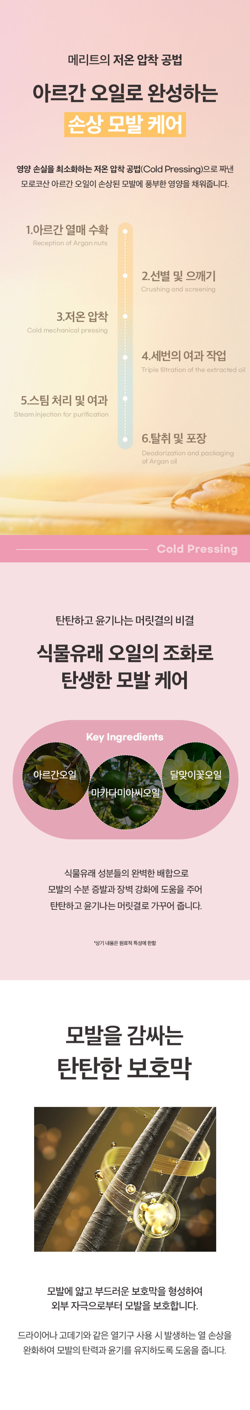 메리트 미라클 아르간 헤어오일 플로럴 블룸 95ml
Merit Miracle Argan Charmling Hair Miracle Floral Bloom 95ml
찰랑이는 머릿결을 위한 단한 방울의 기적
메리트 미라클 아르간 헤어오일 플로럴 블룸 95ml
순도 100% 모로코 아르간 오일 함유
리얼 아르간 오일 극손상모 케어 헤어 퍼퓸 오일
저온 압착 공법 식물유래 성분 배합 부드럽고 풍부한 향
전문가의 노하우를 담았습니다.
MERIT는 오랜 시간 사랑받아온 전문가의 노하우를 바탕으로,
당신의 일상에 특별함을 더하기 위해 탄생했습니다.
전문가의 손길로 완성되는 나만의 스타일. MERIT는 당신의 아름다움과 가치를 응원합니다.
MERIT의 특별함을 경험해보세요.
다채로운 향과 리얼 아르간 오일의 완벽한 조화
잦은 염색과 펌으로 손상된 모발에 깊은 영양과 보습을 더해, 매끄럽고 윤기나는 머릿결을 연출해줍니다.
메리트의 저온 압착 공법 아르간 오일로 완성하는 손상 모발 케어
영양 손실을 최소화하는 저온 압착 공법(Cold Pressing)으로 짜낸 모로코산 아르간 오일이 손상된 모발에 풍부한 영양을 채워줍니다.
1. 아르간 열매 수확
2. 선별 및 으깨기
3. 저온 압착
4. 세번의 여과 작업
5. 스팀 처리 및 여과
6. 탈취 및 포장
Cold Pressing
탄탄하고 윤기나는 머릿결의 비결
식물유래 오일의 조화로 탄생한 모발 케어
Key Ingredients
아르간 오일 달맞이꽃 오일 마카다미아씨 오일
식물유래 성분들의 완벽한 배합으로 모발의 수분 증발과 장벽 강화에 도움을 주어 탄탄하고 윤기나는 머릿결로 가꾸어 줍니다.
*상기 내용은 원료적 특성에 한함
모발을 감싸는 탄탄한 보호막
모발에 얇고 부드러운 보호막을 형성하여 외부 자극으로부터 모발을 보호합니다.
드라이어나 고데기와 같은 열기구 사용 시 발생하는 열 손상을 완화하여 모발의 탄력과 윤기를 유지하도록 도움을 줍니다.
한 올 한 올 실크 코팅
부드럽게 스며드는 산뜻한 오일 포뮬러
산뜻한 오일 포뮬러가 모발을 차분하게 정리하고 건강한 윤기를 더합니다.
모발 뭉침과 잔여감 없는 사용감으로 산뜻하고 기분 좋은 사용감을 선사합니다.
손상된 모발이 눈부신 광채를 되찾는 순간
손상되고 거칠었던 모발이 매끄럽고 찰랑이는 머릿결로 완성됩니다.
Floral Bloom 95ml
따뜻하고 포근한 플로럴 머스크향
풍성한 꽃과 싱그러운 과일향이 부드러운 조화를 이루어 따뜻하고 우아한 분위기를 선사합니다.
Top Peach, Orange,grape, Mango
Middle Floral Bloom 95ml
Osamay springday it feels Like walking In a fresh flowergarden
Merit Miracle Argan Base Musk, Sandalwood, Amber
Fresh Fruity Floral Musk Fragrance
On a sunny spring day, if feels like walking In a fresh flowergarden.
HOW TO USE
01 샴푸 후 타올 드라이 한 젖은 모발 전체에 적당량을 덜어 골고루 발라줍니다.
02 손상된 모발 끝에 다시 발라주면 더욱 부드러운 머릿결을 느낄 수 있습니다.
Tip 풍부한 향을 느끼고 싶을 때 수시로 덧 발라주면 부드러운 향기케어가 가능합니다.
제품명 메리트미라클아르간헤어오일(플로럴블룸)
내용물의 용량 또는 중량 95ml
제품 주요 사양 모든 피부 타입
제조번호 및 사용기간 제조일로부터 36개월(개봉후 12개월) 이내 사용을 권장
사용방법 샴푸 후 타올 드라이 한 젖은 모발 전체에 적당량을 덜어 골고루 발라줍니다. 손상된 모발 끝에 다시 발라주면 더욱 부드러운 머릿결을 느낄 수 있습니다.
기능성 화장품 여부 해당없음
전성분 다이메티콘, 아이소도데케인, 다이메티콘올, 카프릴릭/카프릭 트라이글리세라이드, 아이소프로필미리스테이트, 오일팜오일, 한련초추출물, 인도멀구슬나무잎추출물, 아르간커넬오일(100 ppm), 드럼스틱씨오일, 마카다미아씨오일, 달맞이꽃오일, 스쿠알란, 사카라이드아이소머레이트, 트레할로오스, 토코페롤, 정제수, 시트릭애씨드, 소듐시트레이트, 향료, 헥실신남알, 시트로넬올, 리모넨, 제라니올, 벤질벤조에이트, 리날룰, 알파-아이소메틸아이오논
1) 화장품 사용 시 또는 사용 후 직사광선에 의하여 사용부위가 붉은 반점, 부어오름 또는 가려움증 등의 이상 증상이나 부작용이 있는 경우에는 전문의 등과 상담할 것
2) 상처가 있는 부위 등에는 사용을 자제할 것
사용 할 때의 주의사항
3) 눈에 들어갔을 때에는 즉시 씻어낼 것
4) 보관 및 취급시 주의사항
가) 어린이의 손이 닿지 않는 곳에 보관할 것
나) 직사광선을 피해서 보관할 것
제조국 대한민국
제조자 및 제조판매업자 (주)웰코스
본 제품에 이상이 있을 경우 공정거래위원회 고시 '소비자 분쟁 품질보증기준'에 의거 보상해 드립니다.
소비자상담실 080-761-5432