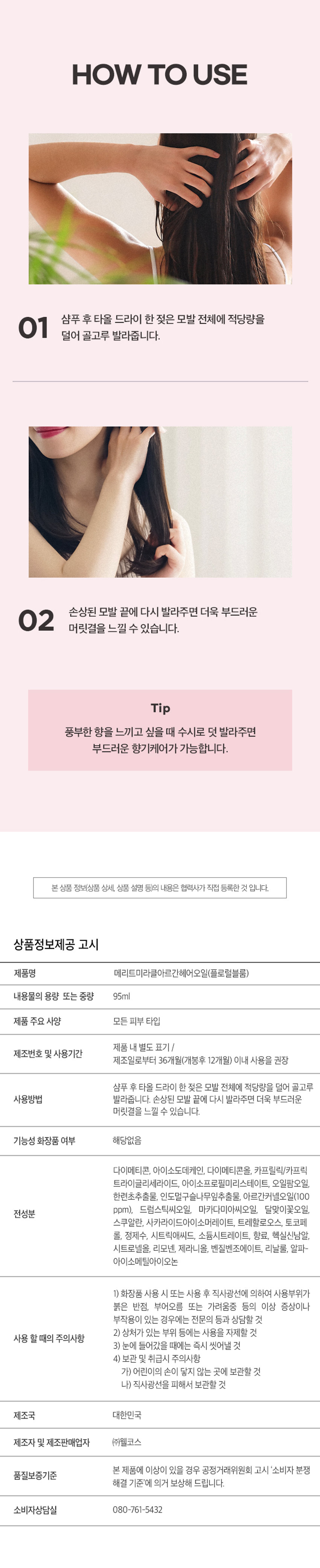 메리트 미라클 아르간 헤어오일 플로럴 블룸 95ml
Merit Miracle Argan Charmling Hair Miracle Floral Bloom 95ml
찰랑이는 머릿결을 위한 단한 방울의 기적
메리트 미라클 아르간 헤어오일 플로럴 블룸 95ml
순도 100% 모로코 아르간 오일 함유
리얼 아르간 오일 극손상모 케어 헤어 퍼퓸 오일
저온 압착 공법 식물유래 성분 배합 부드럽고 풍부한 향
전문가의 노하우를 담았습니다.
MERIT는 오랜 시간 사랑받아온 전문가의 노하우를 바탕으로,
당신의 일상에 특별함을 더하기 위해 탄생했습니다.
전문가의 손길로 완성되는 나만의 스타일. MERIT는 당신의 아름다움과 가치를 응원합니다.
MERIT의 특별함을 경험해보세요.
다채로운 향과 리얼 아르간 오일의 완벽한 조화
잦은 염색과 펌으로 손상된 모발에 깊은 영양과 보습을 더해, 매끄럽고 윤기나는 머릿결을 연출해줍니다.
메리트의 저온 압착 공법 아르간 오일로 완성하는 손상 모발 케어
영양 손실을 최소화하는 저온 압착 공법(Cold Pressing)으로 짜낸 모로코산 아르간 오일이 손상된 모발에 풍부한 영양을 채워줍니다.
1. 아르간 열매 수확
2. 선별 및 으깨기
3. 저온 압착
4. 세번의 여과 작업
5. 스팀 처리 및 여과
6. 탈취 및 포장
Cold Pressing
탄탄하고 윤기나는 머릿결의 비결
식물유래 오일의 조화로 탄생한 모발 케어
Key Ingredients
아르간 오일 달맞이꽃 오일 마카다미아씨 오일
식물유래 성분들의 완벽한 배합으로 모발의 수분 증발과 장벽 강화에 도움을 주어 탄탄하고 윤기나는 머릿결로 가꾸어 줍니다.
*상기 내용은 원료적 특성에 한함
모발을 감싸는 탄탄한 보호막
모발에 얇고 부드러운 보호막을 형성하여 외부 자극으로부터 모발을 보호합니다.
드라이어나 고데기와 같은 열기구 사용 시 발생하는 열 손상을 완화하여 모발의 탄력과 윤기를 유지하도록 도움을 줍니다.
한 올 한 올 실크 코팅
부드럽게 스며드는 산뜻한 오일 포뮬러
산뜻한 오일 포뮬러가 모발을 차분하게 정리하고 건강한 윤기를 더합니다.
모발 뭉침과 잔여감 없는 사용감으로 산뜻하고 기분 좋은 사용감을 선사합니다.
손상된 모발이 눈부신 광채를 되찾는 순간
손상되고 거칠었던 모발이 매끄럽고 찰랑이는 머릿결로 완성됩니다.
Floral Bloom 95ml
따뜻하고 포근한 플로럴 머스크향
풍성한 꽃과 싱그러운 과일향이 부드러운 조화를 이루어 따뜻하고 우아한 분위기를 선사합니다.
Top Peach, Orange,grape, Mango
Middle Floral Bloom 95ml
Osamay springday it feels Like walking In a fresh flowergarden
Merit Miracle Argan Base Musk, Sandalwood, Amber
Fresh Fruity Floral Musk Fragrance
On a sunny spring day, if feels like walking In a fresh flowergarden.
HOW TO USE
01 샴푸 후 타올 드라이 한 젖은 모발 전체에 적당량을 덜어 골고루 발라줍니다.
02 손상된 모발 끝에 다시 발라주면 더욱 부드러운 머릿결을 느낄 수 있습니다.
Tip 풍부한 향을 느끼고 싶을 때 수시로 덧 발라주면 부드러운 향기케어가 가능합니다.
제품명 메리트미라클아르간헤어오일(플로럴블룸)
내용물의 용량 또는 중량 95ml
제품 주요 사양 모든 피부 타입
제조번호 및 사용기간 제조일로부터 36개월(개봉후 12개월) 이내 사용을 권장
사용방법 샴푸 후 타올 드라이 한 젖은 모발 전체에 적당량을 덜어 골고루 발라줍니다. 손상된 모발 끝에 다시 발라주면 더욱 부드러운 머릿결을 느낄 수 있습니다.
기능성 화장품 여부 해당없음
전성분 다이메티콘, 아이소도데케인, 다이메티콘올, 카프릴릭/카프릭 트라이글리세라이드, 아이소프로필미리스테이트, 오일팜오일, 한련초추출물, 인도멀구슬나무잎추출물, 아르간커넬오일(100 ppm), 드럼스틱씨오일, 마카다미아씨오일, 달맞이꽃오일, 스쿠알란, 사카라이드아이소머레이트, 트레할로오스, 토코페롤, 정제수, 시트릭애씨드, 소듐시트레이트, 향료, 헥실신남알, 시트로넬올, 리모넨, 제라니올, 벤질벤조에이트, 리날룰, 알파-아이소메틸아이오논
1) 화장품 사용 시 또는 사용 후 직사광선에 의하여 사용부위가 붉은 반점, 부어오름 또는 가려움증 등의 이상 증상이나 부작용이 있는 경우에는 전문의 등과 상담할 것
2) 상처가 있는 부위 등에는 사용을 자제할 것
사용 할 때의 주의사항
3) 눈에 들어갔을 때에는 즉시 씻어낼 것
4) 보관 및 취급시 주의사항
가) 어린이의 손이 닿지 않는 곳에 보관할 것
나) 직사광선을 피해서 보관할 것
제조국 대한민국
제조자 및 제조판매업자 (주)웰코스
본 제품에 이상이 있을 경우 공정거래위원회 고시 '소비자 분쟁 품질보증기준'에 의거 보상해 드립니다.
소비자상담실 080-761-5432