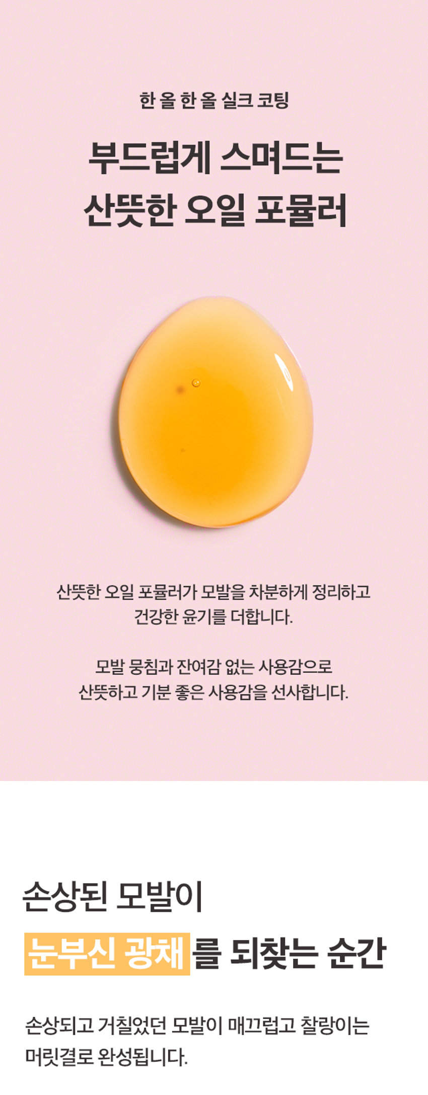 메리트 미라클 아르간 헤어오일 플로럴 블룸 95ml
Merit Miracle Argan Charmling Hair Miracle Floral Bloom 95ml
찰랑이는 머릿결을 위한 단한 방울의 기적
메리트 미라클 아르간 헤어오일 플로럴 블룸 95ml
순도 100% 모로코 아르간 오일 함유
리얼 아르간 오일 극손상모 케어 헤어 퍼퓸 오일
저온 압착 공법 식물유래 성분 배합 부드럽고 풍부한 향
전문가의 노하우를 담았습니다.
MERIT는 오랜 시간 사랑받아온 전문가의 노하우를 바탕으로,
당신의 일상에 특별함을 더하기 위해 탄생했습니다.
전문가의 손길로 완성되는 나만의 스타일. MERIT는 당신의 아름다움과 가치를 응원합니다.
MERIT의 특별함을 경험해보세요.
다채로운 향과 리얼 아르간 오일의 완벽한 조화
잦은 염색과 펌으로 손상된 모발에 깊은 영양과 보습을 더해, 매끄럽고 윤기나는 머릿결을 연출해줍니다.
메리트의 저온 압착 공법 아르간 오일로 완성하는 손상 모발 케어
영양 손실을 최소화하는 저온 압착 공법(Cold Pressing)으로 짜낸 모로코산 아르간 오일이 손상된 모발에 풍부한 영양을 채워줍니다.
1. 아르간 열매 수확
2. 선별 및 으깨기
3. 저온 압착
4. 세번의 여과 작업
5. 스팀 처리 및 여과
6. 탈취 및 포장
Cold Pressing
탄탄하고 윤기나는 머릿결의 비결
식물유래 오일의 조화로 탄생한 모발 케어
Key Ingredients
아르간 오일 달맞이꽃 오일 마카다미아씨 오일
식물유래 성분들의 완벽한 배합으로 모발의 수분 증발과 장벽 강화에 도움을 주어 탄탄하고 윤기나는 머릿결로 가꾸어 줍니다.
*상기 내용은 원료적 특성에 한함
모발을 감싸는 탄탄한 보호막
모발에 얇고 부드러운 보호막을 형성하여 외부 자극으로부터 모발을 보호합니다.
드라이어나 고데기와 같은 열기구 사용 시 발생하는 열 손상을 완화하여 모발의 탄력과 윤기를 유지하도록 도움을 줍니다.
한 올 한 올 실크 코팅
부드럽게 스며드는 산뜻한 오일 포뮬러
산뜻한 오일 포뮬러가 모발을 차분하게 정리하고 건강한 윤기를 더합니다.
모발 뭉침과 잔여감 없는 사용감으로 산뜻하고 기분 좋은 사용감을 선사합니다.
손상된 모발이 눈부신 광채를 되찾는 순간
손상되고 거칠었던 모발이 매끄럽고 찰랑이는 머릿결로 완성됩니다.
Floral Bloom 95ml
따뜻하고 포근한 플로럴 머스크향
풍성한 꽃과 싱그러운 과일향이 부드러운 조화를 이루어 따뜻하고 우아한 분위기를 선사합니다.
Top Peach, Orange,grape, Mango
Middle Floral Bloom 95ml
Osamay springday it feels Like walking In a fresh flowergarden
Merit Miracle Argan Base Musk, Sandalwood, Amber
Fresh Fruity Floral Musk Fragrance
On a sunny spring day, if feels like walking In a fresh flowergarden.
HOW TO USE
01 샴푸 후 타올 드라이 한 젖은 모발 전체에 적당량을 덜어 골고루 발라줍니다.
02 손상된 모발 끝에 다시 발라주면 더욱 부드러운 머릿결을 느낄 수 있습니다.
Tip 풍부한 향을 느끼고 싶을 때 수시로 덧 발라주면 부드러운 향기케어가 가능합니다.
제품명 메리트미라클아르간헤어오일(플로럴블룸)
내용물의 용량 또는 중량 95ml
제품 주요 사양 모든 피부 타입
제조번호 및 사용기간 제조일로부터 36개월(개봉후 12개월) 이내 사용을 권장
사용방법 샴푸 후 타올 드라이 한 젖은 모발 전체에 적당량을 덜어 골고루 발라줍니다. 손상된 모발 끝에 다시 발라주면 더욱 부드러운 머릿결을 느낄 수 있습니다.
기능성 화장품 여부 해당없음
전성분 다이메티콘, 아이소도데케인, 다이메티콘올, 카프릴릭/카프릭 트라이글리세라이드, 아이소프로필미리스테이트, 오일팜오일, 한련초추출물, 인도멀구슬나무잎추출물, 아르간커넬오일(100 ppm), 드럼스틱씨오일, 마카다미아씨오일, 달맞이꽃오일, 스쿠알란, 사카라이드아이소머레이트, 트레할로오스, 토코페롤, 정제수, 시트릭애씨드, 소듐시트레이트, 향료, 헥실신남알, 시트로넬올, 리모넨, 제라니올, 벤질벤조에이트, 리날룰, 알파-아이소메틸아이오논
1) 화장품 사용 시 또는 사용 후 직사광선에 의하여 사용부위가 붉은 반점, 부어오름 또는 가려움증 등의 이상 증상이나 부작용이 있는 경우에는 전문의 등과 상담할 것
2) 상처가 있는 부위 등에는 사용을 자제할 것
사용 할 때의 주의사항
3) 눈에 들어갔을 때에는 즉시 씻어낼 것
4) 보관 및 취급시 주의사항
가) 어린이의 손이 닿지 않는 곳에 보관할 것
나) 직사광선을 피해서 보관할 것
제조국 대한민국
제조자 및 제조판매업자 (주)웰코스
본 제품에 이상이 있을 경우 공정거래위원회 고시 '소비자 분쟁 품질보증기준'에 의거 보상해 드립니다.
소비자상담실 080-761-5432