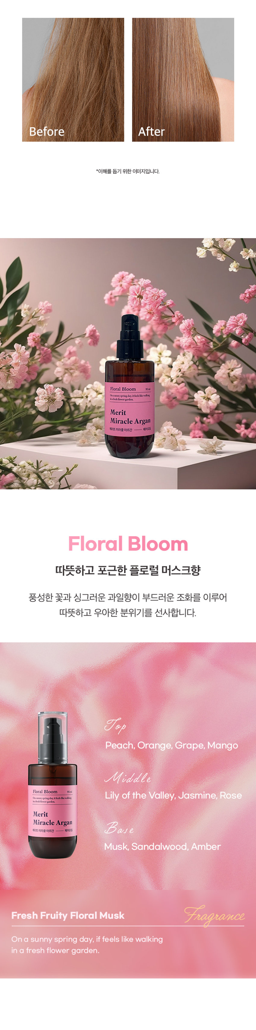 메리트 미라클 아르간 헤어오일 플로럴 블룸 95ml
Merit Miracle Argan Charmling Hair Miracle Floral Bloom 95ml
찰랑이는 머릿결을 위한 단한 방울의 기적
메리트 미라클 아르간 헤어오일 플로럴 블룸 95ml
순도 100% 모로코 아르간 오일 함유
리얼 아르간 오일 극손상모 케어 헤어 퍼퓸 오일
저온 압착 공법 식물유래 성분 배합 부드럽고 풍부한 향
전문가의 노하우를 담았습니다.
MERIT는 오랜 시간 사랑받아온 전문가의 노하우를 바탕으로,
당신의 일상에 특별함을 더하기 위해 탄생했습니다.
전문가의 손길로 완성되는 나만의 스타일. MERIT는 당신의 아름다움과 가치를 응원합니다.
MERIT의 특별함을 경험해보세요.
다채로운 향과 리얼 아르간 오일의 완벽한 조화
잦은 염색과 펌으로 손상된 모발에 깊은 영양과 보습을 더해, 매끄럽고 윤기나는 머릿결을 연출해줍니다.
메리트의 저온 압착 공법 아르간 오일로 완성하는 손상 모발 케어
영양 손실을 최소화하는 저온 압착 공법(Cold Pressing)으로 짜낸 모로코산 아르간 오일이 손상된 모발에 풍부한 영양을 채워줍니다.
1. 아르간 열매 수확
2. 선별 및 으깨기
3. 저온 압착
4. 세번의 여과 작업
5. 스팀 처리 및 여과
6. 탈취 및 포장
Cold Pressing
탄탄하고 윤기나는 머릿결의 비결
식물유래 오일의 조화로 탄생한 모발 케어
Key Ingredients
아르간 오일 달맞이꽃 오일 마카다미아씨 오일
식물유래 성분들의 완벽한 배합으로 모발의 수분 증발과 장벽 강화에 도움을 주어 탄탄하고 윤기나는 머릿결로 가꾸어 줍니다.
*상기 내용은 원료적 특성에 한함
모발을 감싸는 탄탄한 보호막
모발에 얇고 부드러운 보호막을 형성하여 외부 자극으로부터 모발을 보호합니다.
드라이어나 고데기와 같은 열기구 사용 시 발생하는 열 손상을 완화하여 모발의 탄력과 윤기를 유지하도록 도움을 줍니다.
한 올 한 올 실크 코팅
부드럽게 스며드는 산뜻한 오일 포뮬러
산뜻한 오일 포뮬러가 모발을 차분하게 정리하고 건강한 윤기를 더합니다.
모발 뭉침과 잔여감 없는 사용감으로 산뜻하고 기분 좋은 사용감을 선사합니다.
손상된 모발이 눈부신 광채를 되찾는 순간
손상되고 거칠었던 모발이 매끄럽고 찰랑이는 머릿결로 완성됩니다.
Floral Bloom 95ml
따뜻하고 포근한 플로럴 머스크향
풍성한 꽃과 싱그러운 과일향이 부드러운 조화를 이루어 따뜻하고 우아한 분위기를 선사합니다.
Top Peach, Orange,grape, Mango
Middle Floral Bloom 95ml
Osamay springday it feels Like walking In a fresh flowergarden
Merit Miracle Argan Base Musk, Sandalwood, Amber
Fresh Fruity Floral Musk Fragrance
On a sunny spring day, if feels like walking In a fresh flowergarden.
HOW TO USE
01 샴푸 후 타올 드라이 한 젖은 모발 전체에 적당량을 덜어 골고루 발라줍니다.
02 손상된 모발 끝에 다시 발라주면 더욱 부드러운 머릿결을 느낄 수 있습니다.
Tip 풍부한 향을 느끼고 싶을 때 수시로 덧 발라주면 부드러운 향기케어가 가능합니다.
제품명 메리트미라클아르간헤어오일(플로럴블룸)
내용물의 용량 또는 중량 95ml
제품 주요 사양 모든 피부 타입
제조번호 및 사용기간 제조일로부터 36개월(개봉후 12개월) 이내 사용을 권장
사용방법 샴푸 후 타올 드라이 한 젖은 모발 전체에 적당량을 덜어 골고루 발라줍니다. 손상된 모발 끝에 다시 발라주면 더욱 부드러운 머릿결을 느낄 수 있습니다.
기능성 화장품 여부 해당없음
전성분 다이메티콘, 아이소도데케인, 다이메티콘올, 카프릴릭/카프릭 트라이글리세라이드, 아이소프로필미리스테이트, 오일팜오일, 한련초추출물, 인도멀구슬나무잎추출물, 아르간커넬오일(100 ppm), 드럼스틱씨오일, 마카다미아씨오일, 달맞이꽃오일, 스쿠알란, 사카라이드아이소머레이트, 트레할로오스, 토코페롤, 정제수, 시트릭애씨드, 소듐시트레이트, 향료, 헥실신남알, 시트로넬올, 리모넨, 제라니올, 벤질벤조에이트, 리날룰, 알파-아이소메틸아이오논
1) 화장품 사용 시 또는 사용 후 직사광선에 의하여 사용부위가 붉은 반점, 부어오름 또는 가려움증 등의 이상 증상이나 부작용이 있는 경우에는 전문의 등과 상담할 것
2) 상처가 있는 부위 등에는 사용을 자제할 것
사용 할 때의 주의사항
3) 눈에 들어갔을 때에는 즉시 씻어낼 것
4) 보관 및 취급시 주의사항
가) 어린이의 손이 닿지 않는 곳에 보관할 것
나) 직사광선을 피해서 보관할 것
제조국 대한민국
제조자 및 제조판매업자 (주)웰코스
본 제품에 이상이 있을 경우 공정거래위원회 고시 '소비자 분쟁 품질보증기준'에 의거 보상해 드립니다.
소비자상담실 080-761-5432