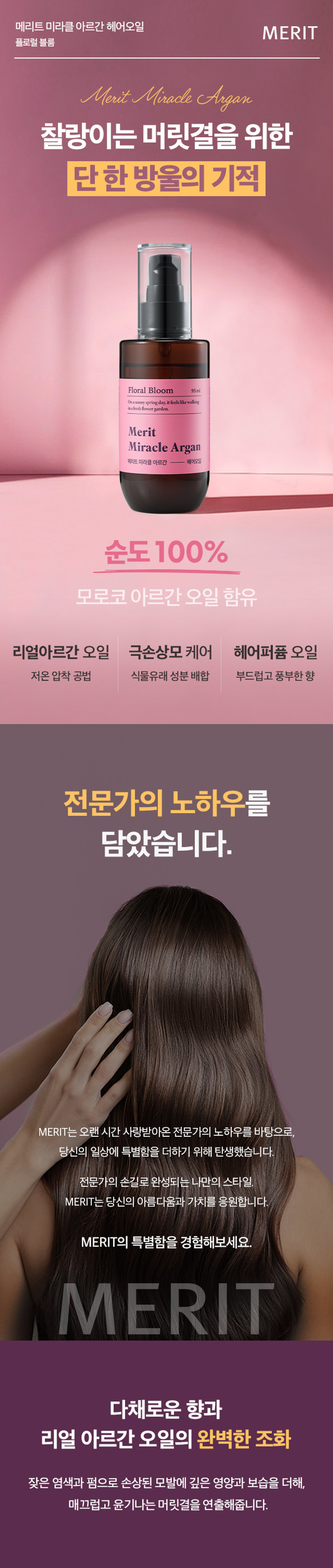 메리트 미라클 아르간 헤어오일 플로럴 블룸 95ml
Merit Miracle Argan Charmling Hair Miracle Floral Bloom 95ml
찰랑이는 머릿결을 위한 단한 방울의 기적
메리트 미라클 아르간 헤어오일 플로럴 블룸 95ml
순도 100% 모로코 아르간 오일 함유
리얼 아르간 오일 극손상모 케어 헤어 퍼퓸 오일
저온 압착 공법 식물유래 성분 배합 부드럽고 풍부한 향
전문가의 노하우를 담았습니다.
MERIT는 오랜 시간 사랑받아온 전문가의 노하우를 바탕으로,
당신의 일상에 특별함을 더하기 위해 탄생했습니다.
전문가의 손길로 완성되는 나만의 스타일. MERIT는 당신의 아름다움과 가치를 응원합니다.
MERIT의 특별함을 경험해보세요.
다채로운 향과 리얼 아르간 오일의 완벽한 조화
잦은 염색과 펌으로 손상된 모발에 깊은 영양과 보습을 더해, 매끄럽고 윤기나는 머릿결을 연출해줍니다.
메리트의 저온 압착 공법 아르간 오일로 완성하는 손상 모발 케어
영양 손실을 최소화하는 저온 압착 공법(Cold Pressing)으로 짜낸 모로코산 아르간 오일이 손상된 모발에 풍부한 영양을 채워줍니다.
1. 아르간 열매 수확
2. 선별 및 으깨기
3. 저온 압착
4. 세번의 여과 작업
5. 스팀 처리 및 여과
6. 탈취 및 포장
Cold Pressing
탄탄하고 윤기나는 머릿결의 비결
식물유래 오일의 조화로 탄생한 모발 케어
Key Ingredients
아르간 오일 달맞이꽃 오일 마카다미아씨 오일
식물유래 성분들의 완벽한 배합으로 모발의 수분 증발과 장벽 강화에 도움을 주어 탄탄하고 윤기나는 머릿결로 가꾸어 줍니다.
*상기 내용은 원료적 특성에 한함
모발을 감싸는 탄탄한 보호막
모발에 얇고 부드러운 보호막을 형성하여 외부 자극으로부터 모발을 보호합니다.
드라이어나 고데기와 같은 열기구 사용 시 발생하는 열 손상을 완화하여 모발의 탄력과 윤기를 유지하도록 도움을 줍니다.
한 올 한 올 실크 코팅
부드럽게 스며드는 산뜻한 오일 포뮬러
산뜻한 오일 포뮬러가 모발을 차분하게 정리하고 건강한 윤기를 더합니다.
모발 뭉침과 잔여감 없는 사용감으로 산뜻하고 기분 좋은 사용감을 선사합니다.
손상된 모발이 눈부신 광채를 되찾는 순간
손상되고 거칠었던 모발이 매끄럽고 찰랑이는 머릿결로 완성됩니다.
Floral Bloom 95ml
따뜻하고 포근한 플로럴 머스크향
풍성한 꽃과 싱그러운 과일향이 부드러운 조화를 이루어 따뜻하고 우아한 분위기를 선사합니다.
Top Peach, Orange,grape, Mango
Middle Floral Bloom 95ml
Osamay springday it feels Like walking In a fresh flowergarden
Merit Miracle Argan Base Musk, Sandalwood, Amber
Fresh Fruity Floral Musk Fragrance
On a sunny spring day, if feels like walking In a fresh flowergarden.
HOW TO USE
01 샴푸 후 타올 드라이 한 젖은 모발 전체에 적당량을 덜어 골고루 발라줍니다.
02 손상된 모발 끝에 다시 발라주면 더욱 부드러운 머릿결을 느낄 수 있습니다.
Tip 풍부한 향을 느끼고 싶을 때 수시로 덧 발라주면 부드러운 향기케어가 가능합니다.
제품명 메리트미라클아르간헤어오일(플로럴블룸)
내용물의 용량 또는 중량 95ml
제품 주요 사양 모든 피부 타입
제조번호 및 사용기간 제조일로부터 36개월(개봉후 12개월) 이내 사용을 권장
사용방법 샴푸 후 타올 드라이 한 젖은 모발 전체에 적당량을 덜어 골고루 발라줍니다. 손상된 모발 끝에 다시 발라주면 더욱 부드러운 머릿결을 느낄 수 있습니다.
기능성 화장품 여부 해당없음
전성분 다이메티콘, 아이소도데케인, 다이메티콘올, 카프릴릭/카프릭 트라이글리세라이드, 아이소프로필미리스테이트, 오일팜오일, 한련초추출물, 인도멀구슬나무잎추출물, 아르간커넬오일(100 ppm), 드럼스틱씨오일, 마카다미아씨오일, 달맞이꽃오일, 스쿠알란, 사카라이드아이소머레이트, 트레할로오스, 토코페롤, 정제수, 시트릭애씨드, 소듐시트레이트, 향료, 헥실신남알, 시트로넬올, 리모넨, 제라니올, 벤질벤조에이트, 리날룰, 알파-아이소메틸아이오논
1) 화장품 사용 시 또는 사용 후 직사광선에 의하여 사용부위가 붉은 반점, 부어오름 또는 가려움증 등의 이상 증상이나 부작용이 있는 경우에는 전문의 등과 상담할 것
2) 상처가 있는 부위 등에는 사용을 자제할 것
사용 할 때의 주의사항
3) 눈에 들어갔을 때에는 즉시 씻어낼 것
4) 보관 및 취급시 주의사항
가) 어린이의 손이 닿지 않는 곳에 보관할 것
나) 직사광선을 피해서 보관할 것
제조국 대한민국
제조자 및 제조판매업자 (주)웰코스
본 제품에 이상이 있을 경우 공정거래위원회 고시 '소비자 분쟁 품질보증기준'에 의거 보상해 드립니다.
소비자상담실 080-761-5432