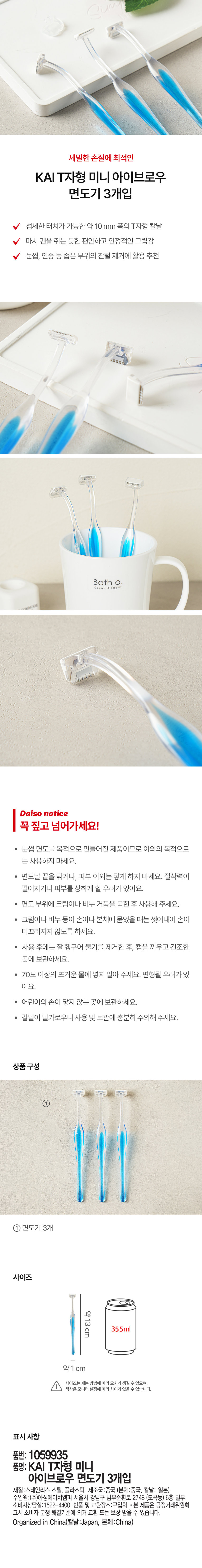 세밀한 손질에 최적인 KAI T자형 미니 아이브로우 면도기 3개입 섬세한 터치가 가능한 약 10 mm 폭의 T자형 칼날 마치 펜을 쥐는 듯한 편안하고 안정적인 그립감 눈썹, 인중 등 좁은 부위의 잔털 제거에 활용 추천 Bath CLEAN &FRES Daiso notice 꼭 짚고 넘어가세요! · 눈썹 면도를 목적으로 만들어진 제품이므로 이외의 목적으로 는 사용하지 마세요. · 면도날 끝을 닦거나, 피부 이외는 닿게 하지 마세요. 절삭력이 떨어지거나 피부를 상하게 할 우려가 있어요. · 면도 부위에 크림이나 비누 거품을 묻힌 후 사용해 주세요. · 크림이나 비누 등이 손이나 본체에 묻었을 때는 씻어내어 손이 미끄러지지 않도록 하세요. · 사용 후에는 잘 헹구어 물기를 제거한 후, 캡을 끼우고 건조한 곳에 보관하세요. · 70도 이상의 뜨거운 물에 넣지 말아 주세요. 변형될 우려가 있어요. · 어린이의 손이 닿지 않는 곳에 보관하세요. · 칼날이 날카로우니 사용 및 보관에 충분히 주의해 주세요. 상품구성 ① 면도기 3개 사이즈 약13cm 약1 cm 사이즈는재는 방법에따라 오차가 생길 수 있으며, 색상은 모니터설정에따라 차이가 있을 수 있습니다. 표시 사항 품번: 1059935 품명: KAI T자형 미니 아이브로우 면도기 3개입 재질:스테인리스 스틸, 플라스틱 제조국:중국 (본체:중국, 칼날: 일본) 수입원:(주)아성에이치엠피 서울시 강남구 남부순환로 2748 (도곡동) 6층 일부 소비자상담실:1522-4400 반품 및 교환장소:구입처 · 본 제품은 공정거래위원회 고시 소비자 분쟁 해결기준에 의거 교환 또는 보상 받을 수 있습니다. Organized in China(칼날:Japan, 본체:China)