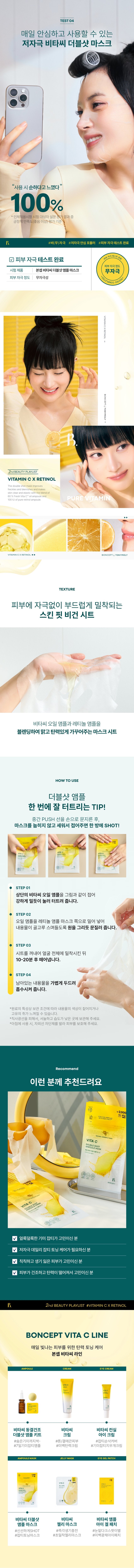 DOUBLE SHOT AMPOULE MASK The second ingredient playlist curated by BONCEPT VITAMIN CX RETINOL BONCEPT TONYMOLY My own ingredient curator with Tony Moly's technology BONCEPT curates the optimal ingredients to solve skin problems and immerses itself in technological research to maximize efficacy, bringing back your natural, healthy beauty. VITA C Calculate ₩1,000 VITA C CREAM Buc PURERETINOL VITAMINCTM VITA ₩2,000 VITA AMPOUL C Food VITA #7 Days of Freckles Reset) Fresh Vita C-Crit delivered to your skin! VITAC CAMPOULE ETINOL AMPOL VITA C AMPOLESMASK Bonsep V Tassi Double Shot Ampoule Mask [Low-irritation, safe formula FRESH BONCEPT VITA C] ■ SECRET BONCEPT VITA C DOUBLE SHOT AMPOULE MASK V *Improvement of freckles and blemishes in 7 days 36.0% V *Improvement of melanin in the skin 18.6% *Improvement of skin elasticity + 14.5% V *Improvement of skin tone brightness 0.9% 2024.11.04-11.19 PNKP Subclinical Research Center !TA Co., Ltd. / Number of test subjects: 21 *What is your skin concern today when using 6 types of ampoule, eye gel patch, ampoule mask, jelly mask, cream, and eye cream in parallel? Visible freckles/blemishes Dull, lifeless skin Blotchy skin Rough, flaky skin texture Bonseop Vitamin C Double Shot Ampoule Mask Hypoallergenic, safe formula Dri VITAMIN C DOUBLE SHOT AMPOULE MASK RETINOL Bonseop Bi Dasi Double Shot Ampoule Mask 34.5g / 1.21oz. (1 sheet) #From freckles/blemishes to #skin elasticity BONCEPT PICK! PLAYLIST Skin improvement effects you can see in just 7 days of use! RETINOLAMPOULEMASK Customer Satisfaction AMPOLES C VITA 100% Bonsep Vita C Double Shot Ampoule Mask [Low-irritation, safe formula] I feel like my freckles/blemishes have faded 100% My dull skin tone has become clearer and more even 100% My skin complexion has improved 100% My skin feels more elastic 100% * Based on the questionnaire evaluation of subjects of human application tests, positive satisfaction (good or higher) Evaluation criteria 2nd beauty PLAYLIST #VITAMIN CX RETIN⌀L #BlemishToningBlendingMask SHOT freshly right before use! A mask that bursts and wears ₩2,000 Calculate VITA COIL AMPOULE ITA C Retinol Ampoule Mask BLE SHOT OULE MASK Pure Retinol 100IU C Double Shot Ampoule Mask Niacinamide 2% Safe Vita A VITACOILAMPOULE PureVitamin Cx PureRetinol VITA C DOUBLESHOTK Pure Vitamin Cx Pure Retinol Bonsep Vita C Double Shot Ampoule Mask Hypoallergenic Safe Formula DOUBLE SHOT CHAPTER1. AMPOULE MASK Pure Vitamin C V Ascorbic Acid VITACOILAMPOULE VITA c Niacinamide ⌀ Bonsep Vita C Double Shot Ampoule Mask [Hypoallergenic and Safe Formula] Vitamin Tree Water ⌀= : Fresh Vita CTM Z Ascorbic Acid Fresh Vita CTM Fresh � Tea CTM 60% is a brightening booster Pure vitamins for dull skin Charge with clear and bright vitamin energy! Skin Skin Powerful improvement of pigmentation Melanin improvement Antioxidant care TECHNOLOGY Microcapsule liposome method stabilizes active ingredients and delivers efficacy deep into the skin! VITA SOME Micro Capsule Liposome Microcapsule liposome method MICRO SHOT deep into the skin! *Limited to raw material characteristics CHAPTER 2. Pure retinol Retinol liposome as demanding as its powerful effect Elasticity booster stabilized with a layered method using reti liposomes Pure vitamin A Powerful skin antioxidant inside the skin: Care Elasticity improvement Collagen boosting General retinol liposome Retinol liposome Enhanced skin absorption in capsule state ↑ *Limited to the characteristics of raw materials *TEST01 Double blemish and freckle improvement effect from the outside to the inside of the skin! Improvement of 4 major pigmentation in just 7 days Under-eye dark spots Freckles Blemishes Spots After 7 days of use: After, blemishes and freckles - 36% reduction Before use After 7 days of use After 2 weeks of use, 18.6% reduction in melanin in the skin Invisible melanin improvement effect in the skin 18.6%, Before use After 2 weeks of use *TEST 02 Brighten up a dull face! Skin tone brightening effect After 2 weeks of use, skin tone brightness increased by +0.9% (0.9%) Brightening 71.89 72.54 Before use After 2 weeks of use TEST03 Firm up sagging skin! Elasticity improvement effect! After 2 weeks of use, skin elasticity increased by +14.5% (+14.5%) Elasticity 0.666 0.763 Before use After 2 weeks of use 2024.11.04 -11.19/III | NK Skin Im Sangyeon Gu Center Co., Ltd. / Testers: 21 people Ampoule, 0 Igel Patch, Ampoule Mask, Jelly Mask, Cream, Eye Cream 6 types in parallel Person use TEST04 Hypoallergenic Vita C Double Shot Mask that can be used safely every day. Felt mild. 100% *Human application test. Test subjects · Survey evaluation results Satisfaction (good or higher) Evaluation criteria B #Non-irritation #Low-irritation safe formula #Skin irritation test completed V Skin irritation test completed Skin irritation test Skin irritation level Test product Boncep Vita C Double Shot Ampoule Mask Non-irritation Skin irritation level Non-irritation c+ BONCEPTA TONYMOLY 2ndBEAUTY PLAYLIST VITAMIN CX RETINOL The double: naskim freckles and blemishes and makes skin clear and elastic The blend of 60% Fresh Vita CTM npouleanc PURE VITAMIN 100 IU of pure etinolampoule. BONCEPT TONYMOLY TEXTURE Skin-fit vegan sheet that gently adheres to the skin without irritation A mask sheet that blends vitamin C oil ampoule and retinol ampoule to create a clear and elastic complexion HOW TO USE TIP for popping the double shot ampoule well at once!After rubbing the middle PUSH line with your hand, fold the mask upright without laying it down for a one-time SHOT! STEP 01 Fold the vitamin C oil ampoule on top as shown in the picture and press down hard to burst it. STEP 02 Push the oil ampoule toward the retinol ampoule mask and rub in a circular motion so that the contents are evenly absorbed. STEP 03 Take out the sheet, adhere it to the entire face, and remove it after 10-20 minutes. STEP 04 Gently pat the remaining contents to help them be absorbed. *Due to the nature of the raw materials, the color of the contents may darken or a unique odor may be felt depending on the storage conditions. *Avoid direct sunlight and store in a cool, low-humidity place. *When using in the morning, apply sunscreen to protect your skin. Recommend I recommend this to these people ₩2,000 ⌀1 VITAC VITA C DAMPOLESMASK Fountain Sebum Sebum C Double Shot Luxury ㊹+⌀ AMPOLLSHOSK V Those who are concerned about blotchy freckles Those who need low-irritation daily freckle toning care V Those who are concerned about dull and lifeless skin V Those who have dry and sagging skin. For those of you who are concerned 2nd beauty PLAYLIST #VITAMIN CX RETINOL BONCEPT VITA C LINE Elastic toning care for skin that glows every day Boncept Vita C Line Vita C Freeze-dried Vita C Vita C Conceal Double Shot Ampoule Kit Cream Eye Cream #Eliminates even hidden freckles - #Tone/smooth skin #Blemish smoothing cover #7-day blemish ampoule #Whitening tanning cream #Freshness | Blemish eraser cream Type Vita C Double Shot Vita C Vita C Ampoule Ampoule Mask Jelly Mask Eye Gel Patch #Freshly SHOT #Instant vitality recharge #Bad under-eye dark spots #Blemish toning mask #High-adhesion jelly mask #Beauty whitening eye patch The contents of this product information (product details, product description, etc.) are directly registered by the partner company. Product Information Notice Product Name Bonsep Vita C Double Shot Ampoule Mask Contents Volume or Weight 34.5g / 1.21 OZ. (1 pack) Product Main Specifications Refer to the details page Manufacturing Number and Expiration Date Separately Indicated on the Product How to Use 1. Fold the Vita C Oil Ampoule on top as shown in the picture and press hard to burst it. 2. Push the Vita C Oil Ampoule toward the Retinol Ampoule Mask and rub in a circular motion so that the contents are evenly absorbed. 3. Take out the sheet, place it on the entire face, and remove it after 10-20 minutes. 4. Gently pat the remaining contents to help absorption. Ministry of Food and Drug Safety whitening functional cosmetics review required (functional cosmetics) Cosmetics manufacturer E&C Co., Ltd. Cosmetics responsible seller Tony Moly Co., Ltd. Country of manufacture Korea All ingredients [1st ingredient] Vitamin tree water (58%), purified water, dipropylene glycol, glycerin, niacinamide, glycereth-26, 1,2-hexanediol, ascorbic acid (0.04%), Vitamin tree fruit oil (10,000 ppb), sodium ascorbyl phosphate (50 ppb), acrylates/C10-30 acylacrylate crosspolymer, C12-14 alkenes-12, tromethamine, trehalose, allantoin, ethylhexylglycerin, caprylyl glycol, hydroxyacetophenone, xanthan gum, propanediol, disodium EDTA, star anise extract, Yellow No. 4, Yellow No. 5, Hydrogenated Lecithin, Polyglyceryl-10 Stearate, Panthenol, Pyridoxine, Thiamine HCL, Folic Acid, Biotin, Cyanocobalamin, Fragrance, Limonene, Hexyl Cinnamal, Linalool [2nd Agent] Purified Water, Methylpropanediol, Glycereth-26, Glycerin, Niacinamide, Retinol, 1,2-Hexanediol, Dipropylene Glycol, Butylene Glycol, Carbomer, Tromethamine, Panthenol, Trehalose, Polyglyceryl-10 Myristate, Caprylyl Glycol, Allantoin, Hydroxyacetophenone, Xanthan Gum, Polyglyceryl-10 Laurate, Ethylhexylglycerin, Propanediol, Disodium EDTA, Star Anise Extract, White rice flower extract, lecithin, polysorbate 20, sodium hyaluronate, centella asiatica extract, fragrance, limonene Precautions when using 1. If you experience any abnormal symptoms or side effects such as red spots, swelling, or itchiness on the area of use due to direct sunlight when using or after using the cosmetic, consult a specialist. 2. Avoid using on wounded areas. 3. Precautions for storage and handling a) Keep out of reach of children. b) Store away from direct sunlight. 4. Avoid using around the eyes. Quality assurance standards are based on the Fair Trade Commission's Consumer Dispute Resolution Standards. Consumer Counseling Center 080-356-2222For those of you who are concerned 2nd beauty PLAYLIST #VITAMIN CX RETINOL BONCEPT VITA C LINE Elastic toning care for skin that glows every day Boncept Vita C Line Vita C Freeze-dried Vita C Vita C Conceal Double Shot Ampoule Kit Cream Eye Cream #Eliminates even hidden freckles - #Tone/smooth skin #Blemish smoothing cover #7-day blemish ampoule #Whitening tanning cream #Freshness | Blemish eraser cream Type Vita C Double Shot Vita C Vita C Ampoule Ampoule Mask Jelly Mask Eye Gel Patch #Freshly SHOT #Instant vitality recharge #Bad under-eye dark spots #Blemish toning mask #High-adhesion jelly mask #Beauty whitening eye patch The contents of this product information (product details, product description, etc.) are directly registered by the partner company. Product Information Notice Product Name Bonsep Vita C Double Shot Ampoule Mask Contents Volume or Weight 34.5g / 1.21 OZ. (1 pack) Product Main Specifications Refer to the details page Manufacturing Number and Expiration Date Separately Indicated on the Product How to Use 1. Fold the Vita C Oil Ampoule on top as shown in the picture and press hard to burst it. 2. Push the Vita C Oil Ampoule toward the Retinol Ampoule Mask and rub in a circular motion so that the contents are evenly absorbed. 3. Take out the sheet, place it on the entire face, and remove it after 10-20 minutes. 4. Gently pat the remaining contents to help absorption. Ministry of Food and Drug Safety whitening functional cosmetics review required (functional cosmetics) Cosmetics manufacturer E&C Co., Ltd. Cosmetics responsible seller Tony Moly Co., Ltd. Country of manufacture Korea All ingredients [1st ingredient] Vitamin tree water (58%), purified water, dipropylene glycol, glycerin, niacinamide, glycereth-26, 1,2-hexanediol, ascorbic acid (0.04%), Vitamin tree fruit oil (10,000 ppb), sodium ascorbyl phosphate (50 ppb), acrylates/C10-30 acylacrylate crosspolymer, C12-14 alkenes-12, tromethamine, trehalose, allantoin, ethylhexylglycerin, caprylyl glycol, hydroxyacetophenone, xanthan gum, propanediol, disodium EDTA, star anise extract, Yellow No. 4, Yellow No. 5, Hydrogenated Lecithin, Polyglyceryl-10 Stearate, Panthenol, Pyridoxine, Thiamine HCL, Folic Acid, Biotin, Cyanocobalamin, Fragrance, Limonene, Hexyl Cinnamal, Linalool [2nd Agent] Purified Water, Methylpropanediol, Glycereth-26, Glycerin, Niacinamide, Retinol, 1,2-Hexanediol, Dipropylene Glycol, Butylene Glycol, Carbomer, Tromethamine, Panthenol, Trehalose, Polyglyceryl-10 Myristate, Caprylyl Glycol, Allantoin, Hydroxyacetophenone, Xanthan Gum, Polyglyceryl-10 Laurate, Ethylhexylglycerin, Propanediol, Disodium EDTA, Star Anise Extract, White rice flower extract, lecithin, polysorbate 20, sodium hyaluronate, centella asiatica extract, fragrance, limonene Precautions when using 1. If you experience any abnormal symptoms or side effects such as red spots, swelling, or itchiness on the area of use due to direct sunlight when using or after using the cosmetic, consult a specialist. 2. Avoid using on wounded areas. 3. Precautions for storage and handling a) Keep out of reach of children. b) Store away from direct sunlight. 4. Avoid using around the eyes. Quality assurance standards are based on the Fair Trade Commission's Consumer Dispute Resolution Standards. Consumer Counseling Center 080-356-2222For those of you who are concerned 2nd beauty PLAYLIST #VITAMIN CX RETINOL BONCEPT VITA C LINE Elastic toning care for skin that glows every day Boncept Vita C Line Vita C Freeze-dried Vita C Vita C Conceal Double Shot Ampoule Kit Cream Eye Cream #Eliminates even hidden freckles - #Tone/smooth skin #Blemish smoothing cover #7-day blemish ampoule #Whitening tanning cream #Freshness | Blemish eraser cream Type Vita C Double Shot Vita C Vita C Ampoule Ampoule Mask Jelly Mask Eye Gel Patch #Freshly SHOT #Instant vitality recharge #Bad under-eye dark spots #Blemish toning mask #High-adhesion jelly mask #Beauty whitening eye patch The contents of this product information (product details, product description, etc.) are directly registered by the partner company. Product Information Notice Product Name Bonsep Vita C Double Shot Ampoule Mask Contents Volume or Weight 34.5g / 1.21 OZ. (1 pack) Product Main Specifications Refer to the details page Manufacturing Number and Expiration Date Separately Indicated on the Product How to Use 1. Fold the Vita C Oil Ampoule on top as shown in the picture and press hard to burst it. 2. Push the Vita C Oil Ampoule toward the Retinol Ampoule Mask and rub in a circular motion so that the contents are evenly absorbed. 3. Take out the sheet, place it on the entire face, and remove it after 10-20 minutes. 4. Gently pat the remaining contents to help absorption. Ministry of Food and Drug Safety whitening functional cosmetics review required (functional cosmetics) Cosmetics manufacturer E&C Co., Ltd. Cosmetics responsible seller Tony Moly Co., Ltd. Country of manufacture Korea All ingredients [1st ingredient] Vitamin tree water (58%), purified water, dipropylene glycol, glycerin, niacinamide, glycereth-26, 1,2-hexanediol, ascorbic acid (0.04%), Vitamin tree fruit oil (10,000 ppb), sodium ascorbyl phosphate (50 ppb), acrylates/C10-30 acylacrylate crosspolymer, C12-14 alkenes-12, tromethamine, trehalose, allantoin, ethylhexylglycerin, caprylyl glycol, hydroxyacetophenone, xanthan gum, propanediol, disodium EDTA, star anise extract, Yellow No. 4, Yellow No. 5, Hydrogenated Lecithin, Polyglyceryl-10 Stearate, Panthenol, Pyridoxine, Thiamine HCL, Folic Acid, Biotin, Cyanocobalamin, Fragrance, Limonene, Hexyl Cinnamal, Linalool [2nd Agent] Purified Water, Methylpropanediol, Glycereth-26, Glycerin, Niacinamide, Retinol, 1,2-Hexanediol, Dipropylene Glycol, Butylene Glycol, Carbomer, Tromethamine, Panthenol, Trehalose, Polyglyceryl-10 Myristate, Caprylyl Glycol, Allantoin, Hydroxyacetophenone, Xanthan Gum, Polyglyceryl-10 Laurate, Ethylhexylglycerin, Propanediol, Disodium EDTA, Star Anise Extract, White rice flower extract, lecithin, polysorbate 20, sodium hyaluronate, centella asiatica extract, fragrance, limonene Precautions when using 1. If you experience any abnormal symptoms or side effects such as red spots, swelling, or itchiness on the area of use due to direct sunlight when using or after using the cosmetic, consult a specialist. 2. Avoid using on wounded areas. 3. Precautions for storage and handling a) Keep out of reach of children. b) Store away from direct sunlight. 4. Avoid using around the eyes. Quality assurance standards are based on the Fair Trade Commission's Consumer Dispute Resolution Standards. Consumer Counseling Center 080-356-2222Avoid use on wounded areas, etc. 3. Storage and handling precautions a) Keep out of reach of children. b) Store away from direct sunlight. 4. Avoid use around the eyes. Quality assurance standards are based on the Fair Trade Commission's Consumer Dispute Resolution Standards. Consumer Counseling Center: 080-356-2222Avoid use on wounded areas, etc. 3. Storage and handling precautions a) Keep out of reach of children. b) Store away from direct sunlight. 4. Avoid use around the eyes. Quality assurance standards are based on the Fair Trade Commission's Consumer Dispute Resolution Standards. Consumer Counseling Center: 080-356-2222