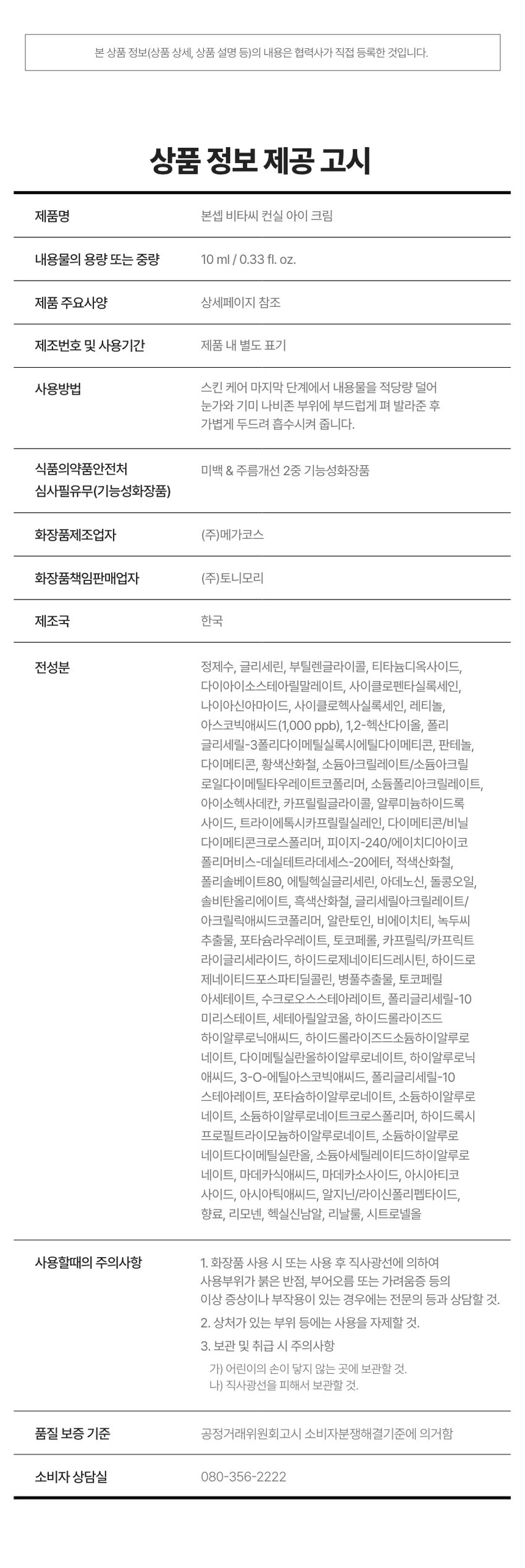 Product Name: Bonsep Vita C Conceal Eye Cream Capacity: 10 ml / 0.33 fl. oz. Main Ingredients: Purified water, glycerin, butylene glycol, titanium dioxide, diisostearyl malate, cyclopentasiloxane, niacinamide, cyclohexasiloxane, retinol, ascorbic acid (1,000 ppb), 1,2-hexanediol, polyglyceryl-3 polydimethylsiloxyethyl dimethicone, panthenol, dimethicone, cyanobacteria sulphate, sodium acrylate/sodium acryloyldimethyltaurate copolymer, sodium polyacrylate, isohexadecane, caprylyl glycol, aluminum hydroxide, triethoxycaprylylsilane, dimethicone/vinyl dimethicone crosspolymer, PEG-240/HDI copolymer bis-decyltetradeceth-20 ether, iron oxide (CI 77491), polysorbate 80, Ethylhexylglycerin, adenosine, Glycine Soybean Oil, Sorbitan Oleate, Black Iron Oxide, Glyceryl Acrylate/Acrylic Acid Copolymer, Allantoin, BHT, Mung Bean Seed Extract, Potassium Laurate, Tocopherol, Caprylic/Capric Triglyceride, Hydrogenated Lecithin, Hydrogenated Phosphatidylcholine, Centella Asiatica Extract, Tocopheryl Acetate, Sucrose Stearate, Polyglyceryl-10 Myristate, Cetearyl Alcohol, Hydrolyzed Hyaluronic Acid, Hydrolyzed Sodium Hyaluronate, Dimethylsilanol Hyaluronate, Hyaluronic Acid, 3-O-Ethyl Ascorbic Acid, Polyglyceryl-10 Stearate, Potassium Hyaluronate, Sodium Hyaluronate, Sodium Hyaluronate Crosspolymer, Hydroxypropyl Trimonium Hyaluronate, Sodium Hyaluronate Dimethylsilanol, Sodium Acetylated Hyaluronate, Madecassic Acid, Madecassoside, Asiaticoside, Asiatic Acid, Arginine/Lysine Polypeptide, Fragrance, Limonene, Hexyl Cinnamal, Linalool, Citronellol How to Use: At the last step of skin care, take an appropriate amount and gently apply to the eye area and freckle area, then gently pat for absorption. Precautions: 1. If you experience any abnormal symptoms or side effects such as red spots, swelling, or itchiness on the area when using or after using the cosmetic due to direct sunlight, consult a specialist. 2. Avoid using on wounded areas, etc. 3. Precautions for Storage and Handling a) Keep out of reach of children. b) Store away from direct sunlight. Quality Assurance Standards: Based on the Fair Trade Commission's Consumer Dispute Resolution Standards. Consumer Counseling Center: 080-356-2222.