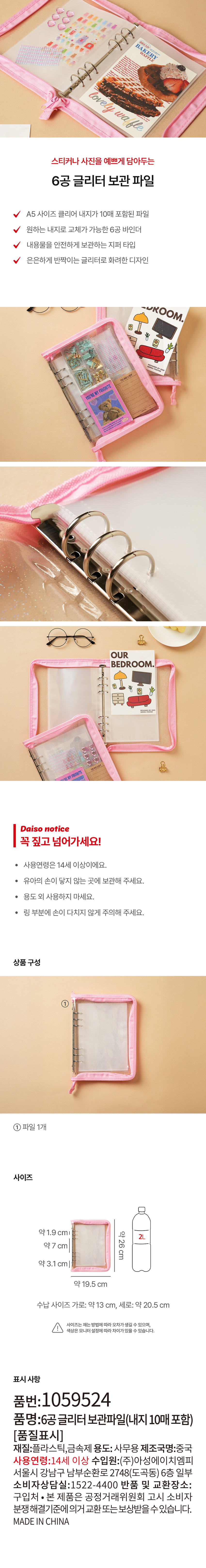 BA KERY 
lovely waffle 
스티커나 사진을 예쁘게 담아두는 
6공 글리터 보관 파일 
A5 사이즈 클리어 내지가 10매 포함된 파일 
원하는 내지로 교체가 가능한 6공 바인더 
내용물을 안전하게 보관하는 지퍼 타입 
은은하게 반짝이는 글리터로 화려한 디자인 
DROOM. 
YOU'RE MY FAVORITE 
OUR 
BEDROOM. 
RE MY FAVORITE 
다이소 안내사항 
꼭 짚고 넘어가세요! 
· 사용연령은 14세 이상이에요. 
· 유아의 손이 닿지 않는 곳에 보관해 주세요. 
· 용도 외 사용하지 마세요. 
· 링 부분에 손이 다치지 않게 주의해 주세요. 
상품구성 
파일 1개 
사이즈 
약1.9 cml 약26cm 
약7 cm 
약3.1 cm 
약 19.5 cm 
수납 사이즈 가로:약13 cm, 세로:약 20.5 cm 
사이즈는 재는 방법에따라 오차가 생길 수 있으며, 
색상은 모니터 설정에 따라 차이가있을 수 있습니다. 
표시 사항 
품번:1059524 
품명:6공글리터 보관파일(내지 10매 포함) 
[품질표시] 
재질:플라스틱,금속제 용도: 사무용 제조국명:중국 
사용연령:14세 이상 수입원:(주)아성에이치엠피 
서울시 강남구 남부순환로 2748(도곡동) 6층 일부 
소비자상담실:1522-4400 반품 및 교환장소: 
구입처 · 본 제품은 공정거래위원회 고시 소비자 
분쟁해결기준에의거 교환 또는 보상받을 수 있습니다. 
MADE IN CHINA