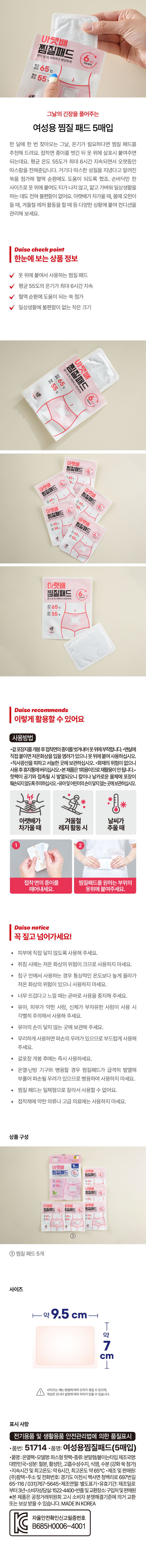 바로핫팩 생리시의불편함 찜질 패드 5매입
생리시의불편함을 바로핫팩 찜질 패드로 해결하세요~
여성용 찜질 패드 5매입
한 달에 한 번 찾아오는 그날, 온기가 필요하다면 찜질 패드를 추천해 드려요. 접착면 종이를 벗긴 뒤 옷 위에 살포시 붙여주면 되는데요. 평균 온도 55도가 최대 6시간 지속되면서 오랫동안 따스함을 전해준답니다. 거기다 따스한 성질을 지녔다고 알려진 쑥을 첨가해 혈액 순환에도 도움이 되도록 했죠. 손바닥만 한 사이즈로 옷 위에 붙여도 티가 나지 않고, 얇고 가벼워 일상생활을 하는 데도 전혀 불편함이 없어요. 아랫배가 차가울 때, 몸에 오한이 들 때, 겨울철 레저 활동을 할 때 등 다양한 상황에 붙여 컨디션을 관리해 보세요.
Daiso check point
한눈에 보는상품 정보
옷 위에 붙여서 사용하는 찜질 패드
평균 55도의 온기가 최대 6시간 지속
혈액 순환에 도움이 되는 쑥 첨가
일상생활에 불편함이 없는 작은 크기
생리시의불편함
바로핫팩 (찜질 패드 가랫배와마음을편안하게 ⌀ 1개입 여자용 히 red화용tyly 缸 INDRIBATION 동양화중지     궁 활교물들이올
바로핫팩 생긴!!g불편한
바로핫팩 찜질드 패
찜 질 생리시의불편함
패드 생리시의불편함
찜질패드를붙이세요~
이용해도의물마을 편안하게 이랫해와 마음을 편안하
SO 6 5매입
Daiso recommends
이렇게활용할 수 있어요
사용방법
·겉포장지를개봉후접화면의종이를벗겨내에응위에부착합니다. ·맨살에 
직접 붙이면 저온화상을 입을 염려가있으니 옷위에 붙여 사용하십시오. 
·직사광선을 피하고 서늘한 곳에 보관하십시오. ·화재의 위험이 없으니 
사용후휴지통에버리십시오·본제품은 1회용이므로 재활용이안됩니다.· 
핫팩이 공기와 접촉될 시 발열되오니 칼이나 날카로운 물체에 포장이 
훼손되지 않도록주의하십시오.유아및어린이의손이닿지않는 곳에보관하십시오. 
아랫배가 겨울철 날씨가 
차가울 때 레저활동시 추울때 
2 
접착 면의 종이를 찜질패드를 원하는 부위의 
떼어내세요. 옷위에 붙여주세요. 
Daiso notice
꼭 짚고 넘어가세요!
피부에 직접 닿지 않도록 사용해 주세요. 
취침 시에는 저온 화상의 위험이 크므로 사용하지 마세요. 
· 침구 안에서 사용하는 경우 통상적인 온도보다 높게 올라가 
저온 화상의 위험이 있으니 사용하지 마세요. 
너무 뜨겁다고 느낄 때는 곧바로 사용을 중지해 주세요. 
유아, 피부가 약한 사람, 신체가 부자유한 사람이 사용 시 
각별히 주의해서 사용해 주세요. 
유아의 손이 닿지 않는 곳에 보관해 주세요. 
무리하게 사용하면 파손의 우려가 있으므로 부드럽게 사용해 주세요. 
· 겉포장 개봉 후에는 즉시 사용하세요. 
온열·난방 기구와 병용할 경우 찜질패드가 급격히 발열해 
부풀어 파손될 우려가 있으므로 병용하여 사용하지 마세요. 
찜질 패드는 일체형으로 잘라서 사용할 수 없어요. 
접착제에 약한 의류나 고급 의료에는 사용하지 마세요. 
상품구성
불편한
바로핫팩 찜질 생리시의불편함 패 드 동의마뜻할만안하기
OF 18 
① 찜질 패드 5개
사이즈
강화'쑥'첨가
바로핫팩 약18cm
찜질 
패드 500ml
생리시의불편함
GO 5매입
약11 cm
오차범위± 3mm
표시 사항
전기용품 및 생활용품 안전관리법에 의한 품질표시
·품번: 51714 ·품명: 여성용찜질패드(5매입) 
·품명 :은열악·모델명:파스령,핫액·종류,분밀형/붙이는타입거조극당) 
대한민국·성분:철분, 활성탄, 고흡수성수지, 식염, 수분 (강화 쑥 첨가) 
·지속시간 및 최고온도:약6시간, 최고온도 약65°C ·제조및 판매원: 
(주)팜텍·주소 및 전화번호: 경기도 이천시 백사면 청백리로 697번길 
65-116 /031)767-5645·제조연월: 별도표기·유효기간: 제조일로 
부터3년·소비자상담실: 1522-4400·반품 및 교환장소:구입처및판매원 
※본제품은 공정거래위원회 고시 소비자 분쟁해결기준에 의거 교환 
또는 보상 받을 수 있습니다. MADE IN KOREA
C B685H0006-4001
자율안전확인신고필증번호