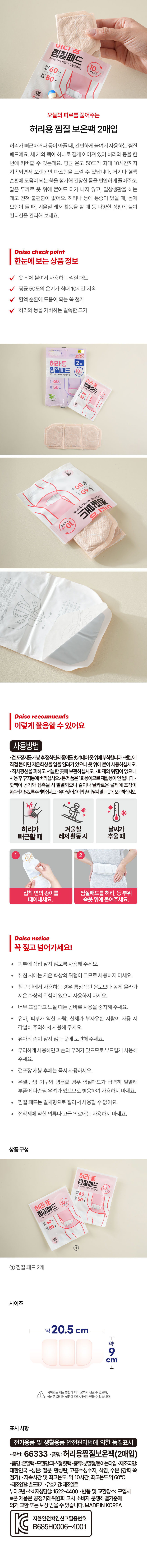 더커진사이즈 바로핫팩 허리용 찜질보온팩

오늘의 피로를 풀어주는 허리용 찜질 보온팩 2매입

허리가뻐근하거나등이 아플때, 간편하게 붙여서 사용하는 찜질 패드예요. 세 개의 팩이 하나로 길게 이어져 있어 허리와 등을 한 번에 커버할 수 있는데요. 평균 온도 50도가 최대 10시간까지 지속되면서 오랫동안 따스함을 느낄 수 있답니다. 거기다 혈액 순환에 도움이 되는 쑥을 첨가해 긴장한 몸을 편안하게 풀어주죠. 얇은 두께로 옷 위에 붙여도 티가 나지 않고, 일상생활을 하는 데도 전혀 불편함이 없어요. 허리 나 등에 통증이 있을 때, 몸에 오한이 들 때, 겨울철 레저 활동을 할 때 등 다양한 상황에 붙여 컨디션을 관리해 보세요.

한눈에 보는 상품 정보

옷 위에 붙여서 사용하는 찜질 패드
평균 50도의 온기가 최대 10시간 지속
혈액 순환에 도움이 되는 쑥첨가
허리와 등을 커버하는 길쭉한크기

허리용찜질보온팩
진사이즈|

필드 콜라진부위에 붙이세요~!

Be
직접 붙여서

후

필드 허리용찜질보온팩

To1개입
허리 등 바로핫팩
허리·등용 찜질보온팩
♡ 필드 ⌀
를 붙이세요~

바로핫팩
허리용찜질보온팩
찜질 패드
굴곡된 부위에 붙이세요~

BI a 2매입

Daiso recommends

이렇게 활용할 수 있어요

사용방법
·철도장기를 개봉후 정책면의 중제를 벗겨시에 옷우에 부착합니다.민발에 직접 붙이면 저온화상을 입을 염려가 있으니 옷위에 붙여 사용하십시오.
·직사광선을 피하고 서늘한 곳에 보관하십시오.
·화재의 위험이 없으니 사용 후 휴지통에 버리십시오.본제품은 1회용이므로 재활용이 안됩니다.
~ 핫팩이 공기와 접촉될 시 발열되오니 칼이나 날카로운 물체에 포장이 훼손되지 않도록 주의하십시오.
~ 유아 및 어린이의 손이 닿지 않는 곳에 보관하십시오.

*
허리가 겨울철 날씨가
뻐근할때 레저 활동시 추울때

2
접착 면의 종이를 찜질패드를 허리, 등 부위에
떼어내세요. 속옷 위에 붙여주세요.

Daiso notice

꼭 짚고 넘어가세요!
피부에 직접 닿지 않도록 사용해 주세요.
취침 시에는 저온 화상의 위험이 크므로 사용하지 마세요.
· 침구 안에서 사용하는 경우 통상적인 온도보다 높게 올라가 저온 화상의 위험이 있으니 사용하지 마세요.
너무 뜨겁다고 느낄 때는 곧바로 사용을 중지해 주세요.
유아, 피부가 약한 사람, 신체가 부자유한 사람이 사용 시 각별히 주의해서 사용해 주세요.
· 유아의 손이 닿지 않는 곳에 보관해 주세요.
무리하게 사용하면 파손의 우려가 있 으므로 부드럽게 사용해 주세요.
겉포장 개봉 후에는 즉시사용하세요.
온열·난방 기구와 병용할 경우 찜질패드가 급격히 발열해 부풀어 파손될 우려가 있으므로 병용하여 사용하지 마세요.
찜질 패드는 일체형으로 잘라서 사용할 수 없어요.
접착제에 약한 의류나 고급 의료에는 사용하지 마세요.

상품구성

① ♥
허리용찜질보온팩
더커진사이즈 Vaver
허리용찜질보온팩
찜질 패드
931
① 찜질패드2개

사이즈
바로핫팩
필드 허리·등용 찜질보온팩 약18cm 500ml
01 2매입
약 11 cm
오차범위±3mm

표시 사항
전기용품 및 생활용품 안전관리 |법에 의한 품질표시
·품번: 66333
·품명: 허리용찜질보온팩(2매입)
·품명:온열백·모델명:파스협·종류:총괄량(붙이는타입
·제조국명: 대한민국
·성분: 철분, 활성탄, 고흡수성수지, 식염, 수분 (강화쑥 첨가)
·지속시간 및 최고온도: 약 10시간, 최고온도 약60°C
·제조연월: 별도표기
·유효기간:제조일로 부터 3년
·소비자상담살: 1522-4400
·반품 및 교환장소: 구입처
※본 제품은 공정거래위원회 고시 소비자 분쟁해결기준에 의거 교환 또는 보상 받을수 있습니다.
MADE IN KOREA

자율안전확인신고필증번호
C B685H0006-4001