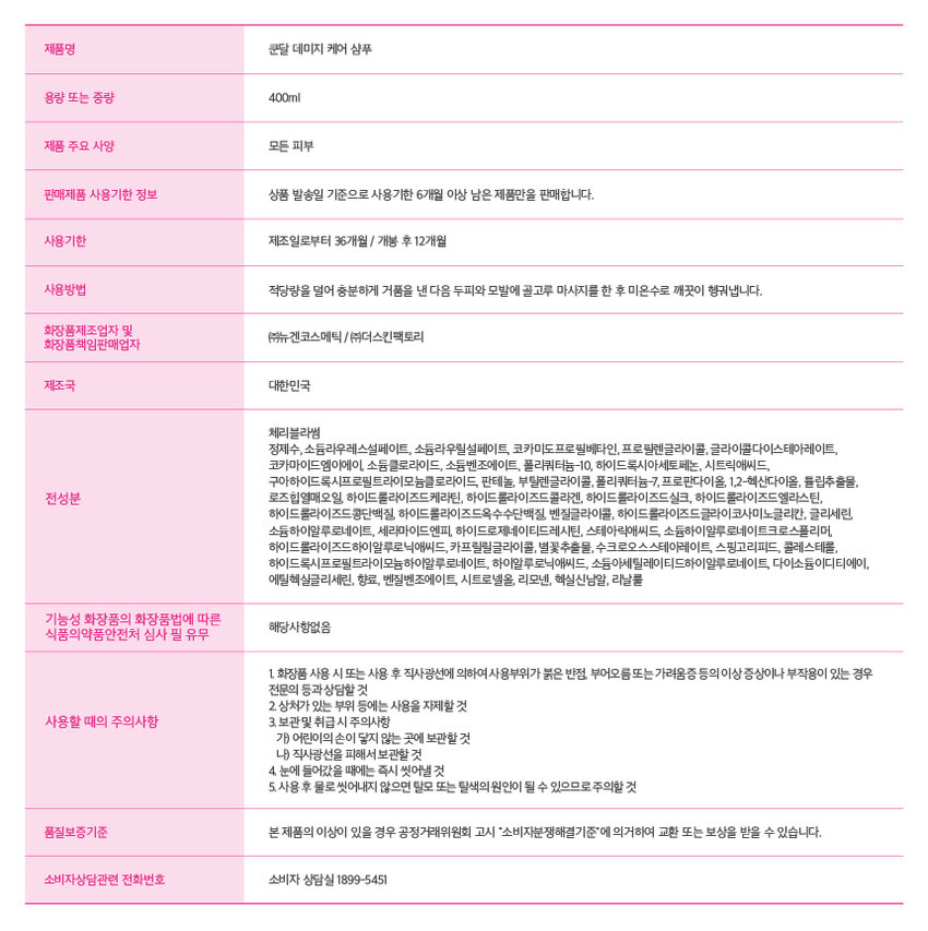 Barbie X KUNDALⓇ 콜라겐 데미지 케어 샴푸 for Silky &Shiny Hair Barbie x KUNDAL 콜라겐 데미지 케어 샴푸 for Silky &Shiny Hair 콜라겐 데미지 케어 샴푸 Barbie X KUNDALⓇ Chery Blossom 콜라겐 데미지 케어 트리트먼트 Barbie 콜라겐 데미지 케어 헤어미스트 to Silky & Shiny Hair 체리블라썸 콜라겐 데미지 케어 트리트먼트 for Silky & Shiny Hair 콜라겐 데미지 케어 트리트먼트 Barbie 콜라겐 데미지 케어 헤어미스트 to Silly & Shiny Hair 쿤달 전문 조향사가 블렌딩한 프리미엄 퍼퓸 케어 Signature fragrance 오래 지속되는 감각적인 향기로 나만의 분위기를 완성시켜보세요 Barbie X KUNDALⓇ 콜라겐 데미지 케어 샴푸 for Silky &Shiny Hair 체리블라썸 꽃망울을 터트린듯한 체리블라썸의 달콤한 설레임을 담은 플로럴 프루티 향 TOP RASPBERRY MIDDLE ROSE BASE SANDALWOOD 크리미한 펄 텍스쳐로 쫀쫀하고 풍성한 거품을 느껴보세요 콜라겐 데미지 케어 3STEP Barbie X KUNDALⓇ 콜라겐 데미지 케어 샴푸 to Sily & Shiny Hair 메이지케어샴푸 Chery Blossom 적당량을 덜어 충분하게 거품을 낸 다음 두피와 모발에 골고루 마사지 한 후 깨끗이 헹구어 줍니다. Barbie X KUNDALⓇ 콜라겐 데미지 케어 트리트먼트 to Silly & Shiny Hair 콜라겐 데이지케어 트리트먼트 Chery Blossom 젖은 모발에 골고루 도포하여 마사지 한 후 충분히 헹구어 줍니다. Barbie x kundalⓇ HAIR MIST for Silky & Shiny Hair Chery Blossom 충분히 흔들어 혼합 후, 마른 모발 또는 젖은 모발로부터 10~20cm 정도 떨어뜨려 고루 분사합니다. Ⓒ2024 MATTEL.제품명 쿤달 데미지 케어 샴푸 용량또는중량 400ml 제품주요 사양 모든피부 판매제품사용기한정보 상품발송일 기준으로사용기한6개월 이상남은제품만을 판매합니다. 사용기한 제조일로부터 36개월/ 개봉 후12개월 사용방법 적당량을 덜어 충분하게 거품을 낸다음 두피와모발에골고루 마사지를한후미온수로 깨끗이 헹궈냅니다. 화장품제조업자 및 (주)뉴겐코스메틱 /(주)더스킨팩토리 화장품책임판매업자 제조국 대한민국 천연샴푸 정제수, 소듐라우레스설페이트, 소듐라우릴설페이트, 코카미도프로필베타인, 프로필렌글라이콜, 글라이콜다이스테아레이트, 코카마이드엠이에이, 소듐클로라이드, 소듐벤조에이트, 폴리쿼터늄-10, 하이드록시아세토페논, 시트릭애씨드, 구아하이드록시프로필트라이모늄클로라이드, 판테놀, 부틸렌글라이콜, 폴리쿼터늄-7,프로판다이올, 1,2-헥산다이올, 튤립추출물, 전성분 로즈힙열매오일, 하이드롤라이즈드케라틴, 하이드롤라이즈드콜라겐, 하이드롤라이즈드실크, 하이드롤라이즈드엘라스틴, 하이드롤라이즈드콩단백질, 하이드롤라이즈드옥수수단백질, 벤질글라이콜, 하이드롤라이즈드글라이코사미노글리칸, 글리세린, 소듐하이알루로네이트, 세라마이드엔피, 하이드로제네이티드레시틴, 스테아릭애씨드, 소듐하이알루로네이트크로스폴리머, 하이드롤라이즈드하이알루로닉애씨드, 카프릴릴글라이콜, 별꽃추출물, 수크로오스스테아레이트, 스핑고리피드, 콜레스테롤, 하이드록시프로필트라이모늄하이알루로네이트, 하이알루로닉애씨드, 소듐아세릴레이티드하이알루로네이트, 다이소듐이디티에이, 에틸헥실글리세린, 향료, 벤질벤조에이트, 시트로넬올, 리모넨, 헥실신남알, 리날룰 기능성 화장품의 화장품법에 따른 해당사항없음 식품의약품안전처 심사 필 유무 1. 화장품 사용 시 또는 사용 후 직사광선에 의하여사용부위가붉은 반점, 부어오름또는 가려움증 등의 이상 증상이나 부작용이 있는 경우 전문의 등과상담할것 2. 상처가 있는 부위 등에는 사용을 자제할 것 3. 보관및 취급시 주의사항 가) 어린이의 손이 닿지 않는 곳에 보관할 것 나) 직사광선을 피해서 보관할 것 4. 눈에 들어갔을 때에는 즉시 씻어낼것 5.사용후 물로 씻어내지 않으면 탈모 또는 탈색의 원인이 될 수 있으므로 주의할 것 품질보증기준 본제품의 이상이 있을 경우 공정거래위원회 고시 