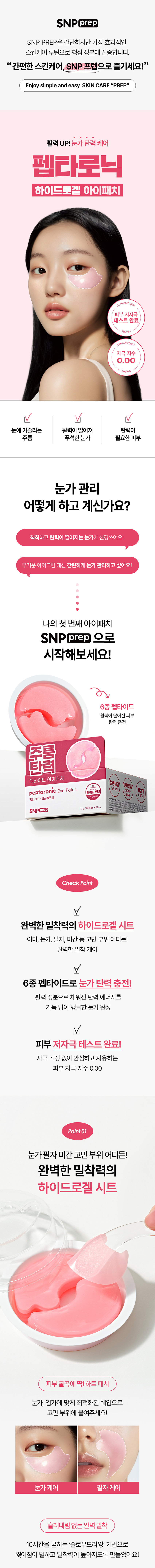 SNP PREP은 간단하지만 가장 효과적인 스킨케어 루틴으로 핵심 성분에 집중합니다. 활력 UP! 눈가탄력케어 펩타로닉 하이드로겔 아이패치 피부 저자극 테스트 완료 자극지수 0.00 눈에 거슬리는 활력이 떨어져 탄력이 주름 푸석한 눈가 필요한 피부 눈가관리 어떻게 하고 계신가요? 칙칙하고 탄력이 떨어지는 눈가가 신경쓰여요! 무거운 아이크림 대신 간편하게 눈가 관리하고 싶어요! 나의 첫 번째 아이패치 SNPprep 으로 시작해보세요! 6종펩타이드 활력이 떨어진 피부 탄력충전 주름 탄력 펩타이드 아이패치 peptaronic Eye Patch 하이드로 펩타이드 ·히알루론산 SNPprep 1.2g/0.04oz.X24ea Check Point 완벽한 밀착력의 하이드로겔 시트 이마, 눈가, 팔자, 미간 등 고민 부위 어디든! 완벽한 밀착 케어 6종 펩타이드로 눈가탄력 충전! 활력 성분으로 채워진 탄력 에너지를 가득 담아 탱글한 눈가 완성 피부 저자극테스트 완료! 자극 걱정 없이 안심하고 사용하는 피부 자극 지수 0.00 Point 01 눈가 팔자 미간 고민 부위 어디든! 완벽한 밀착력의 하이드로겔 시트 피부굴곡에 딱! 하트 패치 눈가, 입가에 맞게 최적화된 쉐입으로 고민 부위에 붙여주세요! 눈가 케어 팔자 케어 흘러내림 없는 완벽 밀착 10시간을 굳히는 '슬로우드라잉' 기법으로 찢어짐이 덜하고 밀착력이 높아지도록 만들었어요!흡수되어 얇아지는 하이드로질 패치 시간이 지날수록 유효성분이 녹아 얇아지는 패치를 확인해보세요! Point 02 활력이 떨어진 피부 탄력 충전 레시피 6종 펩타이드 X 9종 히알루론산 피부 자극 지수 0.00 저자극 테스트 완료 아데노신 주름 개선 고시 성분 9종 히알루론산 탄탄한 수분 장벽 형성 Peptaronic Energy 꽉 잡은 눈가 탄력 6종 펩타이드 콤플렉스 활력 에너지를 가득 담아 푸석한 눈가에 건강한 활력을 채워줍니다. *원료적 특성에 한함 Point 03 예민한 피부도 안심하세요! 피부 자극 ZERO 피부 자극 테스트 완료 피부 저자극성 제품 피부 저자극 피부 자극지수 0.00 테스트 *펩타로닉 피부 첩포에 의한 일차자극 인체적용시험 / KC피부임상연구센터 / 성인 32명 / 2025.01.15~2025.01.17 SNP 프렙 아이패치 시리즈 피부 고민별 맞춤 케어 비타민 아이패치 펩타이드 아이패치 센텔라 아이패치 비타민 탄력 민신청 주름 센텔라 아이패치 펩타이드 아이패치 SNP SNPCES #광채활력 #탄력영양 #토닥진정 #잡티흔적 #쫀쫀탱글 #윤기촉촉 잡티 생기 비타민 아이패치 vitaronic Eye Patch 유지+ ko. 히알루론산 SNPOLED 민감 진정 센텔라 아이패치 cicaronic Eye Patch 병품추출물 히알루론산 SNPOCED 주름 탄력 펩타이드 아이패치 peptaronic Eye Patch 펩타이드 히알루론산 10 SNPERED 이런 분들께 추천드려요 활력이 떨어진 눈가가 신경 쓰이는 분 눈가 탄력이 필요하신 분 간편하게 눈가를 케어하고 싶으신 분 무거운 아이크림은 부담스러우신 분 How To Use 1 세안 후 피부결을 정돈하고 고민 부위에 아이패치를 붙여주세요. 2 20~30분 후 패치를 떼어낸 후 가볍게 흡수시켜 주세요. *사용 후 뚜껑을 꼭 닫아주세요