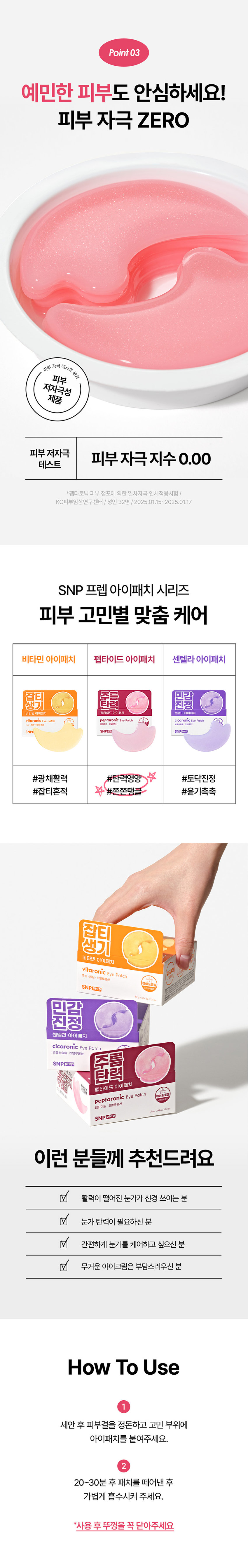 SNP PREP은 간단하지만 가장 효과적인 스킨케어 루틴으로 핵심 성분에 집중합니다. 활력 UP! 눈가탄력케어 펩타로닉 하이드로겔 아이패치 피부 저자극 테스트 완료 자극지수 0.00 눈에 거슬리는 활력이 떨어져 탄력이 주름 푸석한 눈가 필요한 피부 눈가관리 어떻게 하고 계신가요? 칙칙하고 탄력이 떨어지는 눈가가 신경쓰여요! 무거운 아이크림 대신 간편하게 눈가 관리하고 싶어요! 나의 첫 번째 아이패치 SNPprep 으로 시작해보세요! 6종펩타이드 활력이 떨어진 피부 탄력충전 주름 탄력 펩타이드 아이패치 peptaronic Eye Patch 하이드로 펩타이드 ·히알루론산 SNPprep 1.2g/0.04oz.X24ea Check Point 완벽한 밀착력의 하이드로겔 시트 이마, 눈가, 팔자, 미간 등 고민 부위 어디든! 완벽한 밀착 케어 6종 펩타이드로 눈가탄력 충전! 활력 성분으로 채워진 탄력 에너지를 가득 담아 탱글한 눈가 완성 피부 저자극테스트 완료! 자극 걱정 없이 안심하고 사용하는 피부 자극 지수 0.00 Point 01 눈가 팔자 미간 고민 부위 어디든! 완벽한 밀착력의 하이드로겔 시트 피부굴곡에 딱! 하트 패치 눈가, 입가에 맞게 최적화된 쉐입으로 고민 부위에 붙여주세요! 눈가 케어 팔자 케어 흘러내림 없는 완벽 밀착 10시간을 굳히는 '슬로우드라잉' 기법으로 찢어짐이 덜하고 밀착력이 높아지도록 만들었어요!흡수되어 얇아지는 하이드로질 패치 시간이 지날수록 유효성분이 녹아 얇아지는 패치를 확인해보세요! Point 02 활력이 떨어진 피부 탄력 충전 레시피 6종 펩타이드 X 9종 히알루론산 피부 자극 지수 0.00 저자극 테스트 완료 아데노신 주름 개선 고시 성분 9종 히알루론산 탄탄한 수분 장벽 형성 Peptaronic Energy 꽉 잡은 눈가 탄력 6종 펩타이드 콤플렉스 활력 에너지를 가득 담아 푸석한 눈가에 건강한 활력을 채워줍니다. *원료적 특성에 한함 Point 03 예민한 피부도 안심하세요! 피부 자극 ZERO 피부 자극 테스트 완료 피부 저자극성 제품 피부 저자극 피부 자극지수 0.00 테스트 *펩타로닉 피부 첩포에 의한 일차자극 인체적용시험 / KC피부임상연구센터 / 성인 32명 / 2025.01.15~2025.01.17 SNP 프렙 아이패치 시리즈 피부 고민별 맞춤 케어 비타민 아이패치 펩타이드 아이패치 센텔라 아이패치 비타민 탄력 민신청 주름 센텔라 아이패치 펩타이드 아이패치 SNP SNPCES #광채활력 #탄력영양 #토닥진정 #잡티흔적 #쫀쫀탱글 #윤기촉촉 잡티 생기 비타민 아이패치 vitaronic Eye Patch 유지+ ko. 히알루론산 SNPOLED 민감 진정 센텔라 아이패치 cicaronic Eye Patch 병품추출물 히알루론산 SNPOCED 주름 탄력 펩타이드 아이패치 peptaronic Eye Patch 펩타이드 히알루론산 10 SNPERED 이런 분들께 추천드려요 활력이 떨어진 눈가가 신경 쓰이는 분 눈가 탄력이 필요하신 분 간편하게 눈가를 케어하고 싶으신 분 무거운 아이크림은 부담스러우신 분 How To Use 1 세안 후 피부결을 정돈하고 고민 부위에 아이패치를 붙여주세요. 2 20~30분 후 패치를 떼어낸 후 가볍게 흡수시켜 주세요. *사용 후 뚜껑을 꼭 닫아주세요